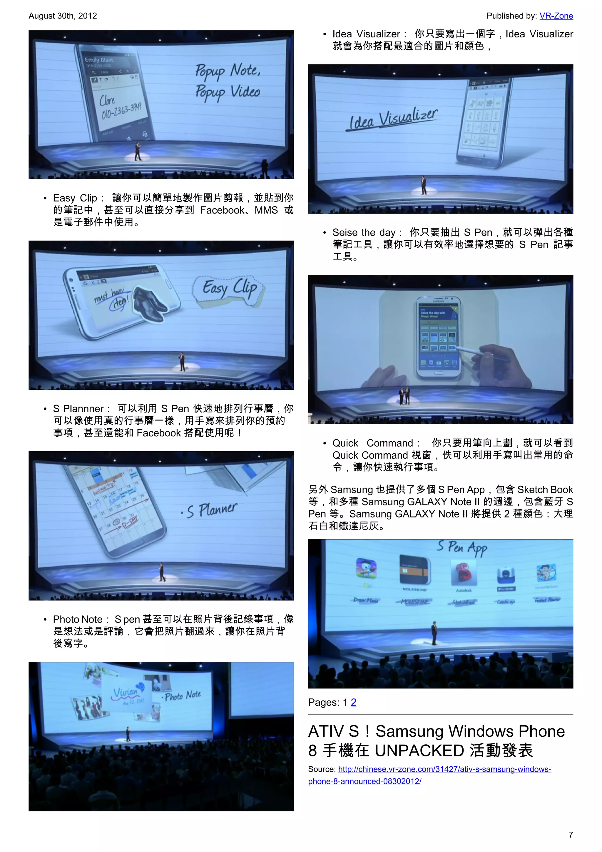 August 30th, 2012                                                                      Published by: VR-Zone

                                            • Idea Visualizer： 你只要寫出一個字，Idea Visualizer
                                              就會為你搭配最適合的圖片和顏色，




   • Easy Clip： 讓你可以簡單地製作圖片剪報，並貼到你
     的筆記中，甚至可以直接分享到 Facebook、MMS 或
     是電子郵件中使用。
                                            • Seise the day： 你只要抽出 S Pen，就可以彈出各種
                                              筆記工具，讓你可以有效率地選擇想要的 S Pen 記事
                                              工具。




   • S Plannner： 可以利用 S Pen 快速地排列行事曆，你
     可以像使用真的行事曆一樣，用手寫來排列你的預約
     事項，甚至還能和 Facebook 搭配使用呢！
                                            • Quick Command： 你只要用筆向上劃，就可以看到
                                              Quick Command 視窗，佚可以利用手寫叫出常用的命
                                              令，讓你快速執行事項。

                                         另外 Samsung 也提供了多個 S Pen App，包含 Sketch Book
                                         等，和多種 Samsung GALAXY Note II 的週邊，包含藍牙 S
                                         Pen 等。Samsung GALAXY Note II 將提供 2 種顏色：大理
                                         石白和鐵達尼灰。




   • Photo Note： S pen 甚至可以在照片背後記錄事項，像
     是想法或是評論，它會把照片翻過來，讓你在照片背
     後寫字。




                                         Pages: 1 2


                                         ATIV S！Samsung Windows Phone
                                         8 手機在 UNPACKED 活動發表
                                         Source: http://chinese.vr-zone.com/31427/ativ-s-samsung-windows-
                                         phone-8-announced-08302012/




                                                                                                            7
 