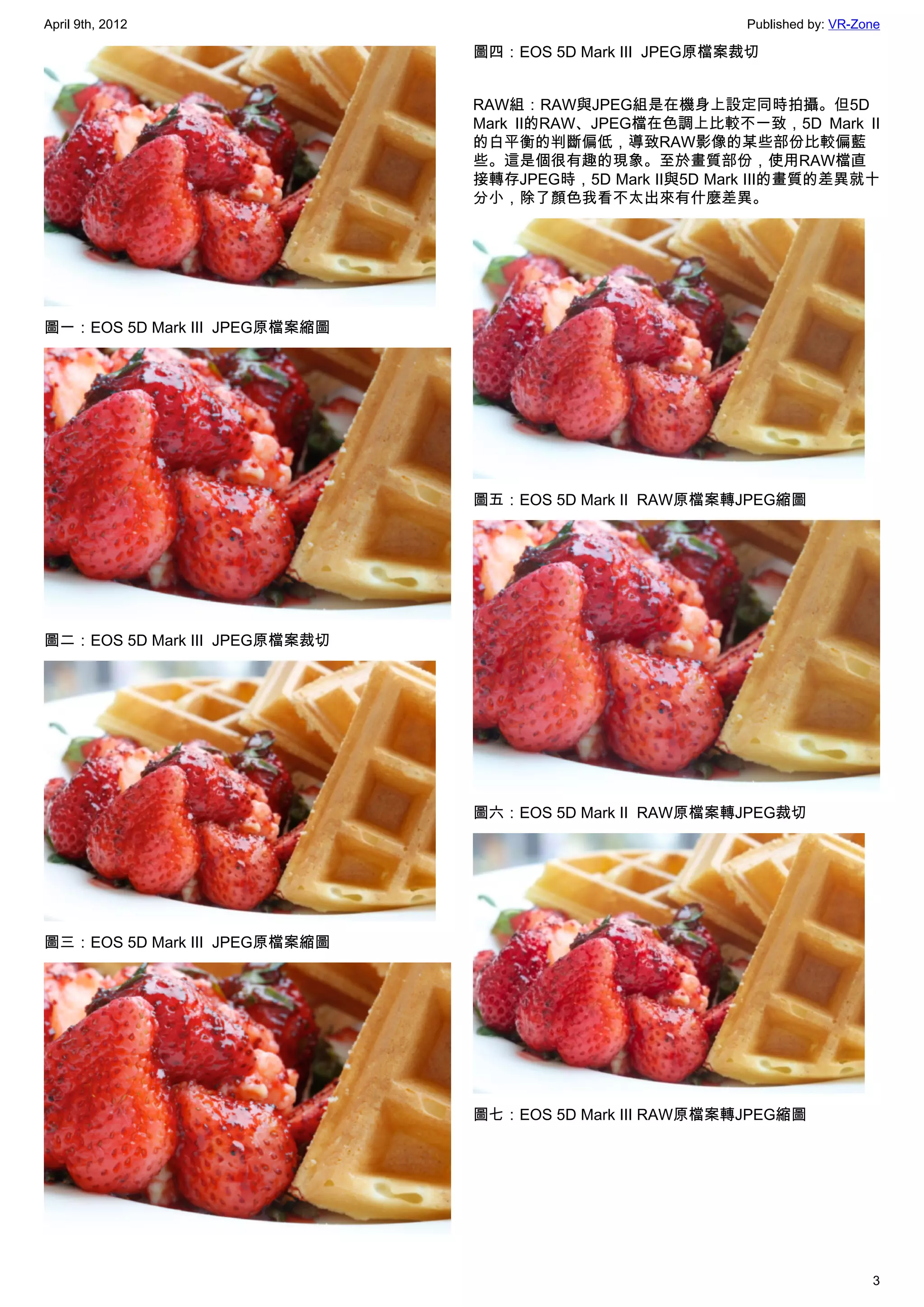 April 9th, 2012                                            Published by: VR-Zone

                                圖四：EOS 5D Mark III  JPEG原檔案裁切


                                RAW組：RAW與JPEG組是在機身上設定同時拍攝。但5D
                                Mark II的RAW、JPEG檔在色調上比較不一致，5D Mark II
                                的白平衡的判斷偏低，導致RAW影像的某些部份比較偏藍
                                些。這是個很有趣的現象。至於畫質部份，使用RAW檔直
                                接轉存JPEG時，5D Mark II與5D Mark III的畫質的差異就十
                                分小，除了顏色我看不太出來有什麼差異。




圖一：EOS 5D Mark III  JPEG原檔案縮圖




                                圖五：EOS 5D Mark II  RAW原檔案轉JPEG縮圖




圖二：EOS 5D Mark III  JPEG原檔案裁切




                                圖六：EOS 5D Mark II  RAW原檔案轉JPEG裁切




圖三：EOS 5D Mark III  JPEG原檔案縮圖




                                圖七：EOS 5D Mark III RAW原檔案轉JPEG縮圖




                                                                              3
 