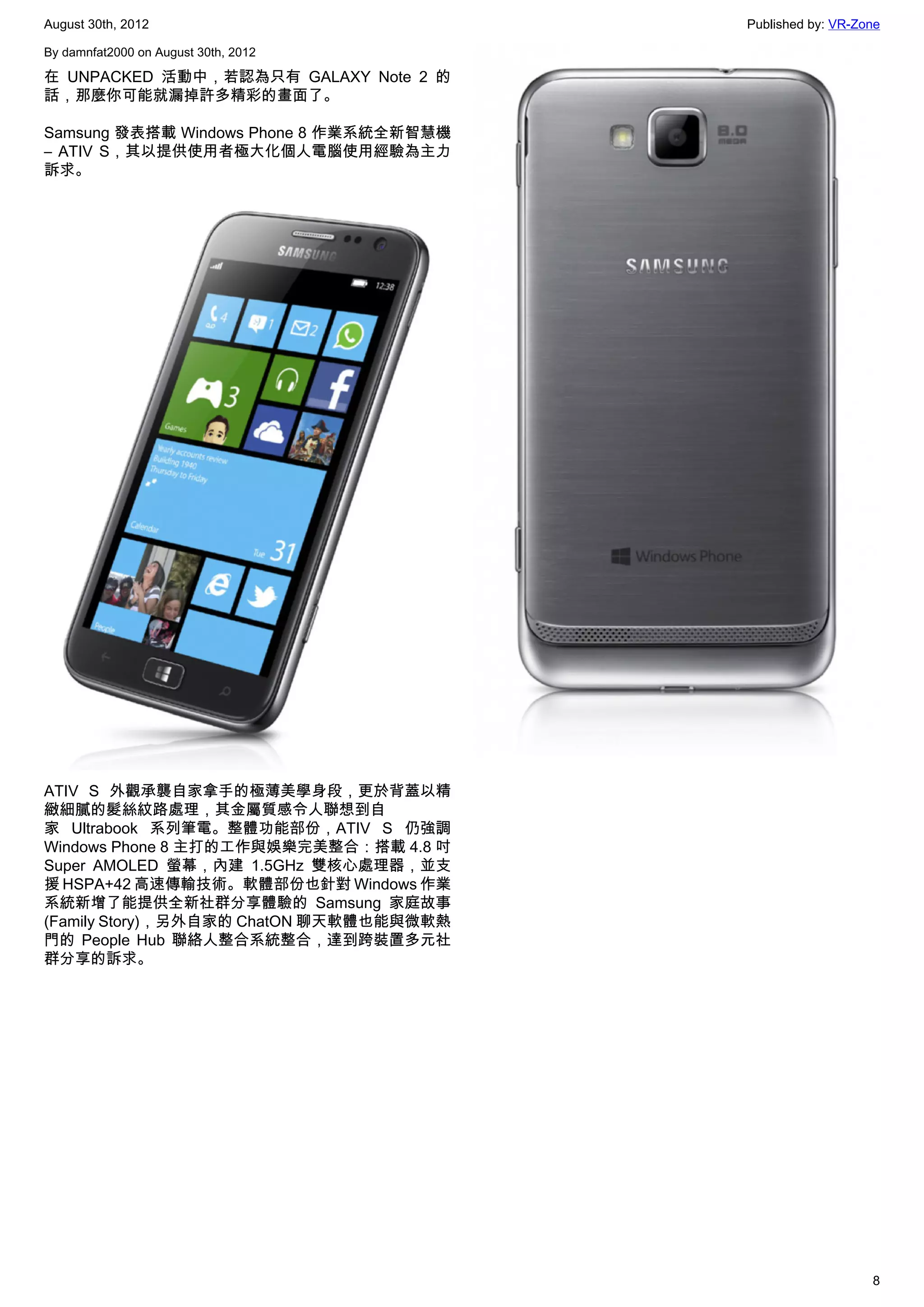 August 30th, 2012                        Published by: VR-Zone

By damnfat2000 on August 30th, 2012

在 UNPACKED 活動中，若認為只有 GALAXY Note 2 的
話，那麼你可能就漏掉許多精彩的畫面了。

Samsung 發表搭載 Windows Phone 8 作業系統全新智慧機
– ATIV S，其以提供使用者極大化個人電腦使用經驗為主力
訴求。




ATIV S 外觀承襲自家拿手的極薄美學身段，更於背蓋以精
緻細膩的髮絲紋路處理，其金屬質感令人聯想到自
家  Ultrabook  系列筆電。整體功能部份，ATIV S 仍強調
Windows Phone 8 主打的工作與娛樂完美整合：搭載 4.8 吋
Super AMOLED 螢幕，內建 1.5GHz 雙核心處理器，並支
援 HSPA+42 高速傳輸技術。軟體部份也針對 Windows 作業
系統新增了能提供全新社群分享體驗的 Samsung 家庭故事
(Family Story)，另外自家的 ChatON 聊天軟體也能與微軟熱
門的 People Hub 聯絡人整合系統整合，達到跨裝置多元社
群分享的訴求。




                                                            8
 