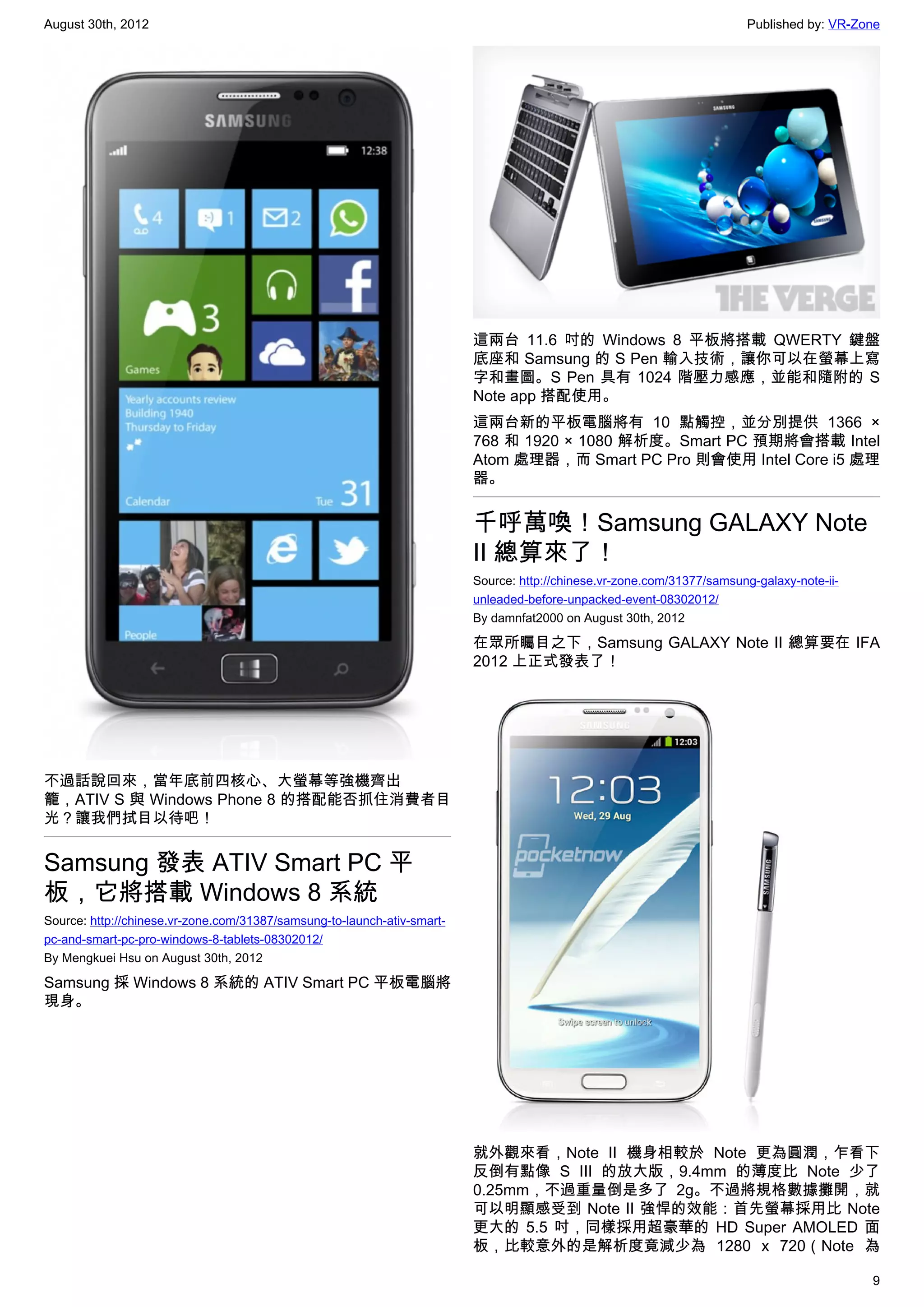 August 30th, 2012                                                                                                       Published by: VR-Zone




                                                                         這兩台 11.6 吋的 Windows 8 平板將搭載 QWERTY 鍵盤
                                                                         底座和 Samsung 的 S Pen 輸入技術，讓你可以在螢幕上寫
                                                                         字和畫圖。S Pen 具有 1024 階壓力感應，並能和隨附的 S
                                                                         Note app 搭配使用。
                                                                         這兩台新的平板電腦將有 10 點觸控，並分別提供 1366 ×
                                                                         768 和 1920 × 1080 解析度。Smart PC 預期將會搭載 Intel
                                                                         Atom 處理器，而 Smart PC Pro 則會使用 Intel Core i5 處理
                                                                         器。


                                                                         千呼萬喚！Samsung GALAXY Note
                                                                         II 總算來了！
                                                                         Source: http://chinese.vr-zone.com/31377/samsung-galaxy-note-ii-
                                                                         unleaded-before-unpacked-event-08302012/
                                                                         By damnfat2000 on August 30th, 2012

                                                                         在眾所矚目之下，Samsung GALAXY Note II 總算要在 IFA
                                                                         2012 上正式發表了！




不過話說回來，當年底前四核心、大螢幕等強機齊出
籠，ATIV S 與 Windows Phone 8 的搭配能否抓住消費者目
光？讓我們拭目以待吧！


Samsung 發表 ATIV Smart PC 平
板，它將搭載 Windows 8 系統
Source: http://chinese.vr-zone.com/31387/samsung-to-launch-ativ-smart-
pc-and-smart-pc-pro-windows-8-tablets-08302012/
By Mengkuei Hsu on August 30th, 2012

Samsung 採 Windows 8 系統的 ATIV Smart PC 平板電腦將
現身。




                                                                         就外觀來看，Note II 機身相較於 Note 更為圓潤，乍看下
                                                                         反倒有點像 S III 的放大版，9.4mm 的薄度比 Note 少了
                                                                         0.25mm，不過重量倒是多了 2g。不過將規格數據攤開，就
                                                                         可以明顯感受到 Note II 強悍的效能：首先螢幕採用比 Note
                                                                         更大的 5.5 吋，同樣採用超豪華的 HD Super AMOLED 面
                                                                         板，比較意外的是解析度竟減少為 1280 x 720（Note 為

                                                                                                                                            9
 