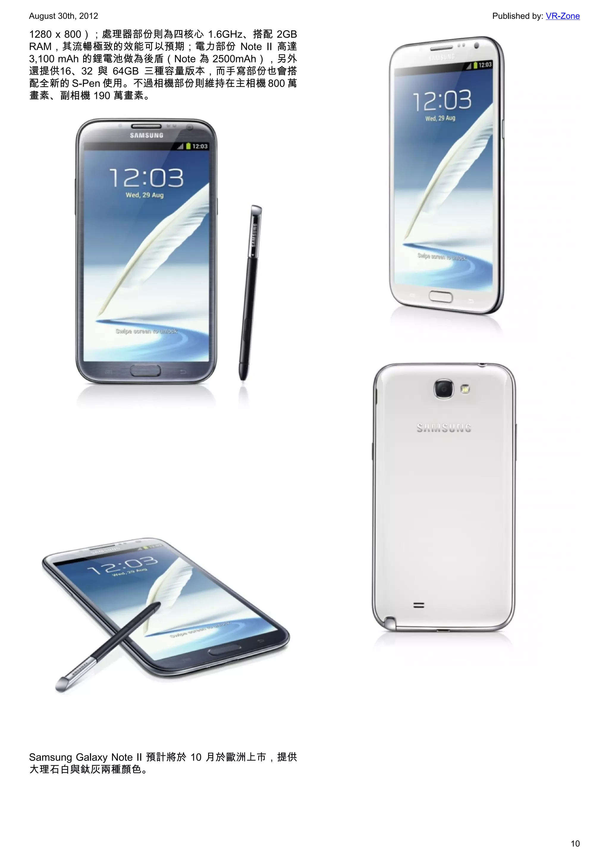 August 30th, 2012                          Published by: VR-Zone

1280 x 800）；處理器部份則為四核心 1.6GHz、搭配 2GB
RAM，其流暢極致的效能可以預期；電力部份 Note II 高達
3,100 mAh 的鋰電池做為後盾（Note 為 2500mAh），另外
還提供16、32 與 64GB 三種容量版本，而手寫部份也會搭
配全新的 S-Pen 使用。不過相機部份則維持在主相機 800 萬
畫素、副相機 190 萬畫素。




Samsung Galaxy Note II 預計將於 10 月於歐洲上市，提供
大理石白與鈦灰兩種顏色。




                                                             10
 