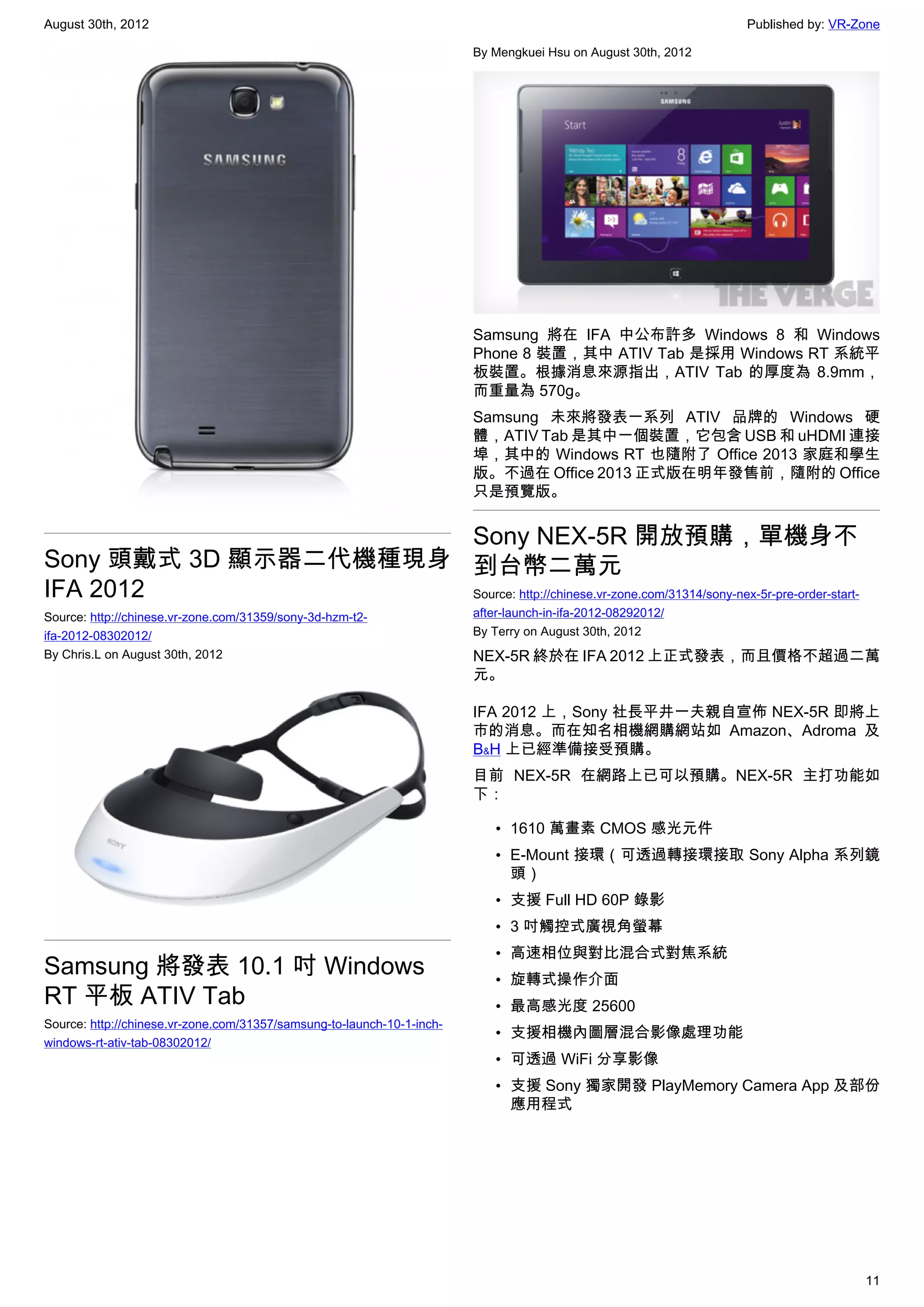 August 30th, 2012                                                                                              Published by: VR-Zone

                                                                        By Mengkuei Hsu on August 30th, 2012




                                                                        Samsung 將在 IFA 中公布許多 Windows 8 和 Windows
                                                                        Phone 8 裝置，其中 ATIV Tab 是採用 Windows RT 系統平
                                                                        板裝置。根據消息來源指出，ATIV Tab 的厚度為 8.9mm，
                                                                        而重量為 570g。
                                                                        Samsung 未來將發表一系列 ATIV 品牌的 Windows 硬
                                                                        體，ATIV Tab 是其中一個裝置，它包含 USB 和 uHDMI 連接
                                                                        埠，其中的 Windows RT 也隨附了 Office 2013 家庭和學生
                                                                        版。不過在 Office 2013 正式版在明年發售前，隨附的 Office
                                                                        只是預覽版。


                      Sony NEX-5R 開放預購，單機身不
Sony 頭戴式 3D 顯示器二代機種現身 到台幣二萬元
IFA 2012              Source: http://chinese.vr-zone.com/31314/sony-nex-5r-pre-order-start-
Source: http://chinese.vr-zone.com/31359/sony-3d-hzm-t2-                after-launch-in-ifa-2012-08292012/
ifa-2012-08302012/                                                      By Terry on August 30th, 2012
By Chris.L on August 30th, 2012                                         NEX-5R 終於在 IFA 2012 上正式發表，而且價格不超過二萬
                                                                        元。

                                                                        IFA 2012 上，Sony 社長平井一夫親自宣佈 NEX-5R 即將上
                                                                        市的消息。而在知名相機網購網站如 Amazon、Adroma 及
                                                                        B﹠H 上已經準備接受預購。
                                                                        目前 NEX-5R 在網路上已可以預購。NEX-5R 主打功能如
                                                                        下：

                                                                            • 1610 萬畫素 CMOS 感光元件
                                                                            • E-Mount 接環（可透過轉接環接取 Sony Alpha 系列鏡
                                                                              頭）
                                                                            • 支援 Full HD 60P 錄影
                                                                            • 3 吋觸控式廣視角螢幕
                                                                            • 高速相位與對比混合式對焦系統
Samsung 將發表 10.1 吋 Windows                                                  • 旋轉式操作介面
RT 平板 ATIV Tab                                                              • 最高感光度 25600
Source: http://chinese.vr-zone.com/31357/samsung-to-launch-10-1-inch-
                                                                            • 支援相機內圖層混合影像處理功能
windows-rt-ativ-tab-08302012/
                                                                            • 可透過 WiFi 分享影像
                                                                            • 支援 Sony 獨家開發 PlayMemory Camera App 及部份
                                                                              應用程式




                                                                                                                                 11
 
