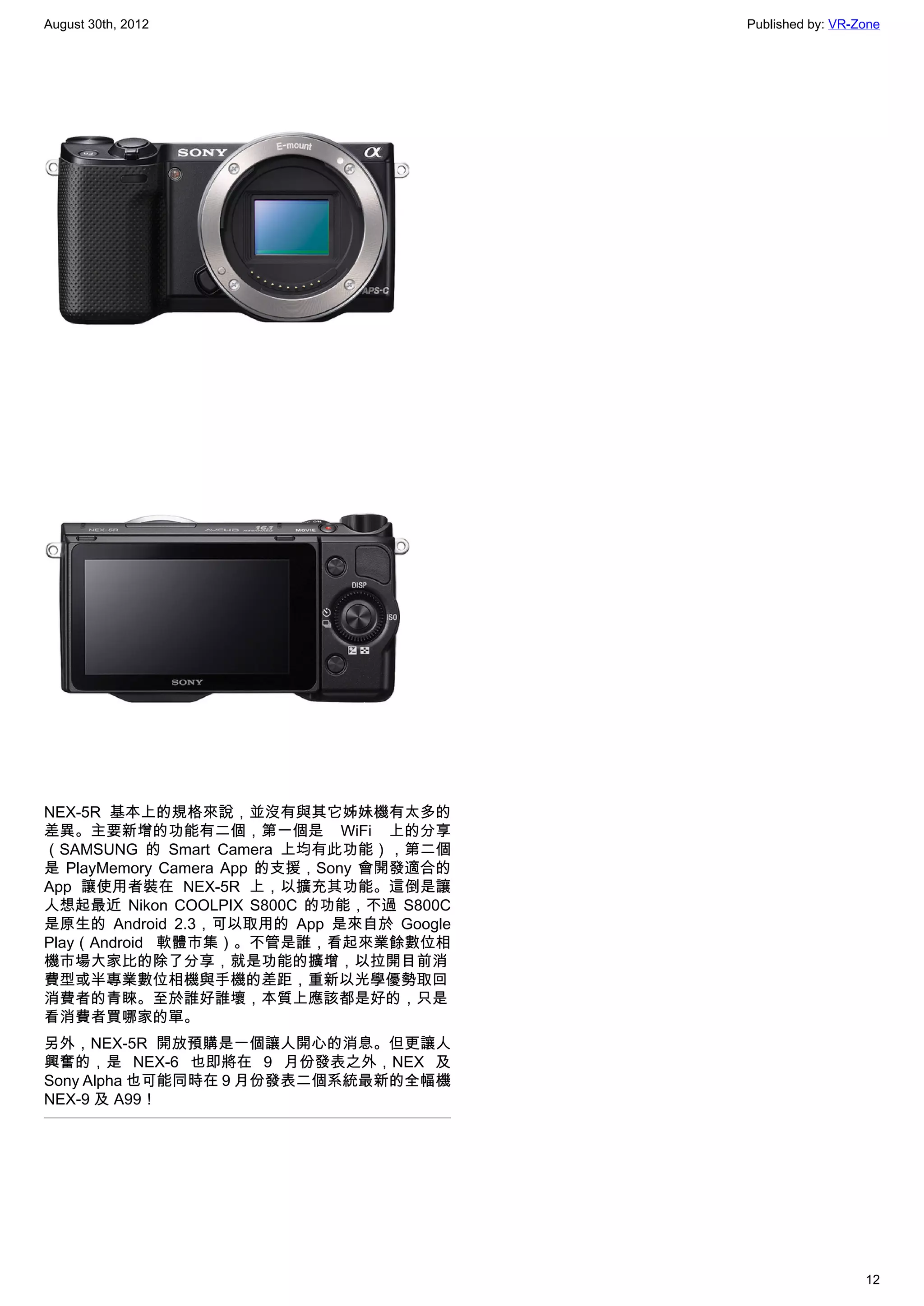 August 30th, 2012                         Published by: VR-Zone




NEX-5R 基本上的規格來說，並沒有與其它姊妹機有太多的
差異。主要新增的功能有二個，第一個是 WiFi 上的分享
（SAMSUNG 的 Smart Camera 上均有此功能），第二個
是 PlayMemory Camera App 的支援，Sony 會開發適合的
App 讓使用者裝在 NEX-5R 上，以擴充其功能。這倒是讓
人想起最近 Nikon COOLPIX S800C 的功能，不過 S800C
是原生的 Android 2.3，可以取用的 App 是來自於 Google
Play（Android 軟體市集）。不管是誰，看起來業餘數位相
機市場大家比的除了分享，就是功能的擴增，以拉開目前消
費型或半專業數位相機與手機的差距，重新以光學優勢取回
消費者的青睞。至於誰好誰壞，本質上應該都是好的，只是
看消費者買哪家的單。
另外，NEX-5R 開放預購是一個讓人開心的消息。但更讓人
興奮的，是 NEX-6 也即將在 9 月份發表之外，NEX 及
Sony Alpha 也可能同時在 9 月份發表二個系統最新的全幅機
NEX-9 及 A99！




                                                            12
 