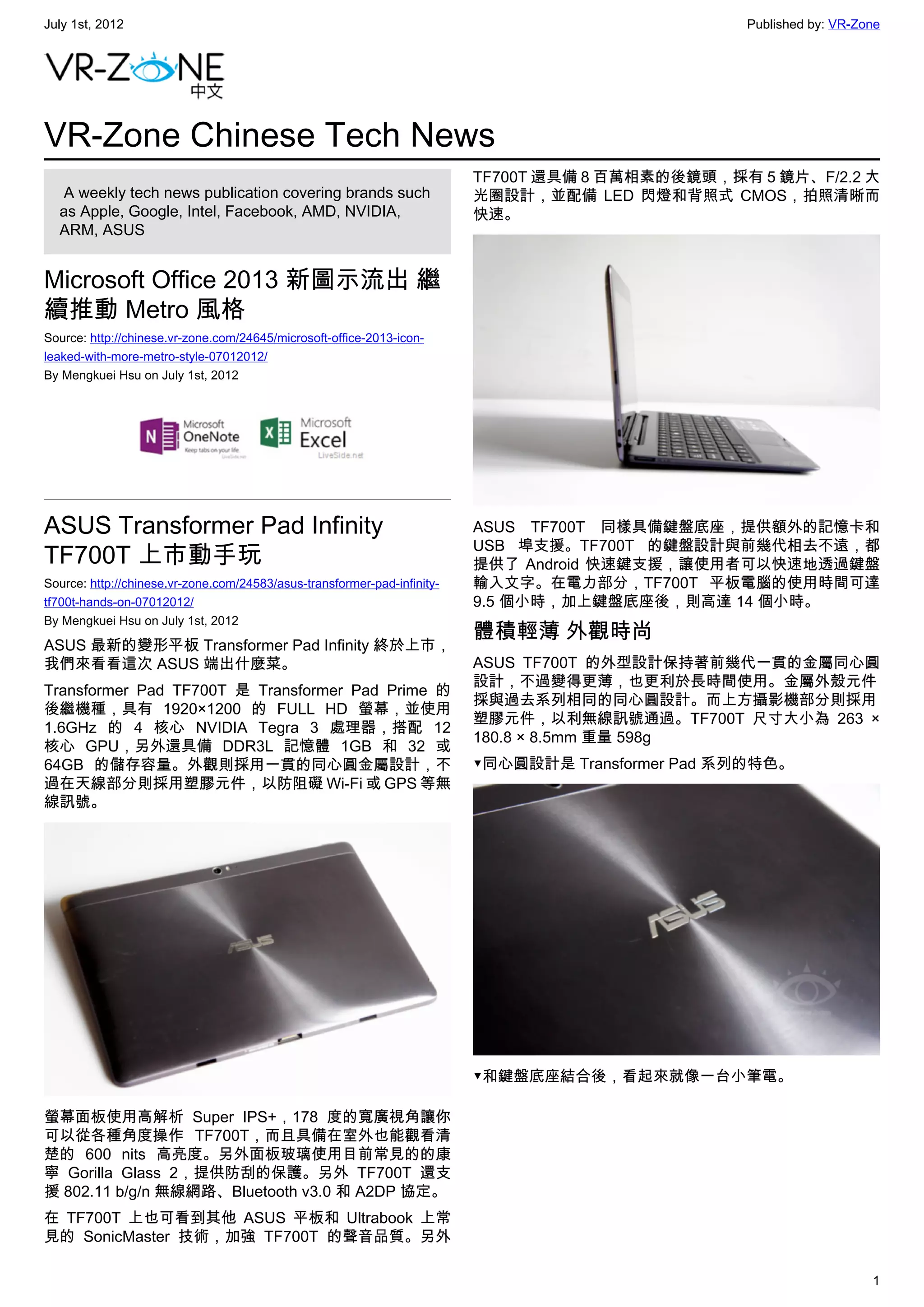 July 1st, 2012                                                                                     Published by: VR-Zone




VR-Zone Chinese Tech News
                                                                          TF700T 還具備 8 百萬相素的後鏡頭，採有 5 鏡片、F/2.2 大
   A weekly tech news publication covering brands such                    光圈設計，並配備 LED 閃燈和背照式 CMOS，拍照清晰而
  as Apple, Google, Intel, Facebook, AMD, NVIDIA,                         快速。
  ARM, ASUS


Microsoft Office 2013 新圖示流出 繼
續推動 Metro 風格
Source: http://chinese.vr-zone.com/24645/microsoft-office-2013-icon-
leaked-with-more-metro-style-07012012/
By Mengkuei Hsu on July 1st, 2012




ASUS Transformer Pad Infinity                                             ASUS TF700T 同樣具備鍵盤底座，提供額外的記憶卡和
                                                                          USB 埠支援。TF700T 的鍵盤設計與前幾代相去不遠，都
TF700T 上市動手玩                                                              提供了 Android 快速鍵支援，讓使用者可以快速地透過鍵盤
Source: http://chinese.vr-zone.com/24583/asus-transformer-pad-infinity-   輸入文字。在電力部分，TF700T 平板電腦的使用時間可達
tf700t-hands-on-07012012/                                                 9.5 個小時，加上鍵盤底座後，則高達 14 個小時。
By Mengkuei Hsu on July 1st, 2012
                                                                          體積輕薄 外觀時尚
ASUS 最新的變形平板 Transformer Pad Infinity 終於上市，
我們來看看這次 ASUS 端出什麼菜。                                                       ASUS TF700T 的外型設計保持著前幾代一貫的金屬同心圓
                                                                          設計，不過變得更薄，也更利於長時間使用。金屬外殼元件
Transformer Pad TF700T 是 Transformer Pad Prime 的
                                                                          採與過去系列相同的同心圓設計。而上方攝影機部分則採用
後繼機種，具有 1920×1200 的 FULL HD 螢幕，並使用
                                                                          塑膠元件，以利無線訊號通過。TF700T 尺寸大小為  263 ×
1.6GHz 的 4 核心 NVIDIA Tegra 3 處理器，搭配 12
                                                                          180.8 × 8.5mm 重量 598g
核心 GPU，另外還具備 DDR3L 記憶體 1GB 和  32 或
64GB  的儲存容量。外觀則採用一貫的同心圓金屬設計，不                                             ▼同心圓設計是 Transformer Pad 系列的特色。
過在天線部分則採用塑膠元件，以防阻礙 Wi-Fi 或 GPS 等無
線訊號。




                                                                          ▼和鍵盤底座結合後，看起來就像一台小筆電。

螢幕面板使用高解析 Super IPS+，178 度的寬廣視角讓你
可以從各種角度操作 TF700T，而且具備在室外也能觀看清
楚的 600 nits  高亮度。另外面板玻璃使用目前常見的的康
寧 Gorilla Glass 2，提供防刮的保護。另外 TF700T 還支
援 802.11 b/g/n 無線網路、Bluetooth v3.0 和 A2DP 協定。
在 TF700T 上也可看到其他 ASUS 平板和 Ultrabook 上常
見的 SonicMaster 技術，加強 TF700T 的聲音品質。另外

                                                                                                                      1
 