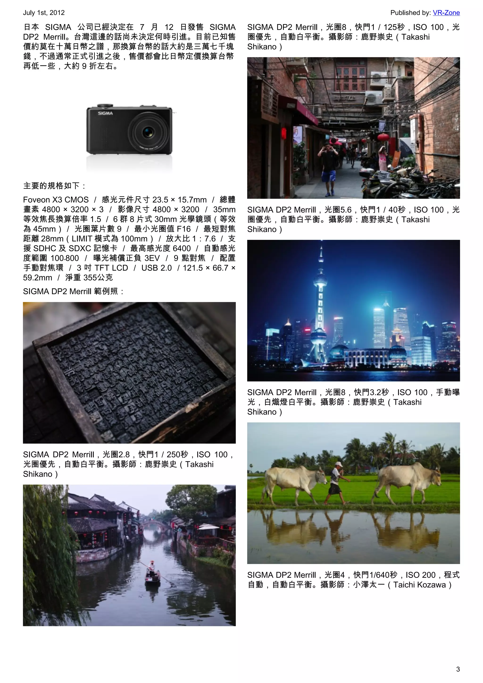 July 1st, 2012                                                             Published by: VR-Zone

日本 SIGMA 公司已經決定在 7 月 12 日發售 SIGMA               SIGMA DP2 Merrill，光圈8，快門1／125秒，ISO 100，光
DP2 Merrill。台灣這邊的話尚未決定何時引進。目前已知售                圈優先，自動白平衡。攝影師：鹿野崇史（Takashi
價約莫在十萬日幣之譜，那換算台幣的話大約是三萬七千塊                      Shikano）
錢，不過通常正式引進之後，售價都會比日幣定價換算台幣
再低一些，大約 9 折左右。




主要的規格如下：
Foveon X3 CMOS ／ 感光元件尺寸 23.5 × 15.7mm ／ 總體
畫素 4800 × 3200 × 3 ／ 影像尺寸 4800 × 3200 ／ 35mm    SIGMA DP2 Merrill，光圈5.6，快門1／40秒，ISO 100，光
等效焦長換算倍率 1.5 ／ 6 群 8 片式 30mm 光學鏡頭（等效            圈優先，自動白平衡。攝影師：鹿野崇史（Takashi
為 45mm）／ 光圈葉片數 9 ／ 最小光圈值 F16 ／ 最短對焦             Shikano）
距離 28mm（LIMIT 模式為 100mm）／ 放大比 1：7.6 ／ 支
援 SDHC 及 SDXC 記憶卡 ／ 最高感光度 6400 ／ 自動感光
度範圍 100﹣800 ／ 曝光補償正負 3EV ／ 9 點對焦 ／ 配置
手動對焦環 ／ 3 吋 TFT LCD ／ USB 2.0 ／121.5 × 66.7 ×
59.2mm ／ 淨重 355公克
SIGMA DP2 Merrill 範例照：




                                                SIGMA DP2 Merrill，光圈8，快門3.2秒，ISO 100，手動曝
                                                光，白熾燈白平衡。攝影師：鹿野崇史（Takashi
                                                Shikano）




SIGMA DP2 Merrill，光圈2.8，快門1／250秒，ISO 100，
光圈優先，自動白平衡。攝影師：鹿野崇史（Takashi
Shikano）




                                                SIGMA DP2 Merrill，光圈4，快門1/640秒，ISO 200，程式
                                                自動，自動白平衡。攝影師：小澤太一（Taichi Kozawa）




                                                                                              3
 