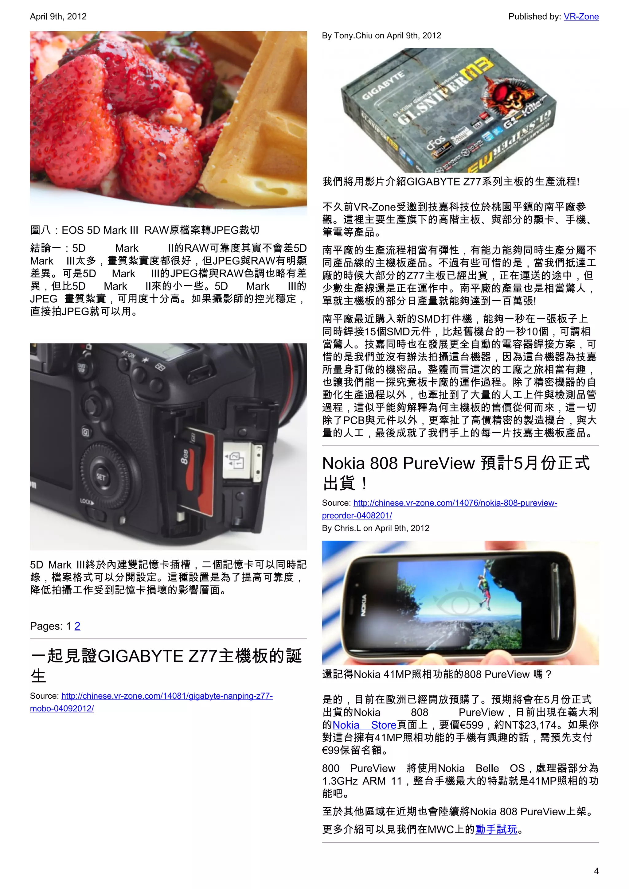 April 9th, 2012                                                                                                 Published by: VR-Zone

                                                                 By Tony.Chiu on April 9th, 2012




                                                                 我們將用影片介紹GIGABYTE Z77系列主板的生產流程!

                                                                 不久前VR-Zone受邀到技嘉科技位於桃園平鎮的南平廠參
                                                                 觀。這裡主要生產旗下的高階主板、與部分的顯卡、手機、
圖八：EOS 5D Mark III  RAW原檔案轉JPEG裁切                                筆電等產品。
結論一：5D      Mark     II的RAW可靠度其實不會差5D                            南平廠的生產流程相當有彈性，有能力能夠同時生產分屬不
Mark III太多，畫質紮實度都很好，但JPEG與RAW有明顯                                 同產品線的主機板產品。不過有些可惜的是，當我們抵達工
差異。可是5D Mark III的JPEG檔與RAW色調也略有差                                 廠的時候大部分的Z77主板已經出貨，正在運送的途中，但
異，但比5D     Mark  II來的小一些。5D    Mark III的                         少數生產線還是正在運作中。南平廠的產量也是相當驚人，
JPEG 畫質紮實，可用度十分高。如果攝影師的控光穩定，                                     單就主機板的部分日產量就能夠達到一百萬張!
直接拍JPEG就可以用。
                                                                 南平廠最近購入新的SMD打件機，能夠一秒在一張板子上
                                                                 同時銲接15個SMD元件，比起舊機台的一秒10個，可謂相
                                                                 當驚人。技嘉同時也在發展更全自動的電容器銲接方案，可
                                                                 惜的是我們並沒有辦法拍攝這台機器，因為這台機器為技嘉
                                                                 所量身訂做的機密品。整體而言這次的工廠之旅相當有趣，
                                                                 也讓我們能一探究竟板卡廠的運作過程。除了精密機器的自
                                                                 動化生產過程以外，也牽扯到了大量的人工上件與檢測品管
                                                                 過程，這似乎能夠解釋為何主機板的售價從何而來，這一切
                                                                 除了PCB與元件以外，更牽扯了高價精密的製造機台，與大
                                                                 量的人工，最後成就了我們手上的每一片技嘉主機板產品。


                                                                 Nokia 808 PureView 預計5月份正式
                                                                 出貨！
                                                                 Source: http://chinese.vr-zone.com/14076/nokia-808-pureview-
                                                                 preorder-0408201/
                                                                 By Chris.L on April 9th, 2012



5D Mark III終於內建雙記憶卡插槽，二個記憶卡可以同時記
錄，檔案格式可以分開設定。這種設置是為了提高可靠度，
降低拍攝工作受到記憶卡損壞的影響層面。


Pages: 1 2


一起見證GIGABYTE Z77主機板的誕
生                                                                還記得Nokia 41MP照相功能的808 PureView 嗎？
Source: http://chinese.vr-zone.com/14081/gigabyte-nanping-z77-
                                                                 是的，目前在歐洲已經開放預購了。預期將會在5月份正式
mobo-04092012/
                                                                 出貨的Nokia     808  PureView，日前出現在義大利
                                                                 的Nokia Store頁面上，要價€599，約NT$23,174。如果你
                                                                 對這台擁有41MP照相功能的手機有興趣的話，需預先支付
                                                                 €99保留名額。
                                                                 800 PureView 將使用Nokia Belle OS，處理器部分為
                                                                 1.3GHz ARM 11，整台手機最大的特點就是41MP照相的功
                                                                 能吧。
                                                                 至於其他區域在近期也會陸續將Nokia 808 PureView上架。
                                                                 更多介紹可以見我們在MWC上的動手試玩。


                                                                                                                                   4
 