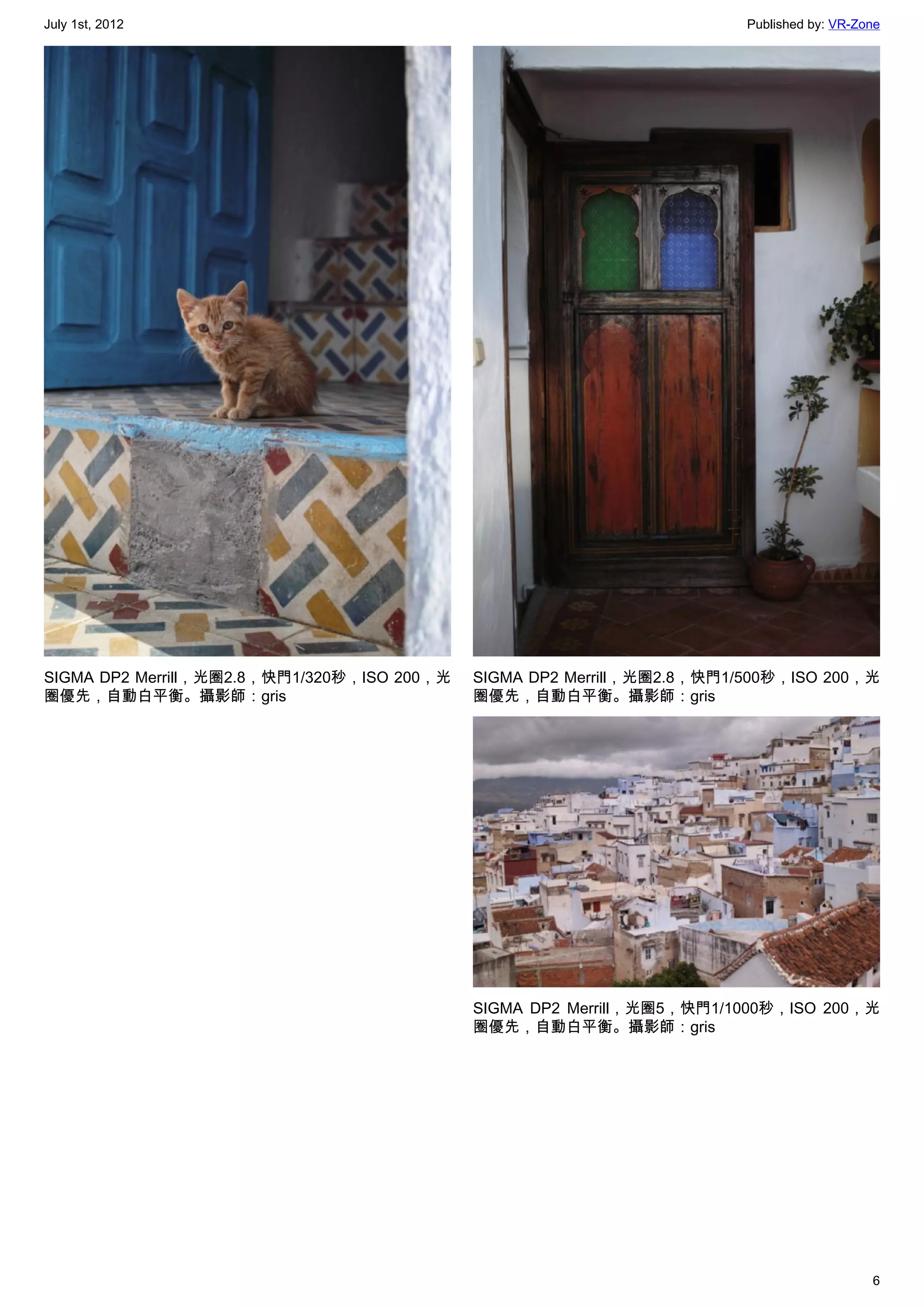 July 1st, 2012                                                           Published by: VR-Zone




SIGMA DP2 Merrill，光圈2.8，快門1/320秒，ISO 200，光   SIGMA DP2 Merrill，光圈2.8，快門1/500秒，ISO 200，光
圈優先，自動白平衡。攝影師：gris                           圈優先，自動白平衡。攝影師：gris




                                             SIGMA DP2 Merrill，光圈5，快門1/1000秒，ISO 200，光
                                             圈優先，自動白平衡。攝影師：gris




                                                                                            6
 