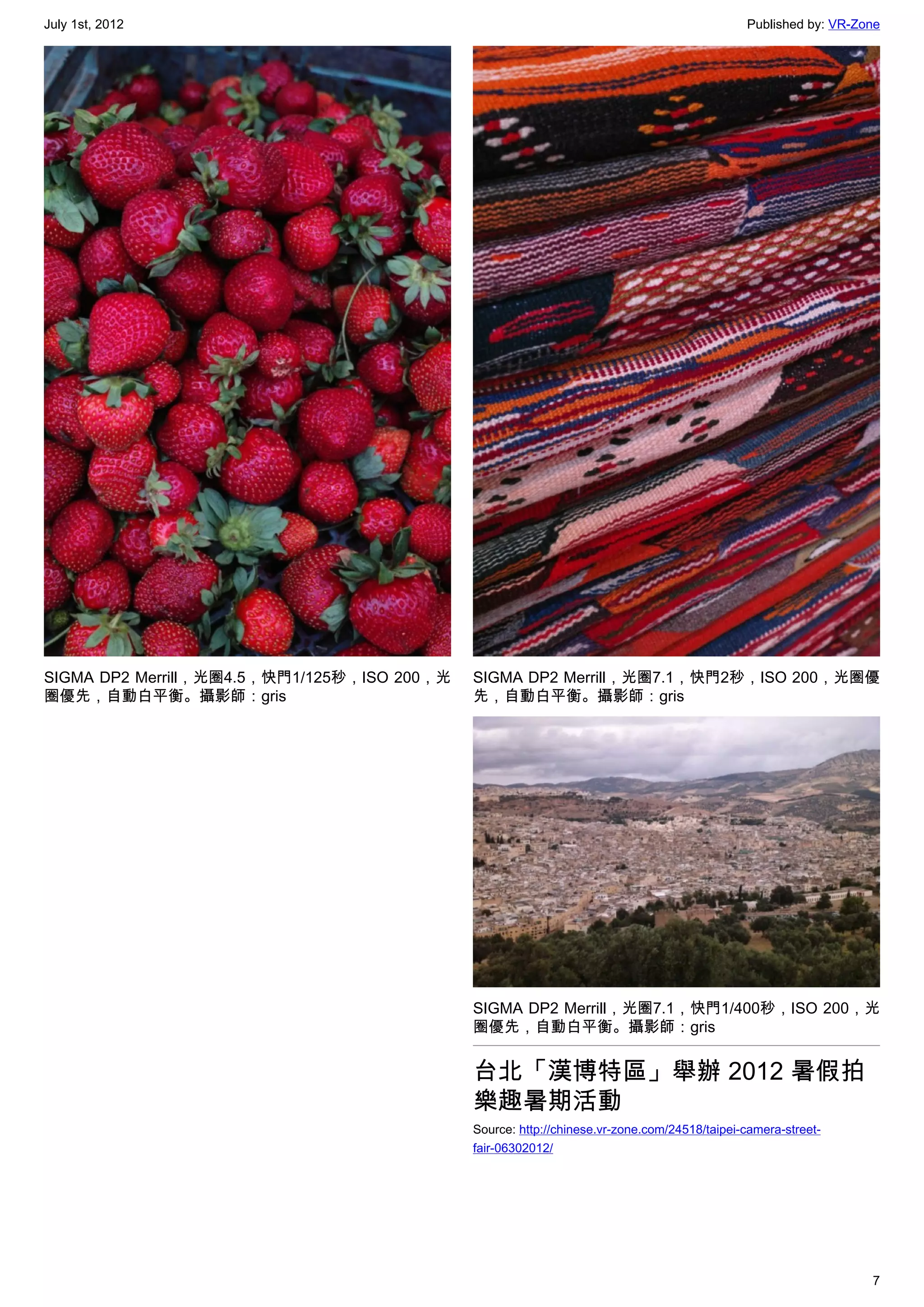 July 1st, 2012                                                                               Published by: VR-Zone




SIGMA DP2 Merrill，光圈4.5，快門1/125秒，ISO 200，光   SIGMA DP2 Merrill，光圈7.1，快門2秒，ISO 200，光圈優
圈優先，自動白平衡。攝影師：gris                           先，自動白平衡。攝影師：gris




                                             SIGMA DP2 Merrill，光圈7.1，快門1/400秒，ISO 200，光
                                             圈優先，自動白平衡。攝影師：gris


                                             台北「漢博特區」舉辦 2012 暑假拍
                                             樂趣暑期活動
                                             Source: http://chinese.vr-zone.com/24518/taipei-camera-street-
                                             fair-06302012/




                                                                                                                7
 