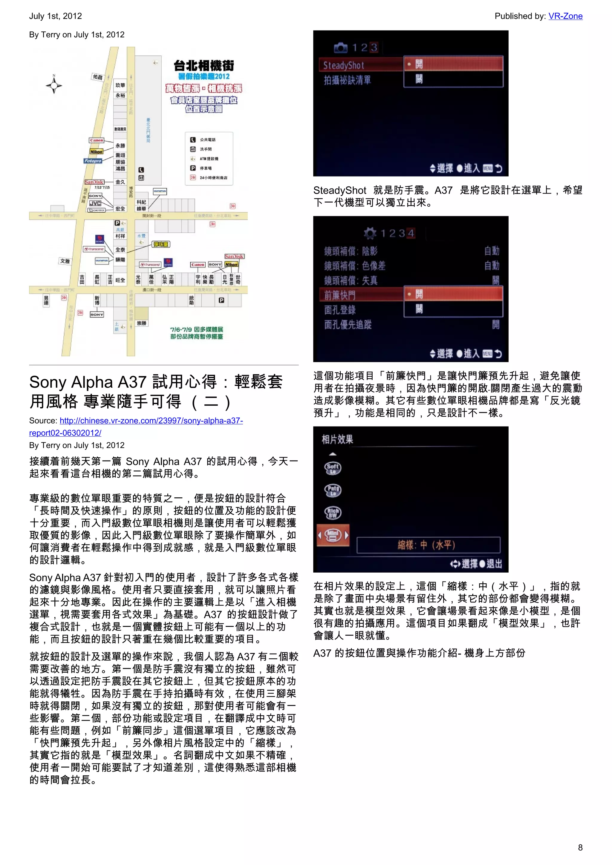 July 1st, 2012                                                                   Published by: VR-Zone

By Terry on July 1st, 2012




                                                           SteadyShot 就是防手震。A37 是將它設計在選單上，希望
                                                           下一代機型可以獨立出來。




                                                           這個功能項目「前簾快門」是讓快門簾預先升起，避免讓使
Sony Alpha A37 試用心得：輕鬆套                                    用者在拍攝夜景時，因為快門簾的開啟﹣關閉產生過大的震動
用風格 專業隨手可得 （二）                                             造成影像模糊。其它有些數位單眼相機品牌都是寫「反光鏡
                                                           預升」，功能是相同的，只是設計不一樣。
Source: http://chinese.vr-zone.com/23997/sony-alpha-a37-
report02-06302012/
By Terry on July 1st, 2012

接續着前幾天第一篇 Sony Alpha A37 的試用心得，今天一
起來看看這台相機的第二篇試用心得。

專業級的數位單眼重要的特質之一，便是按鈕的設計符合
「長時間及快速操作」的原則，按鈕的位置及功能的設計便
十分重要，而入門級數位單眼相機則是讓使用者可以輕鬆獲
取優質的影像，因此入門級數位單眼除了要操作簡單外，如
何讓消費者在輕鬆操作中得到成就感，就是入門級數位單眼
的設計邏輯。
Sony Alpha A37 針對初入門的使用者，設計了許多各式各樣
的濾鏡與影像風格。使用者只要直接套用，就可以讓照片看                                 在相片效果的設定上，這個「縮樣：中（水平）」，指的就
起來十分地專業。因此在操作的主要邏輯上是以「進入相機                                 是除了畫面中央場景有留住外，其它的部份都會變得模糊。
選單，視需要套用各式效果」為基礎。A37 的按鈕設計做了                               其實也就是模型效果，它會讓場景看起來像是小模型，是個
複合式設計，也就是一個實體按鈕上可能有一個以上的功                                  很有趣的拍攝應用。這個項目如果翻成「模型效果」，也許
能，而且按鈕的設計只著重在幾個比較重要的項目。                                    會讓人一眼就懂。

就按鈕的設計及選單的操作來說，我個人認為 A37 有二個較                              A37 的按鈕位置與操作功能介紹- 機身上方部份
需要改善的地方。第一個是防手震沒有獨立的按鈕，雖然可
以透過設定把防手震設在其它按鈕上，但其它按鈕原本的功
能就得犧牲。因為防手震在手持拍攝時有效，在使用三腳架
時就得關閉，如果沒有獨立的按鈕，那對使用者可能會有一
些影響。第二個，部份功能或設定項目，在翻譯成中文時可
能有些問題，例如「前簾同步」這個選單項目，它應該改為
「快門簾預先升起」，另外像相片風格設定中的「縮樣」，
其實它指的就是「模型效果」。名詞翻成中文如果不精確，
使用者一開始可能要試了才知道差別，這使得熟悉這部相機
的時間會拉長。




                                                                                                    8
 