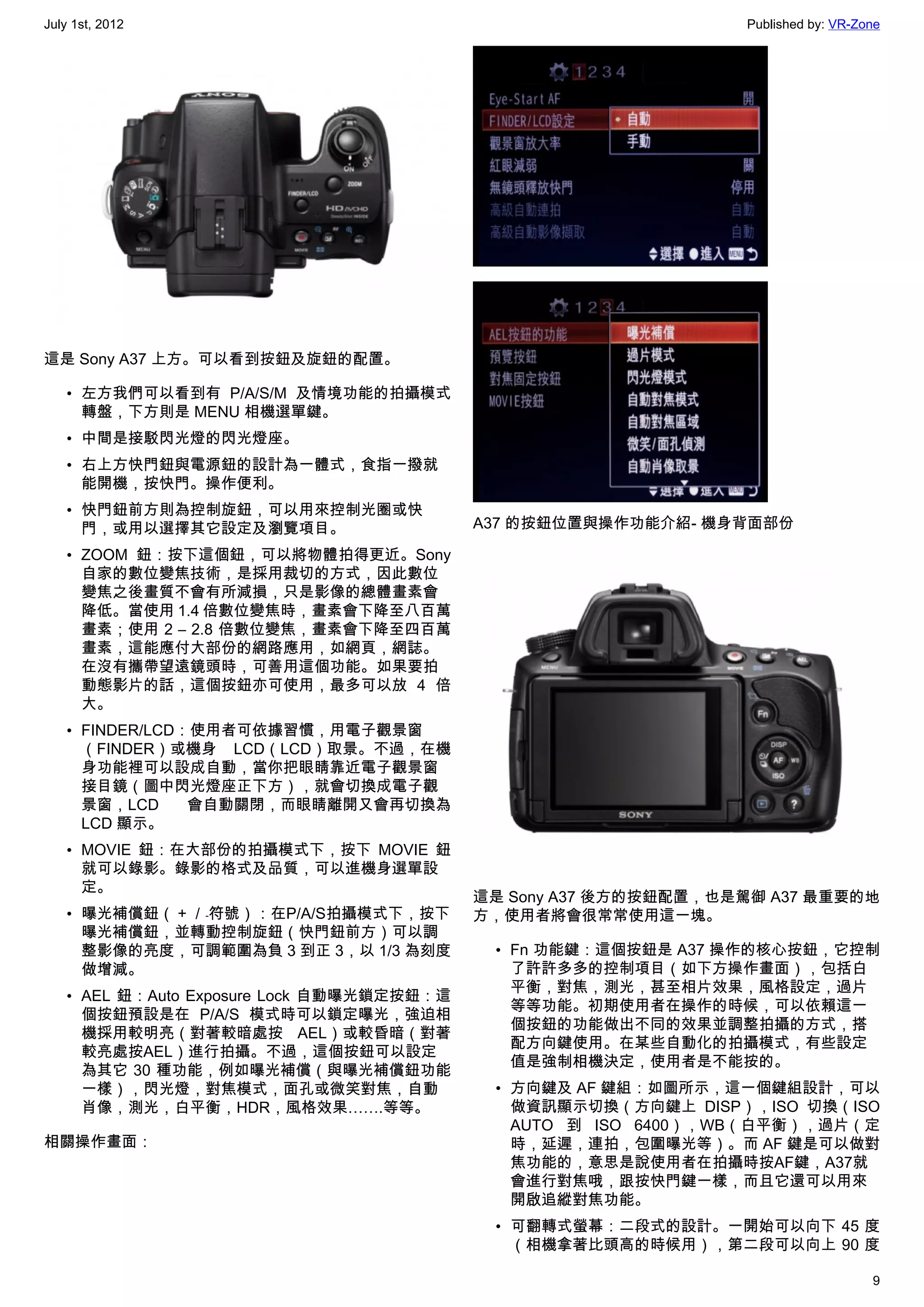 July 1st, 2012                                                   Published by: VR-Zone




這是 Sony A37 上方。可以看到按鈕及旋鈕的配置。

   • 左方我們可以看到有 P/A/S/M 及情境功能的拍攝模式
     轉盤，下方則是 MENU 相機選單鍵。
   • 中間是接駁閃光燈的閃光燈座。
   • 右上方快門鈕與電源鈕的設計為一體式，食指一撥就
     能開機，按快門。操作便利。
   • 快門鈕前方則為控制旋鈕，可以用來控制光圈或快
     門，或用以選擇其它設定及瀏覽項目。                     A37 的按鈕位置與操作功能介紹- 機身背面部份

   • ZOOM 鈕：按下這個鈕，可以將物體拍得更近。Sony
     自家的數位變焦技術，是採用裁切的方式，因此數位
     變焦之後畫質不會有所減損，只是影像的總體畫素會
     降低。當使用 1.4 倍數位變焦時，畫素會下降至八百萬
     畫素；使用 2 – 2.8 倍數位變焦，畫素會下降至四百萬
     畫素，這能應付大部份的網路應用，如網頁，網誌。
     在沒有攜帶望遠鏡頭時，可善用這個功能。如果要拍
     動態影片的話，這個按鈕亦可使用，最多可以放 4 倍
     大。
   • FINDER/LCD：使用者可依據習慣，用電子觀景窗
     （FINDER）或機身 LCD（LCD）取景。不過，在機
     身功能裡可以設成自動，當你把眼睛靠近電子觀景窗
     接目鏡（圖中閃光燈座正下方），就會切換成電子觀
     景窗，LCD     會自動關閉，而眼睛離開又會再切換為
     LCD 顯示。
   • MOVIE 鈕：在大部份的拍攝模式下，按下 MOVIE 鈕
     就可以錄影。錄影的格式及品質，可以進機身選單設
     定。
                                           這是 Sony A37 後方的按鈕配置，也是駕御 A37 最重要的地
   • 曝光補償鈕（＋／﹣符號）：在P/A/S拍攝模式下，按下           方，使用者將會很常常使用這一塊。
     曝光補償鈕，並轉動控制旋鈕（快門鈕前方）可以調
     整影像的亮度，可調範圍為負 3 到正 3，以 1/3 為刻度         • Fn 功能鍵：這個按鈕是 A37 操作的核心按鈕，它控制
     做增減。                                     了許許多多的控制項目（如下方操作畫面），包括白
                                              平衡，對焦，測光，甚至相片效果，風格設定，過片
   • AEL 鈕：Auto Exposure Lock 自動曝光鎖定按鈕：這
                                              等等功能。初期使用者在操作的時候，可以依賴這一
     個按鈕預設是在 P/A/S 模式時可以鎖定曝光，強迫相
                                              個按鈕的功能做出不同的效果並調整拍攝的方式，搭
     機採用較明亮（對著較暗處按 AEL）或較昏暗（對著
                                              配方向鍵使用。在某些自動化的拍攝模式，有些設定
     較亮處按AEL）進行拍攝。不過，這個按鈕可以設定
                                              值是強制相機決定，使用者是不能按的。
     為其它 30 種功能，例如曝光補償（與曝光補償鈕功能
     一樣），閃光燈，對焦模式，面孔或微笑對焦，自動                • 方向鍵及 AF 鍵組：如圖所示，這一個鍵組設計，可以
     肖像，測光，白平衡，HDR，風格效果…….等等。                 做資訊顯示切換（方向鍵上 DISP），ISO 切換（ISO
                                              AUTO 到 ISO 6400），WB（白平衡），過片（定
相關操作畫面：                                       時，延遲，連拍，包圍曝光等）。而 AF 鍵是可以做對
                                              焦功能的，意思是說使用者在拍攝時按AF鍵，A37就
                                              會進行對焦哦，跟按快門鍵一樣，而且它還可以用來
                                              開啟追縱對焦功能。
                                            • 可翻轉式螢幕：二段式的設計。一開始可以向下 45 度
                                              （相機拿著比頭高的時候用），第二段可以向上 90 度

                                                                                    9
 