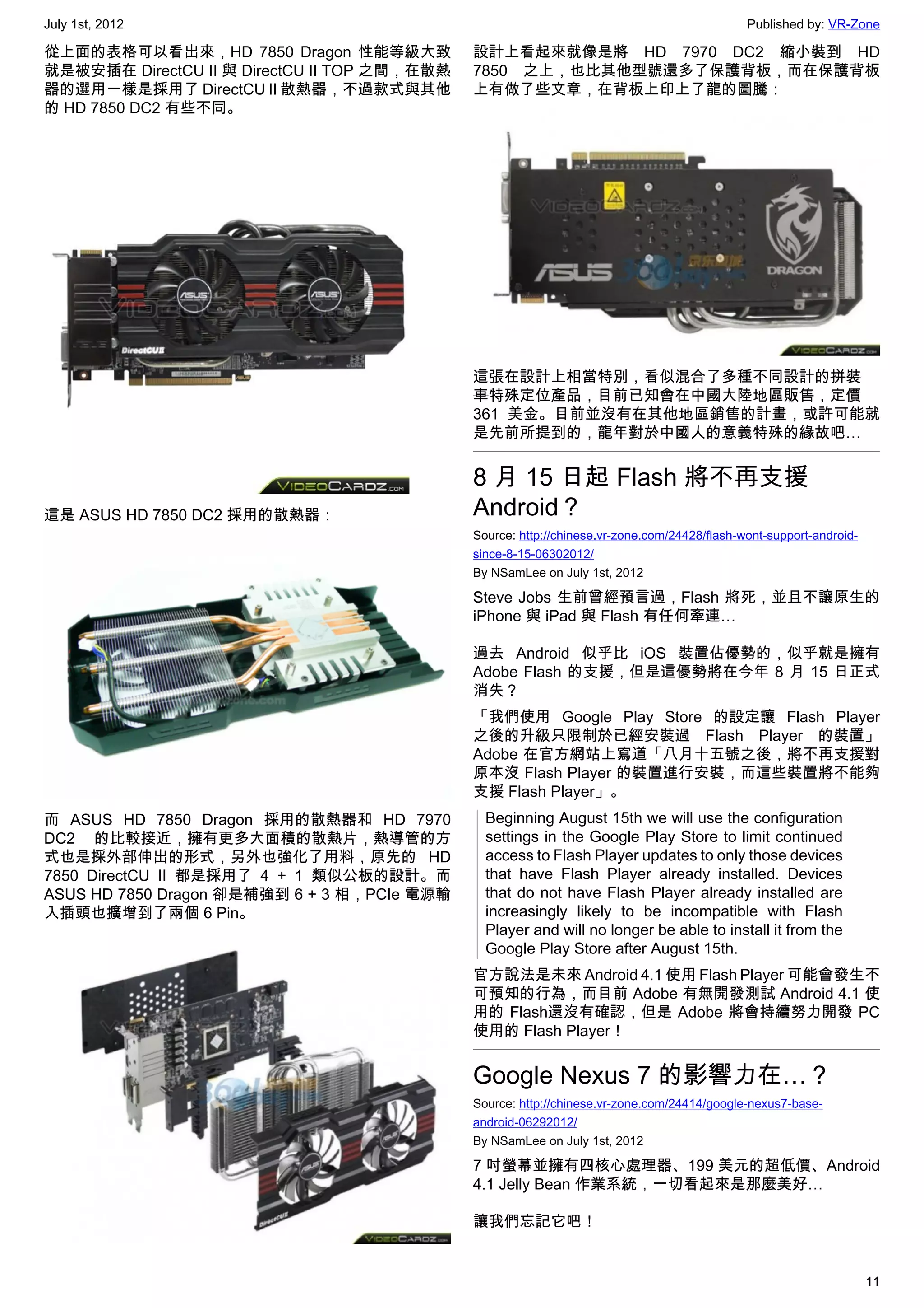 July 1st, 2012                                                                                Published by: VR-Zone

從上面的表格可以看出來，HD 7850 Dragon 性能等級大致             設計上看起來就像是將 HD 7970 DC2 縮小裝到 HD
就是被安插在 DirectCU II 與 DirectCU II TOP 之間，在散熱   7850 之上，也比其他型號還多了保護背板，而在保護背板
器的選用一樣是採用了 DirectCU II 散熱器，不過款式與其他            上有做了些文章，在背板上印上了龍的圖騰：
的 HD 7850 DC2 有些不同。




                                              這張在設計上相當特別，看似混合了多種不同設計的拼裝
                                              車特殊定位產品，目前已知會在中國大陸地區販售，定價
                                              361 美金。目前並沒有在其他地區銷售的計畫，或許可能就
                                              是先前所提到的，龍年對於中國人的意義特殊的緣故吧…


                                              8 月 15 日起 Flash 將不再支援
這是 ASUS HD 7850 DC2 採用的散熱器：                   Android？
                                              Source: http://chinese.vr-zone.com/24428/flash-wont-support-android-
                                              since-8-15-06302012/
                                              By NSamLee on July 1st, 2012

                                              Steve Jobs 生前曾經預言過，Flash 將死，並且不讓原生的
                                              iPhone 與 iPad 與 Flash 有任何牽連…

                                              過去 Android 似乎比 iOS 裝置佔優勢的，似乎就是擁有
                                              Adobe Flash 的支援，但是這優勢將在今年 8 月 15 日正式
                                              消失？
                                              「我們使用 Google Play Store 的設定讓 Flash Player
                                              之後的升級只限制於已經安裝過 Flash Player 的裝置」
                                              Adobe 在官方網站上寫道「八月十五號之後，將不再支援對
                                              原本沒 Flash Player 的裝置進行安裝，而這些裝置將不能夠
                                              支援 Flash Player」。
而 ASUS HD 7850 Dragon 採用的散熱器和 HD 7970           Beginning August 15th we will use the configuration
DC2 的比較接近，擁有更多大面積的散熱片，熱導管的方                     settings in the Google Play Store to limit continued
式也是採外部伸出的形式，另外也強化了用料，原先的 HD                     access to Flash Player updates to only those devices
7850 DirectCU II 都是採用了 4 + 1 類似公板的設計。而          that have Flash Player already installed. Devices
ASUS HD 7850 Dragon 卻是補強到 6 + 3 相，PCIe 電源輸      that do not have Flash Player already installed are
入插頭也擴增到了兩個 6 Pin。                               increasingly likely to be incompatible with Flash
                                                Player and will no longer be able to install it from the
                                                Google Play Store after August 15th.
                                              官方說法是未來 Android 4.1 使用 Flash Player 可能會發生不
                                              可預知的行為，而目前 Adobe 有無開發測試 Android 4.1 使
                                              用的 Flash還沒有確認，但是 Adobe 將會持續努力開發 PC
                                              使用的 Flash Player！


                                              Google Nexus 7 的影響力在…？
                                              Source: http://chinese.vr-zone.com/24414/google-nexus7-base-
                                              android-06292012/
                                              By NSamLee on July 1st, 2012

                                              7 吋螢幕並擁有四核心處理器、199 美元的超低價、Android
                                              4.1 Jelly Bean 作業系統，一切看起來是那麼美好…

                                              讓我們忘記它吧！


                                                                                                                     11
 