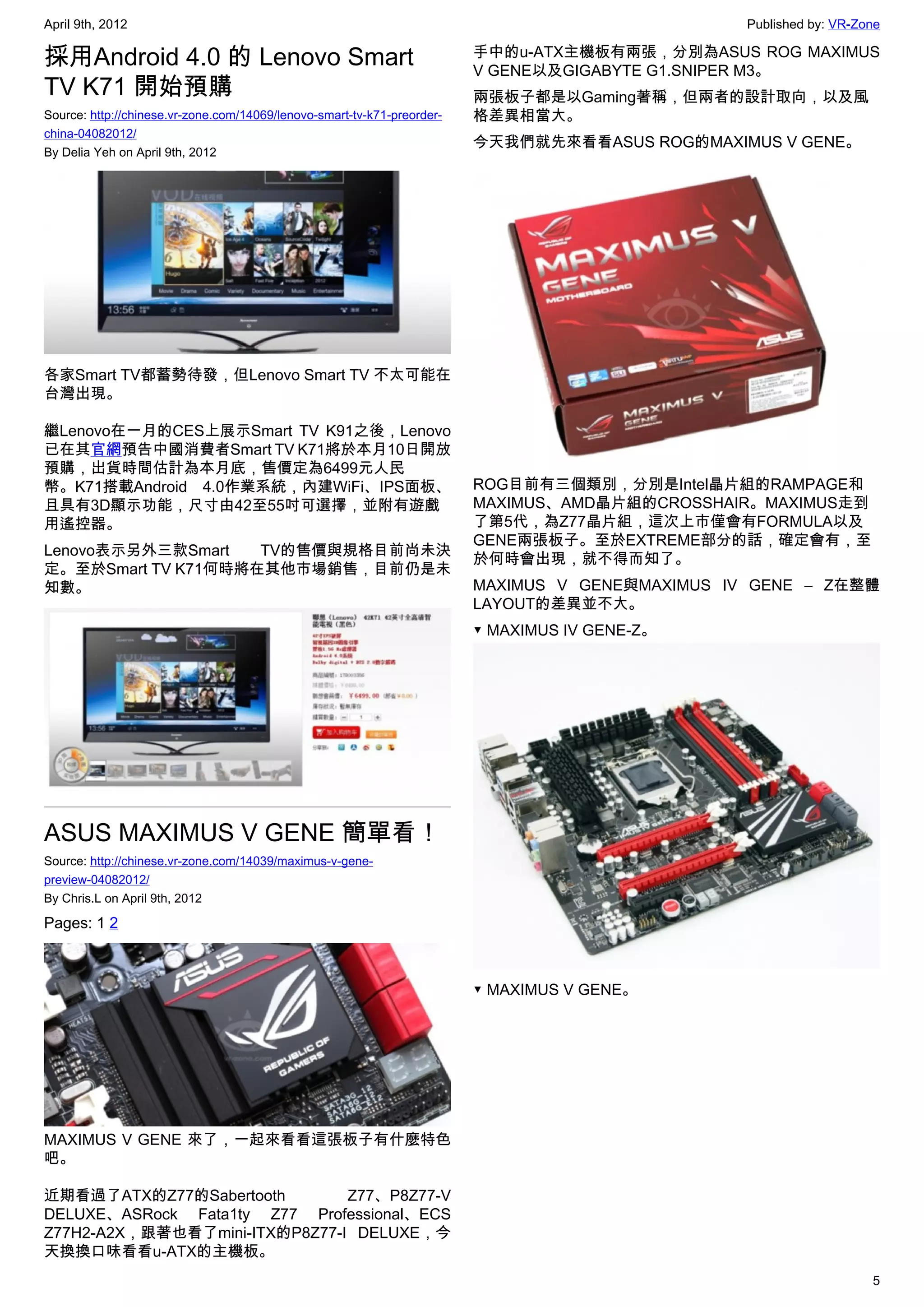 April 9th, 2012                                                                                  Published by: VR-Zone

採用Android 4.0 的 Lenovo Smart                                             手中的u-ATX主機板有兩張，分別為ASUS ROG MAXIMUS
                                                                         V GENE以及GIGABYTE G1.SNIPER M3。
TV K71 開始預購                                                              兩張板子都是以Gaming著稱，但兩者的設計取向，以及風
Source: http://chinese.vr-zone.com/14069/lenovo-smart-tv-k71-preorder-   格差異相當大。
china-04082012/
                                                                         今天我們就先來看看ASUS ROG的MAXIMUS V GENE。
By Delia Yeh on April 9th, 2012




各家Smart TV都蓄勢待發，但Lenovo Smart TV 不太可能在
台灣出現。

繼Lenovo在一月的CES上展示Smart TV K91之後，Lenovo
已在其官網預告中國消費者Smart TV K71將於本月10日開放
預購，出貨時間估計為本月底，售價定為6499元人民
幣。K71搭載Android 4.0作業系統，內建WiFi、IPS面板、                                     ROG目前有三個類別，分別是Intel晶片組的RAMPAGE和
且具有3D顯示功能，尺寸由42至55吋可選擇，並附有遊戲                                             MAXIMUS、AMD晶片組的CROSSHAIR。MAXIMUS走到
用遙控器。                                                                    了第5代，為Z77晶片組，這次上市僅會有FORMULA以及
                                                                         GENE兩張板子。至於EXTREME部分的話，確定會有，至
Lenovo表示另外三款Smart   TV的售價與規格目前尚未決
                                                                         於何時會出現，就不得而知了。
定。至於Smart TV K71何時將在其他市場銷售，目前仍是未
知數。                                                                      MAXIMUS V GENE與MAXIMUS IV GENE – Z在整體
                                                                         LAYOUT的差異並不大。
                                                                         ▼ MAXIMUS IV GENE-Z。




ASUS MAXIMUS V GENE 簡單看！
Source: http://chinese.vr-zone.com/14039/maximus-v-gene-
preview-04082012/
By Chris.L on April 9th, 2012

Pages: 1 2



                                                                         ▼ MAXIMUS V GENE。




MAXIMUS V GENE 來了，一起來看看這張板子有什麼特色
吧。

近期看過了ATX的Z77的Sabertooth        Z77、P8Z77-V
DELUXE、ASRock Fata1ty Z77 Professional、ECS
Z77H2-A2X，跟著也看了mini-ITX的P8Z77-I DELUXE，今
天換換口味看看u-ATX的主機板。
                                                                                                                    5
 