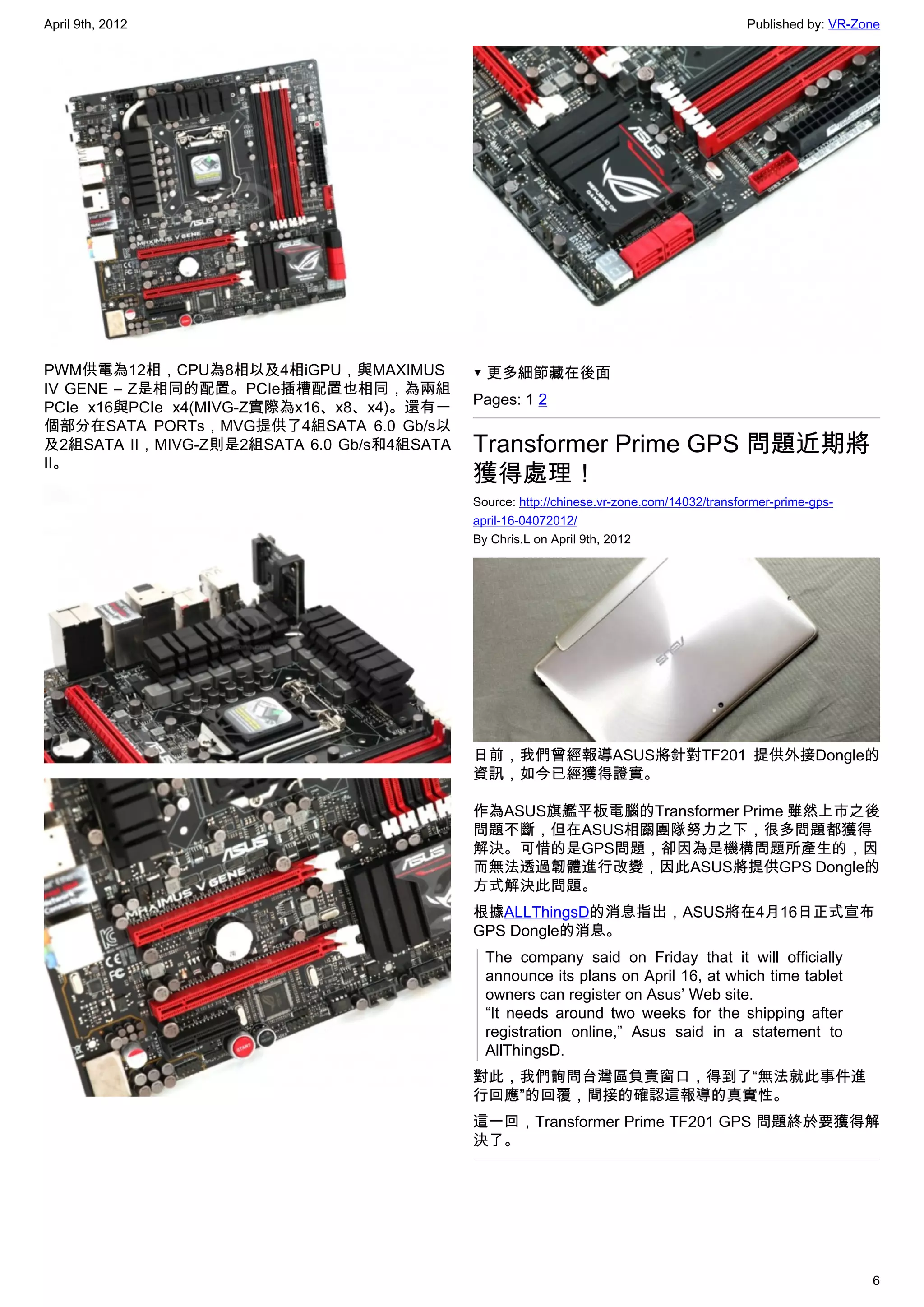 April 9th, 2012                                                                            Published by: VR-Zone




PWM供電為12相，CPU為8相以及4相iGPU，與MAXIMUS           ▼ 更多細節藏在後面
IV GENE – Z是相同的配置。PCIe插槽配置也相同，為兩組
                                            Pages: 1 2
PCIe x16與PCIe x4(MIVG-Z實際為x16、x8、x4)。還有一
個部分在SATA PORTs，MVG提供了4組SATA 6.0 Gb/s以
及2組SATA II，MIVG-Z則是2組SATA 6.0 Gb/s和4組SATA   Transformer Prime GPS 問題近期將
II。
                                            獲得處理！
                                            Source: http://chinese.vr-zone.com/14032/transformer-prime-gps-
                                            april-16-04072012/
                                            By Chris.L on April 9th, 2012




                                            日前，我們曾經報導ASUS將針對TF201 提供外接Dongle的
                                            資訊，如今已經獲得證實。

                                            作為ASUS旗艦平板電腦的Transformer Prime 雖然上市之後
                                            問題不斷，但在ASUS相關團隊努力之下，很多問題都獲得
                                            解決。可惜的是GPS問題，卻因為是機構問題所產生的，因
                                            而無法透過韌體進行改變，因此ASUS將提供GPS Dongle的
                                            方式解決此問題。
                                            根據ALLThingsD的消息指出，ASUS將在4月16日正式宣布
                                            GPS Dongle的消息。
                                              The company said on Friday that it will officially
                                              announce its plans on April 16, at which time tablet
                                              owners can register on Asus’ Web site.
                                              “It needs around two weeks for the shipping after
                                              registration online,” Asus said in a statement to
                                              AllThingsD.
                                            對此，我們詢問台灣區負責窗口，得到了“無法就此事件進
                                            行回應”的回覆，間接的確認這報導的真實性。
                                            這一回，Transformer Prime TF201 GPS 問題終於要獲得解
                                            決了。




                                                                                                              6
 