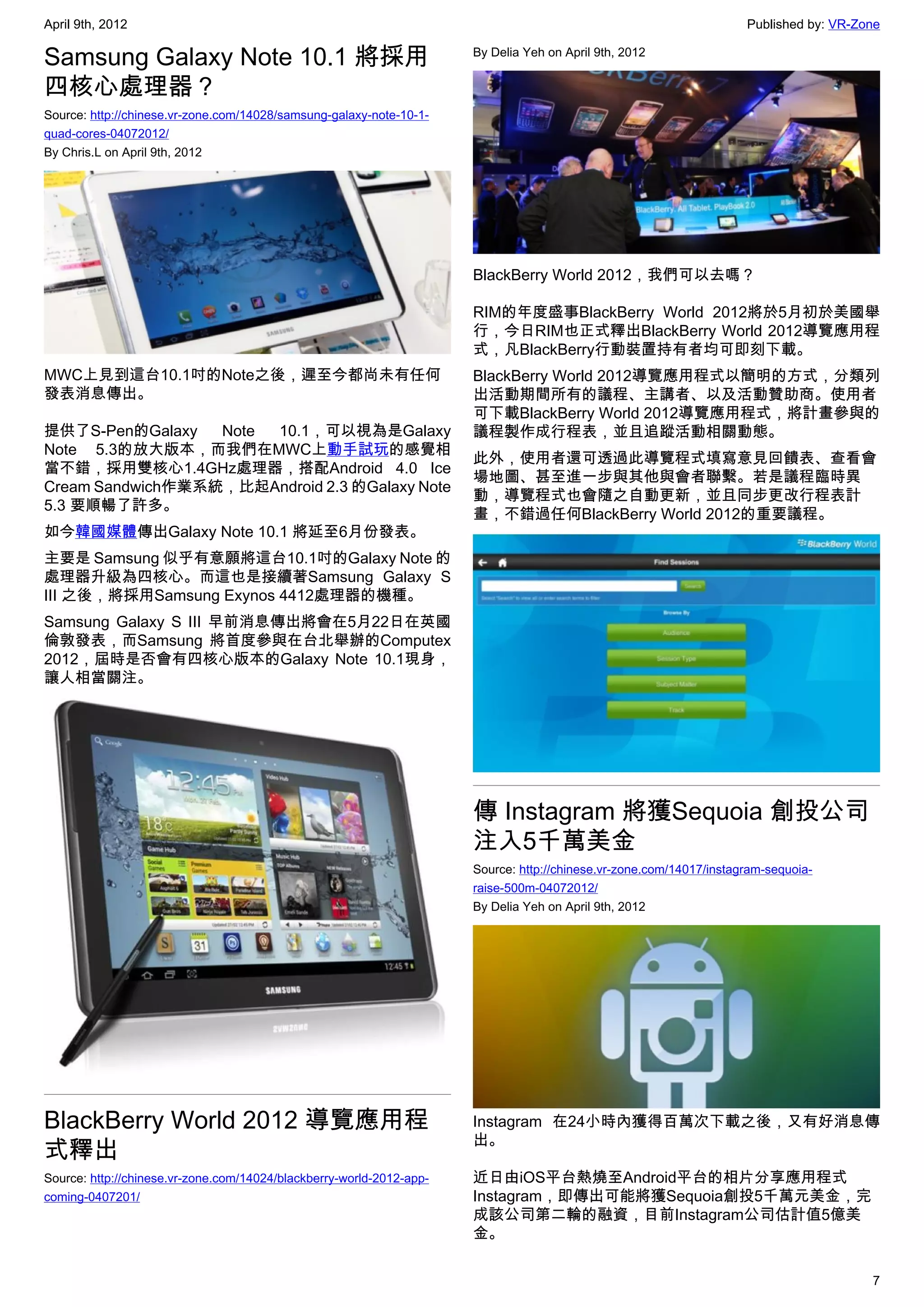 April 9th, 2012                                                                                                      Published by: VR-Zone

Samsung Galaxy Note 10.1 將採用                                          By Delia Yeh on April 9th, 2012


四核心處理器？
Source: http://chinese.vr-zone.com/14028/samsung-galaxy-note-10-1-
quad-cores-04072012/
By Chris.L on April 9th, 2012




                                                                      BlackBerry World 2012，我們可以去嗎？

                                                                      RIM的年度盛事BlackBerry World 2012將於5月初於美國舉
                                                                      行，今日RIM也正式釋出BlackBerry World 2012導覽應用程
                                                                      式，凡BlackBerry行動裝置持有者均可即刻下載。
MWC上見到這台10.1吋的Note之後，遲至今都尚未有任何                                        BlackBerry World 2012導覽應用程式以簡明的方式，分類列
發表消息傳出。                                                               出活動期間所有的議程、主講者、以及活動贊助商。使用者
                                                                      可下載BlackBerry World 2012導覽應用程式，將計畫參與的
提供了S-Pen的Galaxy   Note 10.1，可以視為是Galaxy                               議程製作成行程表，並且追蹤活動相關動態。
Note 5.3的放大版本，而我們在MWC上動手試玩的感覺相
                                                                      此外，使用者還可透過此導覽程式填寫意見回饋表、查看會
當不錯，採用雙核心1.4GHz處理器，搭配Android 4.0 Ice
                                                                      場地圖、甚至進一步與其他與會者聯繫。若是議程臨時異
Cream Sandwich作業系統，比起Android 2.3 的Galaxy Note
                                                                      動，導覽程式也會隨之自動更新，並且同步更改行程表計
5.3 要順暢了許多。
                                                                      畫，不錯過任何BlackBerry World 2012的重要議程。
如今韓國媒體傳出Galaxy Note 10.1 將延至6月份發表。
主要是 Samsung 似乎有意願將這台10.1吋的Galaxy Note 的
處理器升級為四核心。而這也是接續著Samsung Galaxy S
III 之後，將採用Samsung Exynos 4412處理器的機種。
Samsung Galaxy S III 早前消息傳出將會在5月22日在英國
倫敦發表，而Samsung 將首度參與在台北舉辦的Computex
2012，屆時是否會有四核心版本的Galaxy Note 10.1現身，
讓人相當關注。




                                                                      傳 Instagram 將獲Sequoia 創投公司
                                                                      注入5千萬美金
                                                                      Source: http://chinese.vr-zone.com/14017/instagram-sequoia-
                                                                      raise-500m-04072012/
                                                                      By Delia Yeh on April 9th, 2012




BlackBerry World 2012 導覽應用程                                           Instagram 在24小時內獲得百萬次下載之後，又有好消息傳
                                                                      出。
式釋出
Source: http://chinese.vr-zone.com/14024/blackberry-world-2012-app-   近日由iOS平台熱燒至Android平台的相片分享應用程式
coming-0407201/                                                       Instagram，即傳出可能將獲Sequoia創投5千萬元美金，完
                                                                      成該公司第二輪的融資，目前Instagram公司估計值5億美
                                                                      金。

                                                                                                                                        7
 