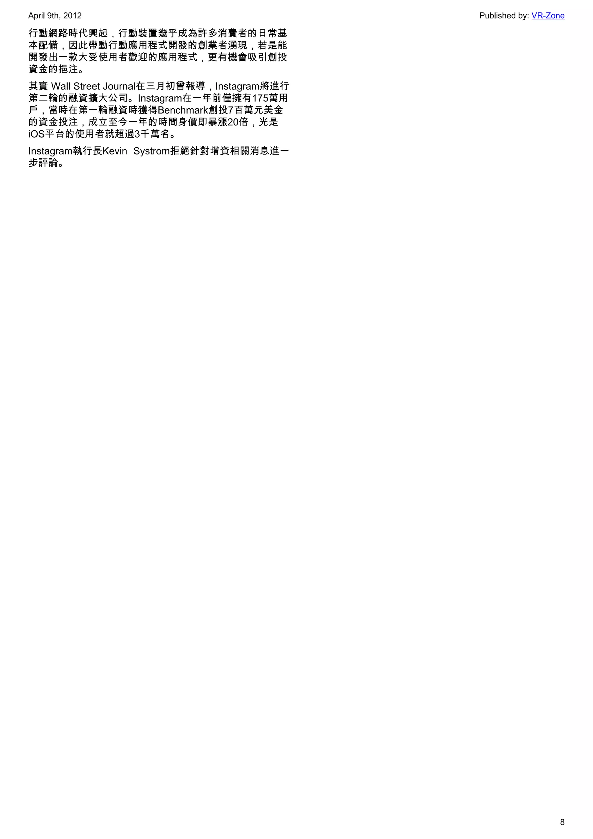 April 9th, 2012                              Published by: VR-Zone

行動網路時代興起，行動裝置幾乎成為許多消費者的日常基
本配備，因此帶動行動應用程式開發的創業者湧現，若是能
開發出一款大受使用者歡迎的應用程式，更有機會吸引創投
資金的挹注。
其實 Wall Street Journal在三月初曾報導，Instagram將進行
第二輪的融資擴大公司。Instagram在一年前僅擁有175萬用
戶，當時在第一輪融資時獲得Benchmark創投7百萬元美金
的資金投注，成立至今一年的時間身價即暴漲20倍，光是
iOS平台的使用者就超過3千萬名。
Instagram執行長Kevin Systrom拒絕針對增資相關消息進一
步評論。




                                                                8
 