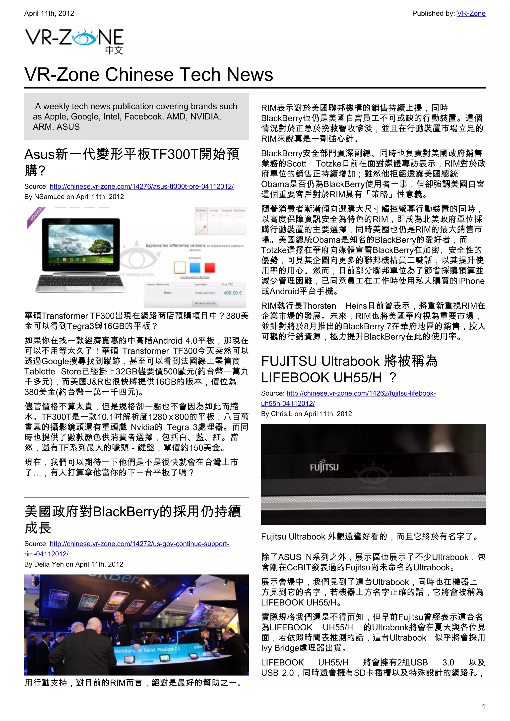 April 11th, 2012                                                                                                       Published by: VR-Zone




VR-Zone Chinese Tech News
   A weekly tech news publication covering brands such               RIM表示對於美國聯邦機構的銷售持續上揚，同時
  as Apple, Google, Intel, Facebook, AMD, NVIDIA,                    BlackBerry也仍是美國白宮員工不可或缺的行動裝置。這個
  ARM, ASUS                                                          情況對於正急於挽救營收慘淡，並且在行動裝置市場立足的
                                                                     RIM來說真是一劑強心針。

Asus新一代變形平板TF300T開始預                                                 BlackBerry安全部門資深副總、同時也負責對美國政府銷售
                                                                     業務的Scott Totzke日前在面對媒體專訪表示，RIM對於政
購?                                                                   府單位的銷售正持續增加；雖然他拒絕透露美國總統
Source: http://chinese.vr-zone.com/14276/asus-tf300t-pre-04112012/   Obama是否仍為BlackBerry使用者一事，但卻強調美國白宮
By NSamLee on April 11th, 2012                                       這個重要客戶對於RIM具有「策略」性意義。
                                                                     隨著消費者漸漸傾向選購大尺寸觸控螢幕行動裝置的同時，
                                                                     以高度保障資訊安全為特色的RIM，即成為北美政府單位採
                                                                     購行動裝置的主要選擇，同時美國也仍是RIM的最大銷售市
                                                                     場。美國總統Obama是知名的BlackBerry的愛好者，而
                                                                     Totzke選擇在華府向媒體宣誓BlackBerry在加密、安全性的
                                                                     優勢，可見其企圖向更多的聯邦機構員工喊話，以其提升使
                                                                     用率的用心。然而，目前部分聯邦單位為了節省採購預算並
                                                                     減少管理困難，已同意員工在工作時使用私人購買的iPhone
                                                                     或Android平台手機。
                                                                     RIM執行長Thorsten Heins日前曾表示，將重新重視RIM在
華碩Transformer TF300出現在網路商店預購項目中？380美                                 企業市場的發展。未來，RIM也將美國華府視為重要市場，
金可以得到Tegra3與16GB的平板？                                                 並針對將於8月推出的BlackBerry 7在華府地區的銷售，投入
如果你在找一款經濟實惠的中高階Android 4.0平板，那現在                                     可觀的行銷資源，極力提升BlackBerry在此的使用率。
可以不用等太久了！華碩 Transformer TF300今天突然可以
透過Google搜尋找到蹤跡，甚至可以看到法國線上零售商                                         FUJITSU Ultrabook 將被稱為
Tablette Store已經掛上32GB儘要價500歐元(約台幣一萬九
千多元)，而美國J&R也很快將提供16GB的版本，價位為                                         LIFEBOOK UH55/H ？
380美金(約台幣一萬一千四元)。                                                    Source: http://chinese.vr-zone.com/14262/fujitsu-lifebook-
                                                                     uh55h-04112012/
儘管價格不算太貴，但是規格卻一點也不會因為如此而縮
                                                                     By Chris.L on April 11th, 2012
水。TF300T是一款10.1吋解析度1280 x 800的平板，八百萬
畫素的攝影鏡頭還有重頭戲 Nvidia的 Tegra 3處理器。而同
時也提供了數款顏色供消費者選擇，包括白、藍、紅。當
然，還有TF系列最大的噱頭－鍵盤，單價約150美金。
現在，我們可以期待一下他們是不是很快就會在台灣上市
了…，有人打算拿他當你的下一台平板了嗎？



美國政府對BlackBerry的採用仍持續
成長                                                                   Fujitsu Ultrabook 外觀還蠻好看的，而且它終於有名字了。
Source: http://chinese.vr-zone.com/14272/us-gov-continue-support-
rim-04112012/
                                                                     除了ASUS N系列之外，展示區也展示了不少Ultrabook，包
By Delia Yeh on April 11th, 2012
                                                                     含剛在CeBIT發表過的Fujitsu尚未命名的Ultrabook。
                                                                     展示會場中，我們見到了這台Ultrabook，同時也在機器上
                                                                     方見到它的名字，若機器上方名字正確的話，它將會被稱為
                                                                     LIFEBOOK UH55/H。
                                                                     實際規格我們還是不得而知，但早前Fujitsu曾經表示這台名
                                                                     為LIFEBOOK UH55/H 的Ultrabook將會在夏天與各位見
                                                                     面，若依照時間表推測的話，這台Ultrabook 似乎將會採用
                                                                     Ivy Bridge處理器出貨。
                                                                     LIFEBOOK  UH55/H 將會擁有2組USB 3.0 以及
                                                                     USB 2.0，同時還會擁有SD卡插槽以及特殊設計的網路孔，
用行動支持，對目前的RIM而言，絕對是最好的幫助之一。

                                                                                                                                          1
 