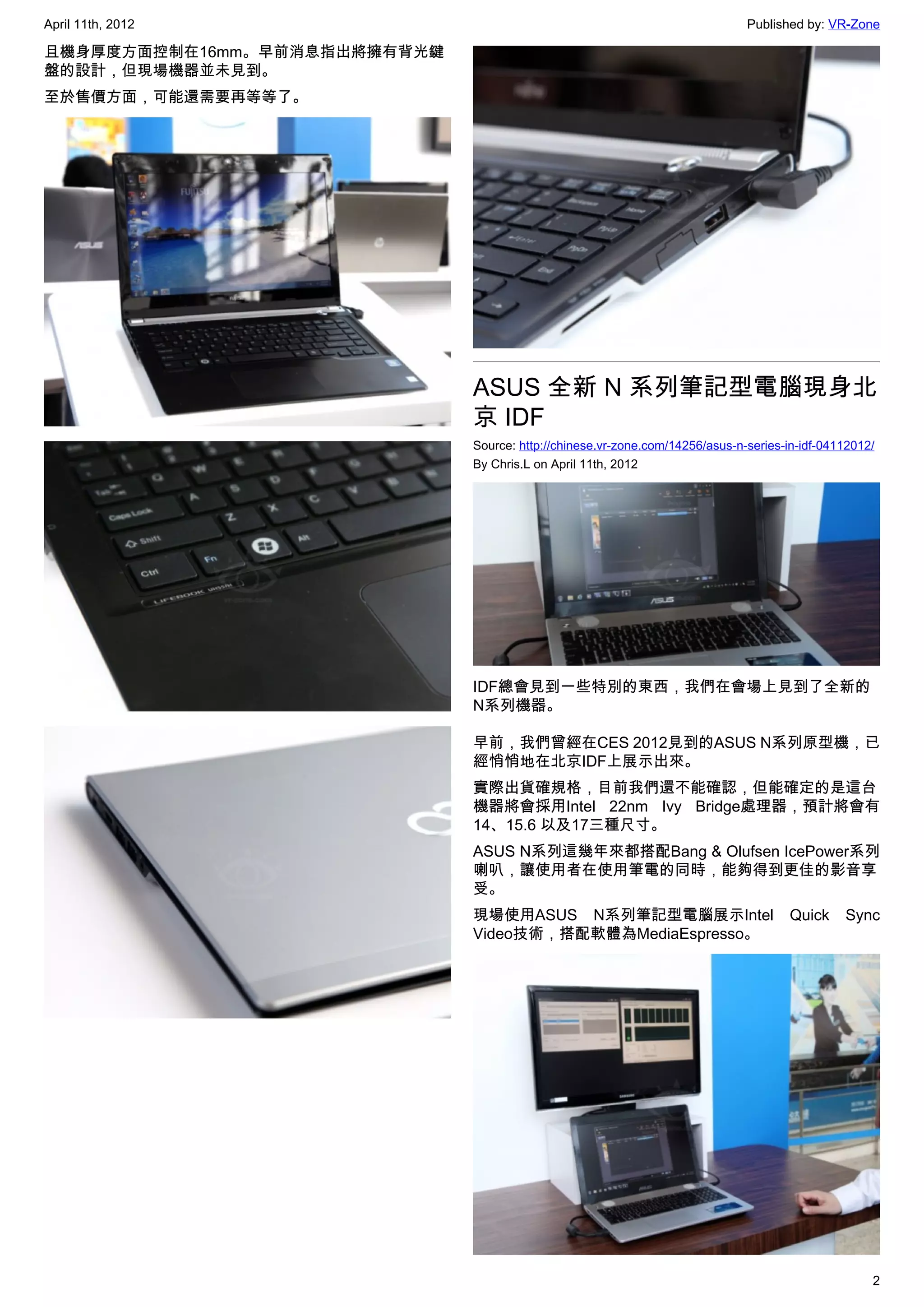 April 11th, 2012                                                              Published by: VR-Zone

且機身厚度方面控制在16mm。早前消息指出將擁有背光鍵
盤的設計，但現場機器並未見到。
至於售價方面，可能還需要再等等了。




                              ASUS 全新 N 系列筆記型電腦現身北
                              京 IDF
                              Source: http://chinese.vr-zone.com/14256/asus-n-series-in-idf-04112012/
                              By Chris.L on April 11th, 2012




                              IDF總會見到一些特別的東西，我們在會場上見到了全新的
                              N系列機器。

                              早前，我們曾經在CES 2012見到的ASUS N系列原型機，已
                              經悄悄地在北京IDF上展示出來。
                              實際出貨確規格，目前我們還不能確認，但能確定的是這台
                              機器將會採用Intel 22nm Ivy Bridge處理器，預計將會有
                              14、15.6 以及17三種尺寸。
                              ASUS N系列這幾年來都搭配Bang & Olufsen IcePower系列
                              喇叭，讓使用者在使用筆電的同時，能夠得到更佳的影音享
                              受。
                              現場使用ASUS N系列筆記型電腦展示Intel                                Quick    Sync
                              Video技術，搭配軟體為MediaEspresso。




                                                                                                    2
 