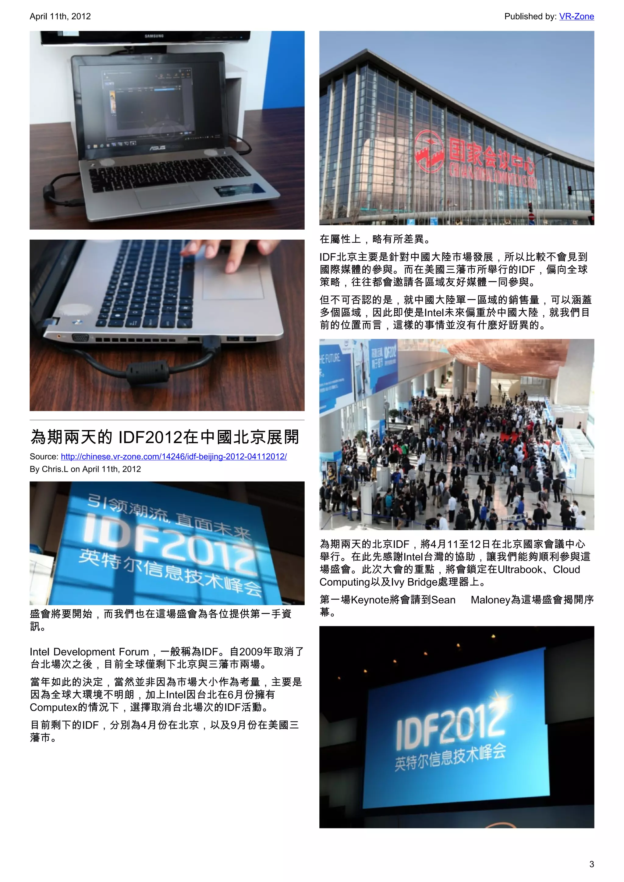 April 11th, 2012                                                                               Published by: VR-Zone




                                                                      在屬性上，略有所差異。
                                                                      IDF北京主要是針對中國大陸市場發展，所以比較不會見到
                                                                      國際媒體的參與。而在美國三藩市所舉行的IDF，偏向全球
                                                                      策略，往往都會邀請各區域友好媒體一同參與。
                                                                      但不可否認的是，就中國大陸單一區域的銷售量，可以涵蓋
                                                                      多個區域，因此即使是Intel未來偏重於中國大陸，就我們目
                                                                      前的位置而言，這樣的事情並沒有什麼好訝異的。




為期兩天的 IDF2012在中國北京展開
Source: http://chinese.vr-zone.com/14246/idf-beijing-2012-04112012/
By Chris.L on April 11th, 2012




                                                                      為期兩天的北京IDF，將4月11至12日在北京國家會議中心
                                                                      舉行。在此先感謝Intel台灣的協助，讓我們能夠順利參與這
                                                                      場盛會。此次大會的重點，將會鎖定在Ultrabook、Cloud
                                                                      Computing以及Ivy Bridge處理器上。
                                                                      第一場Keynote將會請到Sean   Maloney為這場盛會揭開序
盛會將要開始，而我們也在這場盛會為各位提供第一手資                                             幕。
訊。

Intel Development Forum，一般稱為IDF。自2009年取消了
台北場次之後，目前全球僅剩下北京與三藩市兩場。
當年如此的決定，當然並非因為市場大小作為考量，主要是
因為全球大環境不明朗，加上Intel因台北在6月份擁有
Computex的情況下，選擇取消台北場次的IDF活動。
目前剩下的IDF，分別為4月份在北京，以及9月份在美國三
藩市。




                                                                                                                  3
 