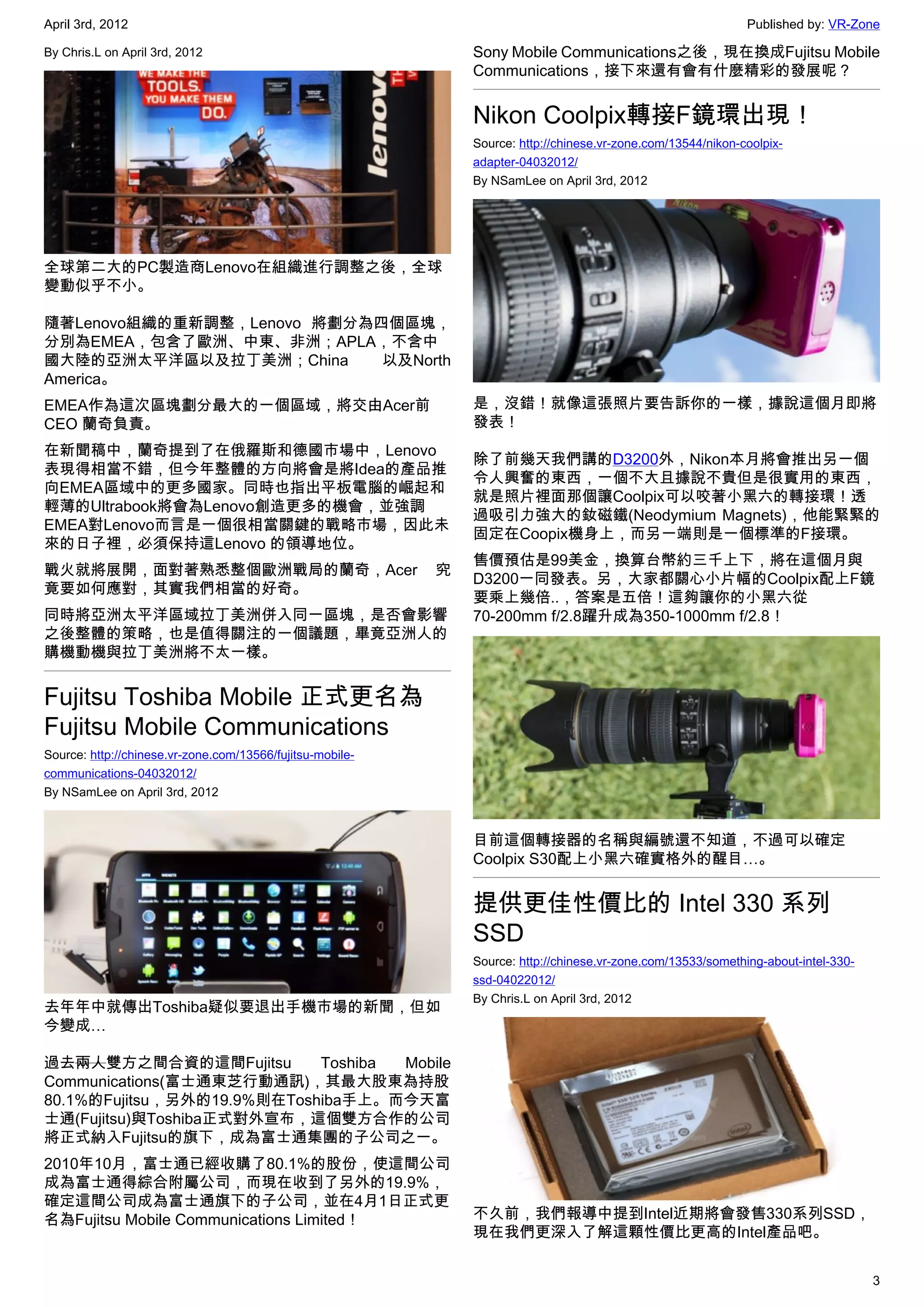 April 3rd, 2012                                                                                                Published by: VR-Zone

By Chris.L on April 3rd, 2012                                  Sony Mobile Communications之後，現在換成Fujitsu Mobile
                                                               Communications，接下來還有會有什麼精彩的發展呢？


                                                               Nikon Coolpix轉接F鏡環出現！
                                                               Source: http://chinese.vr-zone.com/13544/nikon-coolpix-
                                                               adapter-04032012/
                                                               By NSamLee on April 3rd, 2012




全球第二大的PC製造商Lenovo在組織進行調整之後，全球
變動似乎不小。

隨著Lenovo組織的重新調整，Lenovo 將劃分為四個區塊，
分別為EMEA，包含了歐洲、中東、非洲；APLA，不含中
國大陸的亞洲太平洋區以及拉丁美洲；China      以及North
America。
EMEA作為這次區塊劃分最大的一個區域，將交由Acer前                                   是，沒錯！就像這張照片要告訴你的一樣，據說這個月即將
CEO 蘭奇負責。                                                      發表！
在新聞稿中，蘭奇提到了在俄羅斯和德國市場中，Lenovo
                                                               除了前幾天我們講的D3200外，Nikon本月將會推出另一個
表現得相當不錯，但今年整體的方向將會是將Idea的產品推
                                                               令人興奮的東西，一個不大且據說不貴但是很實用的東西，
向EMEA區域中的更多國家。同時也指出平板電腦的崛起和
                                                               就是照片裡面那個讓Coolpix可以咬著小黑六的轉接環！透
輕薄的Ultrabook將會為Lenovo創造更多的機會，並強調
                                                               過吸引力強大的釹磁鐵(Neodymium Magnets)，他能緊緊的
EMEA對Lenovo而言是一個很相當關鍵的戰略市場，因此未
                                                               固定在Coopix機身上，而另一端則是一個標準的F接環。
來的日子裡，必須保持這Lenovo 的領導地位。
                                                               售價預估是99美金，換算台幣約三千上下，將在這個月與
戰火就將展開，面對著熟悉整個歐洲戰局的蘭奇，Acer                                 究
                                                               D3200一同發表。另，大家都關心小片幅的Coolpix配上F鏡
竟要如何應對，其實我們相當的好奇。
                                                               要乘上幾倍..，答案是五倍！這夠讓你的小黑六從
同時將亞洲太平洋區域拉丁美洲併入同一區塊，是否會影響                                     70-200mm f/2.8躍升成為350-1000mm f/2.8！
之後整體的策略，也是值得關注的一個議題，畢竟亞洲人的
購機動機與拉丁美洲將不太一樣。


Fujitsu Toshiba Mobile 正式更名為
Fujitsu Mobile Communications
Source: http://chinese.vr-zone.com/13566/fujitsu-mobile-
communications-04032012/
By NSamLee on April 3rd, 2012


                                                               目前這個轉接器的名稱與編號還不知道，不過可以確定
                                                               Coolpix S30配上小黑六確實格外的醒目…。


                                                               提供更佳性價比的 Intel 330 系列
                                                               SSD
                                                               Source: http://chinese.vr-zone.com/13533/something-about-intel-330-
                                                               ssd-04022012/
                                                               By Chris.L on April 3rd, 2012
去年年中就傳出Toshiba疑似要退出手機市場的新聞，但如
今變成…

過去兩人雙方之間合資的這間Fujitsu        Toshiba Mobile
Communications(富士通東芝行動通訊)，其最大股東為持股
80.1%的Fujitsu，另外的19.9%則在Toshiba手上。而今天富
士通(Fujitsu)與Toshiba正式對外宣布，這個雙方合作的公司
將正式納入Fujitsu的旗下，成為富士通集團的子公司之一。
2010年10月，富士通已經收購了80.1%的股份，使這間公司
成為富士通得綜合附屬公司，而現在收到了另外的19.9%，
確定這間公司成為富士通旗下的子公司，並在4月1日正式更
名為Fujitsu Mobile Communications Limited！                       不久前，我們報導中提到Intel近期將會發售330系列SSD，
                                                               現在我們更深入了解這顆性價比更高的Intel產品吧。


                                                                                                                                     3
 