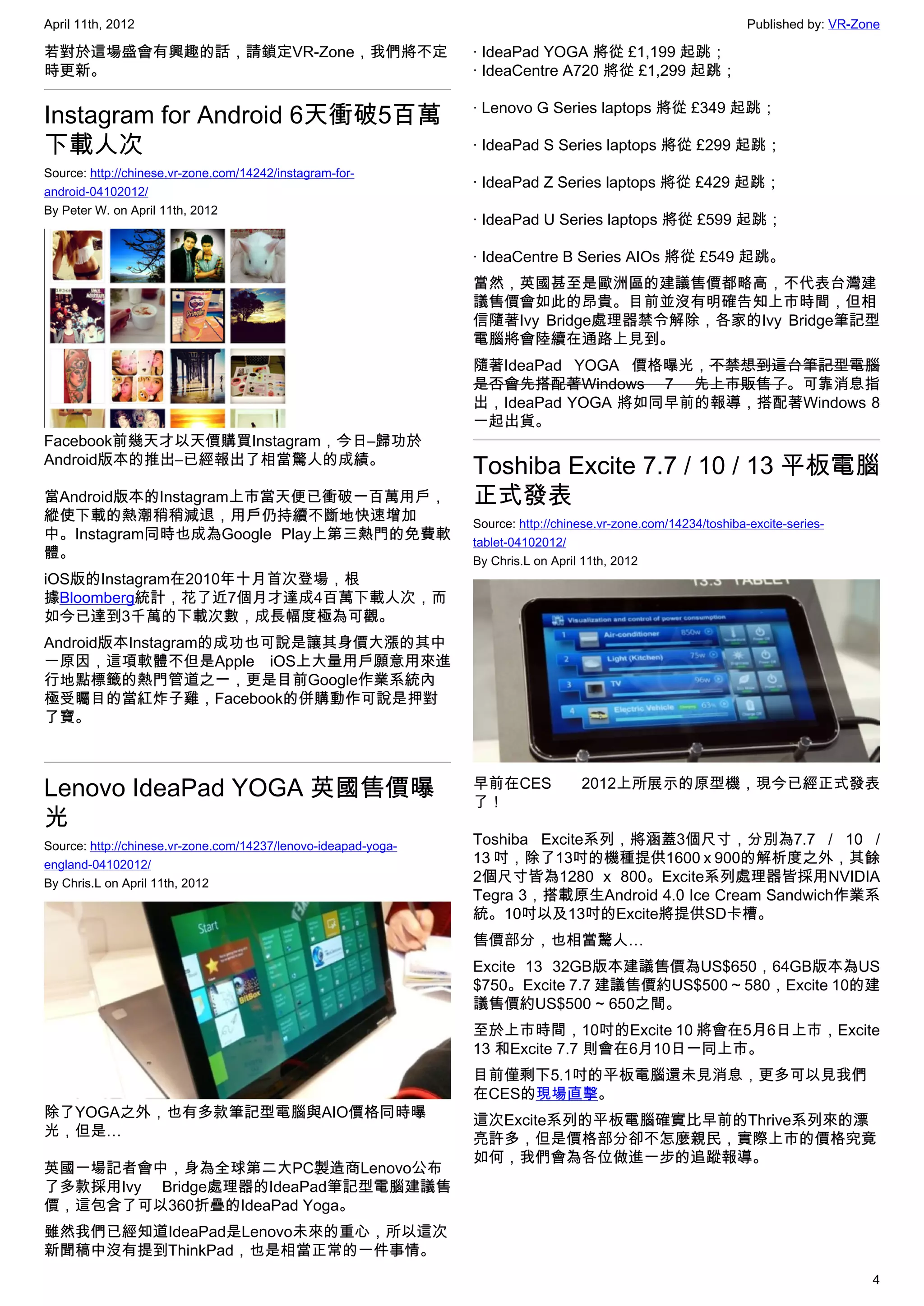 April 11th, 2012                                                                                                 Published by: VR-Zone

若對於這場盛會有興趣的話，請鎖定VR-Zone，我們將不定                                   · IdeaPad YOGA 將從 £1,199 起跳；
時更新。                                                            · IdeaCentre A720 將從 £1,299 起跳；

                                                                · Lenovo G Series laptops 將從 £349 起跳；
Instagram for Android 6天衝破5百萬
下載人次                                                            · IdeaPad S Series laptops 將從 £299 起跳；
Source: http://chinese.vr-zone.com/14242/instagram-for-
                                                                · IdeaPad Z Series laptops 將從 £429 起跳；
android-04102012/
By Peter W. on April 11th, 2012
                                                                · IdeaPad U Series laptops 將從 £599 起跳；

                                                                · IdeaCentre B Series AIOs 將從 £549 起跳。
                                                                當然，英國甚至是歐洲區的建議售價都略高，不代表台灣建
                                                                議售價會如此的昂貴。目前並沒有明確告知上市時間，但相
                                                                信隨著Ivy Bridge處理器禁令解除，各家的Ivy Bridge筆記型
                                                                電腦將會陸續在通路上見到。
                                                                隨著IdeaPad YOGA 價格曝光，不禁想到這台筆記型電腦
                                                                是否會先搭配著Windows 7 先上市販售了。可靠消息指
                                                                出，IdeaPad YOGA 將如同早前的報導，搭配著Windows 8
                                                                一起出貨。
Facebook前幾天才以天價購買Instagram，今日–歸功於
Android版本的推出–已經報出了相當驚人的成績。
                                                                Toshiba Excite 7.7 / 10 / 13 平板電腦
當Android版本的Instagram上市當天便已衝破一百萬用戶，                              正式發表
縱使下載的熱潮稍稍減退，用戶仍持續不斷地快速增加                                        Source: http://chinese.vr-zone.com/14234/toshiba-excite-series-
中。Instagram同時也成為Google Play上第三熱門的免費軟                            tablet-04102012/
體。                                                              By Chris.L on April 11th, 2012
iOS版的Instagram在2010年十月首次登場，根
據Bloomberg統計，花了近7個月才達成4百萬下載人次，而
如今已達到3千萬的下載次數，成長幅度極為可觀。
Android版本Instagram的成功也可說是讓其身價大漲的其中
一原因，這項軟體不但是Apple iOS上大量用戶願意用來進
行地點標籤的熱門管道之一，更是目前Google作業系統內
極受矚目的當紅炸子雞，Facebook的併購動作可說是押對
了寶。



Lenovo IdeaPad YOGA 英國售價曝                                       早前在CES
                                                                了！
                                                                                   2012上所展示的原型機，現今已經正式發表

光
Source: http://chinese.vr-zone.com/14237/lenovo-ideapad-yoga-   Toshiba Excite系列，將涵蓋3個尺寸，分別為7.7 / 10 /
england-04102012/                                               13 吋，除了13吋的機種提供1600 x 900的解析度之外，其餘
By Chris.L on April 11th, 2012                                  2個尺寸皆為1280 x 800。Excite系列處理器皆採用NVIDIA
                                                                Tegra 3，搭載原生Android 4.0 Ice Cream Sandwich作業系
                                                                統。10吋以及13吋的Excite將提供SD卡槽。
                                                                售價部分，也相當驚人…
                                                                Excite 13 32GB版本建議售價為US$650，64GB版本為US
                                                                $750。Excite 7.7 建議售價約US$500 ~ 580，Excite 10的建
                                                                議售價約US$500 ~ 650之間。
                                                                至於上市時間，10吋的Excite 10 將會在5月6日上市，Excite
                                                                13 和Excite 7.7 則會在6月10日一同上市。
                                                                目前僅剩下5.1吋的平板電腦還未見消息，更多可以見我們
                                                                在CES的現場直擊。
除了YOGA之外，也有多款筆記型電腦與AIO價格同時曝
                                                                這次Excite系列的平板電腦確實比早前的Thrive系列來的漂
光，但是…
                                                                亮許多，但是價格部分卻不怎麼親民，實際上市的價格究竟
                                                                如何，我們會為各位做進一步的追蹤報導。
英國一場記者會中，身為全球第二大PC製造商Lenovo公布
了多款採用Ivy Bridge處理器的IdeaPad筆記型電腦建議售
價，這包含了可以360折疊的IdeaPad Yoga。
雖然我們已經知道IdeaPad是Lenovo未來的重心，所以這次
新聞稿中沒有提到ThinkPad，也是相當正常的一件事情。
                                                                                                                                    4
 
