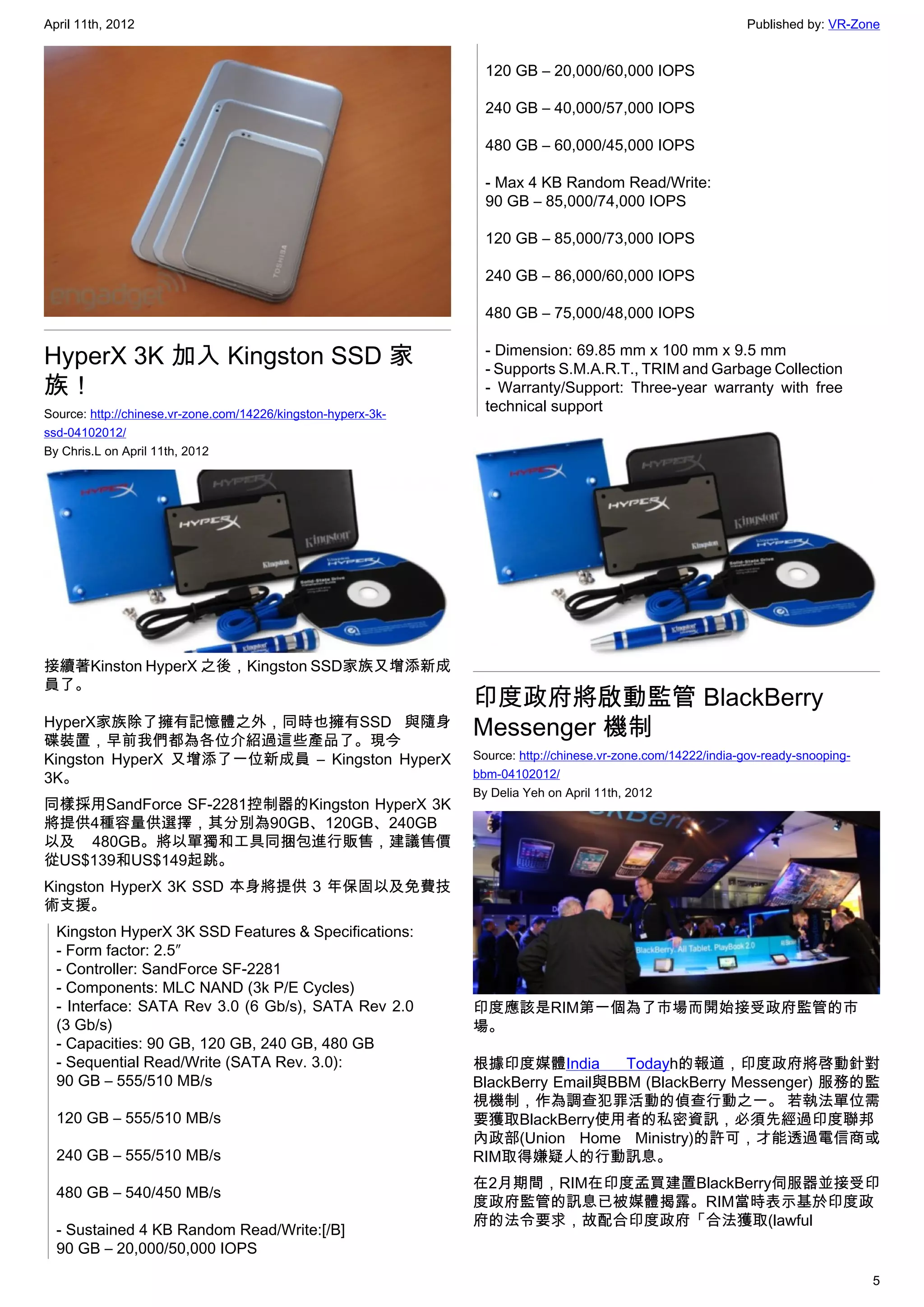 April 11th, 2012                                                                                              Published by: VR-Zone


                                                                 120 GB – 20,000/60,000 IOPS

                                                                 240 GB – 40,000/57,000 IOPS

                                                                 480 GB – 60,000/45,000 IOPS

                                                                 - Max 4 KB Random Read/Write:
                                                                 90 GB – 85,000/74,000 IOPS

                                                                 120 GB – 85,000/73,000 IOPS

                                                                 240 GB – 86,000/60,000 IOPS

                                                                 480 GB – 75,000/48,000 IOPS

HyperX 3K 加入 Kingston SSD 家                                      - Dimension: 69.85 mm x 100 mm x 9.5 mm
                                                                 - Supports S.M.A.R.T., TRIM and Garbage Collection
族！                                                               - Warranty/Support: Three-year warranty with free
Source: http://chinese.vr-zone.com/14226/kingston-hyperx-3k-
                                                                 technical support
ssd-04102012/
By Chris.L on April 11th, 2012




接續著Kinston HyperX 之後，Kingston SSD家族又增添新成
員了。
                                                               印度政府將啟動監管 BlackBerry
HyperX家族除了擁有記憶體之外，同時也擁有SSD 與隨身
碟裝置，早前我們都為各位介紹過這些產品了。現今
                                                               Messenger 機制
Kingston HyperX 又增添了一位新成員 – Kingston HyperX                    Source: http://chinese.vr-zone.com/14222/india-gov-ready-snooping-
3K。                                                            bbm-04102012/
                                                               By Delia Yeh on April 11th, 2012
同樣採用SandForce SF-2281控制器的Kingston HyperX 3K
將提供4種容量供選擇，其分別為90GB、120GB、240GB
以及 480GB。將以單獨和工具同捆包進行販售，建議售價
從US$139和US$149起跳。
Kingston HyperX 3K SSD 本身將提供 3 年保固以及免費技
術支援。
  Kingston HyperX 3K SSD Features & Specifications:
  - Form factor: 2.5″
  - Controller: SandForce SF-2281
  - Components: MLC NAND (3k P/E Cycles)
  - Interface: SATA Rev 3.0 (6 Gb/s), SATA Rev 2.0             印度應該是RIM第一個為了市場而開始接受政府監管的市
  (3 Gb/s)                                                     場。
  - Capacities: 90 GB, 120 GB, 240 GB, 480 GB
  - Sequential Read/Write (SATA Rev. 3.0):                     根據印度媒體India        Todayh的報道，印度政府將啓動針對
  90 GB – 555/510 MB/s                                         BlackBerry Email與BBM (BlackBerry Messenger) 服務的監
                                                               視機制，作為調查犯罪活動的偵查行動之一。 若執法單位需
  120 GB – 555/510 MB/s                                        要獲取BlackBerry使用者的私密資訊，必須先經過印度聯邦
                                                               內政部(Union Home Ministry)的許可，才能透過電信商或
  240 GB – 555/510 MB/s                                        RIM取得嫌疑人的行動訊息。
                                                               在2月期間，RIM在印度孟買建置BlackBerry伺服器並接受印
  480 GB – 540/450 MB/s
                                                               度政府監管的訊息已被媒體揭露。RIM當時表示基於印度政
                                                               府的法令要求，故配合印度政府「合法獲取(lawful
  - Sustained 4 KB Random Read/Write:[/B]
  90 GB – 20,000/50,000 IOPS

                                                                                                                                    5
 