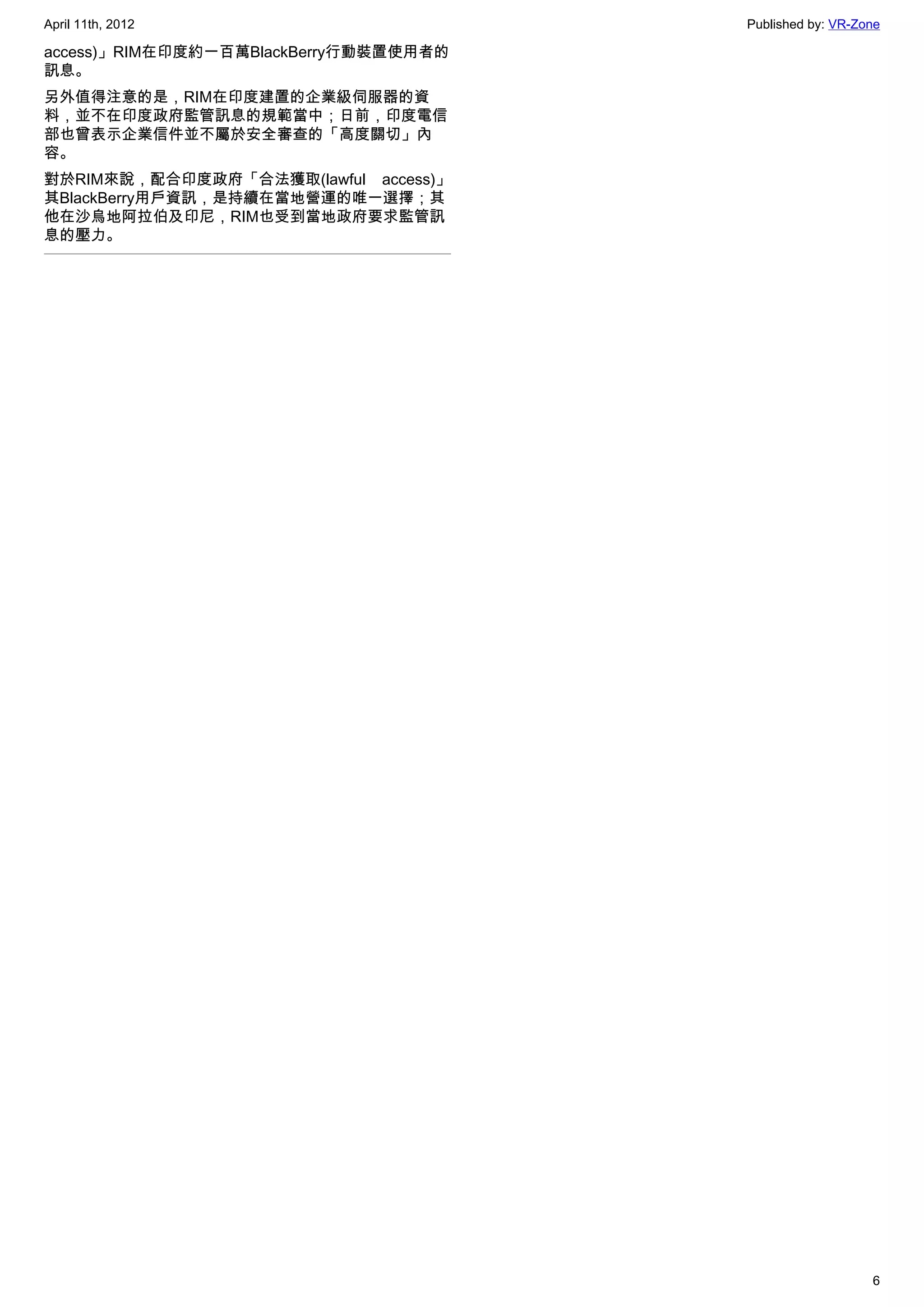 April 11th, 2012                       Published by: VR-Zone

access)」RIM在印度約一百萬BlackBerry行動裝置使用者的
訊息。
另外值得注意的是，RIM在印度建置的企業級伺服器的資
料，並不在印度政府監管訊息的規範當中；日前，印度電信
部也曾表示企業信件並不屬於安全審查的「高度關切」內
容。
對於RIM來說，配合印度政府「合法獲取(lawful access)」
其BlackBerry用戶資訊，是持續在當地營運的唯一選擇；其
他在沙烏地阿拉伯及印尼，RIM也受到當地政府要求監管訊
息的壓力。




                                                          6
 