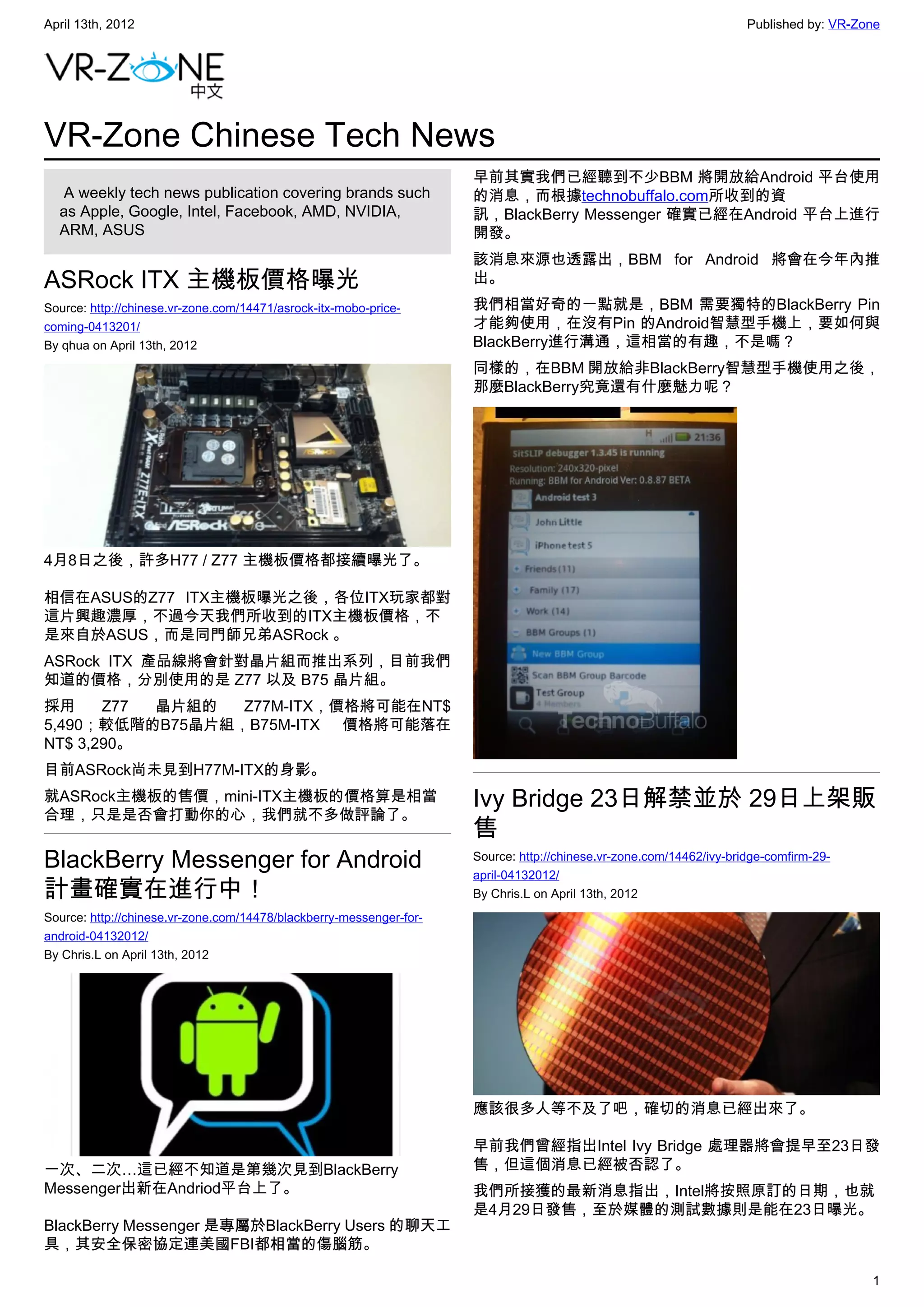 April 13th, 2012                                                                                                     Published by: VR-Zone




VR-Zone Chinese Tech News
                                                                     早前其實我們已經聽到不少BBM 將開放給Android 平台使用
   A weekly tech news publication covering brands such               的消息，而根據technobuffalo.com所收到的資
  as Apple, Google, Intel, Facebook, AMD, NVIDIA,                    訊，BlackBerry Messenger 確實已經在Android 平台上進行
  ARM, ASUS                                                          開發。
                                                                     該消息來源也透露出，BBM for Android 將會在今年內推
ASRock ITX 主機板價格曝光                                                   出。
Source: http://chinese.vr-zone.com/14471/asrock-itx-mobo-price-      我們相當好奇的一點就是，BBM 需要獨特的BlackBerry Pin
coming-0413201/                                                      才能夠使用，在沒有Pin 的Android智慧型手機上，要如何與
By qhua on April 13th, 2012                                          BlackBerry進行溝通，這相當的有趣，不是嗎？
                                                                     同樣的，在BBM 開放給非BlackBerry智慧型手機使用之後，
                                                                     那麼BlackBerry究竟還有什麼魅力呢？




4月8日之後，許多H77 / Z77 主機板價格都接續曝光了。

相信在ASUS的Z77 ITX主機板曝光之後，各位ITX玩家都對
這片興趣濃厚，不過今天我們所收到的ITX主機板價格，不
是來自於ASUS，而是同門師兄弟ASRock 。
ASRock ITX 產品線將會針對晶片組而推出系列，目前我們
知道的價格，分別使用的是 Z77 以及 B75 晶片組。
採用     Z77 晶片組的  Z77M-ITX，價格將可能在NT$
5,490；較低階的B75晶片組，B75M-ITX 價格將可能落在
NT$ 3,290。
目前ASRock尚未見到H77M-ITX的身影。
就ASRock主機板的售價，mini-ITX主機板的價格算是相當                                     Ivy Bridge 23日解禁並於 29日上架販
合理，只是是否會打動你的心，我們就不多做評論了。
                                                                     售
BlackBerry Messenger for Android                                     Source: http://chinese.vr-zone.com/14462/ivy-bridge-comfirm-29-
                                                                     april-04132012/
計畫確實在進行中！                                                            By Chris.L on April 13th, 2012
Source: http://chinese.vr-zone.com/14478/blackberry-messenger-for-
android-04132012/
By Chris.L on April 13th, 2012




                                                                     應該很多人等不及了吧，確切的消息已經出來了。

                                                                     早前我們曾經指出Intel Ivy Bridge 處理器將會提早至23日發
一次、二次…這已經不知道是第幾次見到BlackBerry                                         售，但這個消息已經被否認了。
Messenger出新在Andriod平台上了。                                             我們所接獲的最新消息指出，Intel將按照原訂的日期，也就
                                                                     是4月29日發售，至於媒體的測試數據則是能在23日曝光。
BlackBerry Messenger 是專屬於BlackBerry Users 的聊天工
具，其安全保密協定連美國FBI都相當的傷腦筋。

                                                                                                                                        1
 
