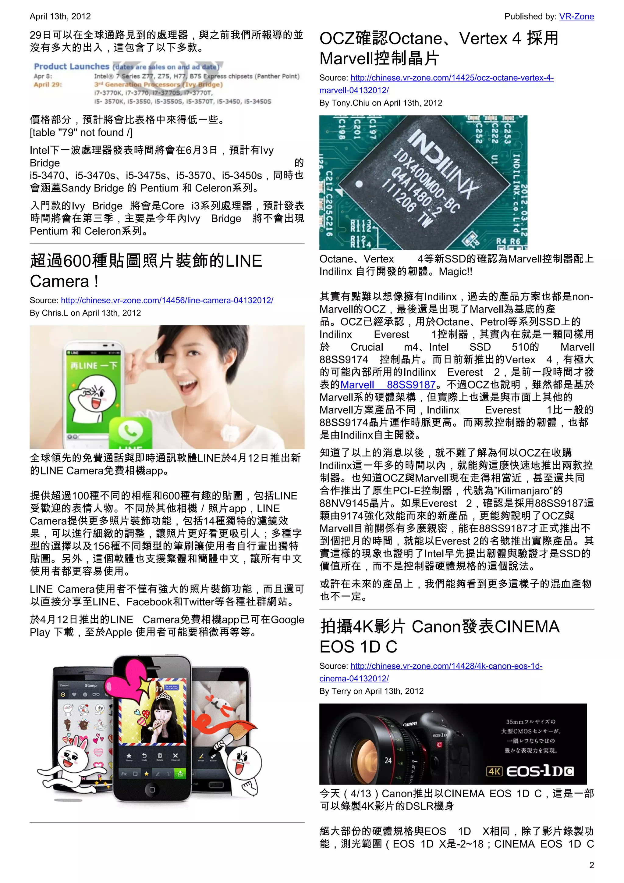 April 13th, 2012                                                                                                 Published by: VR-Zone

29日可以在全球通路見到的處理器，與之前我們所報導的並
沒有多大的出入，這包含了以下多款。
                                                                 OCZ確認Octane、Vertex 4 採用
                                                                 Marvell控制晶片
                                                                 Source: http://chinese.vr-zone.com/14425/ocz-octane-vertex-4-
                                                                 marvell-04132012/
                                                                 By Tony.Chiu on April 13th, 2012

價格部分，預計將會比表格中來得低一些。
[table "79" not found /]
Intel下一波處理器發表時間將會在6月3日，預計有Ivy
Bridge                                       的
i5-3470、i5-3470s、i5-3475s、i5-3570、i5-3450s，同時也
會涵蓋Sandy Bridge 的 Pentium 和 Celeron系列。
入門款的Ivy Bridge 將會是Core i3系列處理器，預計發表
時間將會在第三季，主要是今年內Ivy Bridge 將不會出現
Pentium 和 Celeron系列。


超過600種貼圖照片裝飾的LINE                                                Octane、Vertex  4等新SSD的確認為Marvell控制器配上
                                                                 Indilinx 自行開發的韌體。Magic!!
Camera !
Source: http://chinese.vr-zone.com/14456/line-camera-04132012/   其實有點難以想像擁有Indilinx，過去的產品方案也都是non-
By Chris.L on April 13th, 2012                                   Marvell的OCZ，最後還是出現了Marvell為基底的產
                                                                 品。OCZ已經承認，用於Octane、Petrol等系列SSD上的
                                                                 Indilinx    Everest   1控制器，其實內在就是一顆同樣用
                                                                 於       Crucial   m4、Intel SSD    510的   Marvell
                                                                 88SS9174 控制晶片。而日前新推出的Vertex 4，有極大
                                                                 的可能內部所用的Indilinx Everest 2，是前一段時間才發
                                                                 表的Marvell 88SS9187。不過OCZ也說明，雖然都是基於
                                                                 Marvell系的硬體架構，但實際上也還是與市面上其他的
                                                                 Marvell方案產品不同，Indilinx       Everest   1比一般的
                                                                 88SS9174晶片運作時脈更高。而兩款控制器的韌體，也都
                                                                 是由Indilinx自主開發。

全球領先的免費通話與即時通訊軟體LINE於4月12日推出新                                    知道了以上的消息以後，就不難了解為何以OCZ在收購
的LINE Camera免費相機app。                                             Indilinx這一年多的時間以內，就能夠這麼快速地推出兩款控
                                                                 制器。也知道OCZ與Marvell現在走得相當近，甚至還共同
提供超過100種不同的相框和600種有趣的貼圖，包括LINE                                   合作推出了原生PCI-E控制器，代號為”Kilimanjaro”的
受歡迎的表情人物。不同於其他相機／照片app，LINE                                      88NV9145晶片。如果Everest 2，確認是採用88SS9187這
Camera提供更多照片裝飾功能，包括14種獨特的濾鏡效                                     顆由9174強化效能而來的新產品，更能夠說明了OCZ與
果，可以進行細緻的調整，讓照片更好看更吸引人；多種字                                       Marvell目前關係有多麼親密，能在88SS9187才正式推出不
型的選擇以及156種不同類型的筆刷讓使用者自行畫出獨特                                      到個把月的時間，就能以Everest 2的名號推出實際產品。其
貼圖。另外，這個軟體也支援繁體和簡體中文，讓所有中文                                       實這樣的現象也證明了Intel早先提出韌體與驗證才是SSD的
使用者都更容易使用。                                                       價值所在，而不是控制器硬體規格的這個說法。

LINE Camera使用者不僅有強大的照片裝飾功能，而且還可                                  或許在未來的產品上，我們能夠看到更多這樣子的混血產物
以直接分享至LINE、Facebook和Twitter等各種社群網站。                              也不一定。

於4月12日推出的LINE Camera免費相機app已可在Google
Play 下載，至於Apple 使用者可能要稍微再等等。                                     拍攝4K影片 Canon發表CINEMA
                                                                 EOS 1D C
                                                                 Source: http://chinese.vr-zone.com/14428/4k-canon-eos-1d-
                                                                 cinema-04132012/
                                                                 By Terry on April 13th, 2012




                                                                 今天（4/13）Canon推出以CINEMA EOS 1D C，這是一部
                                                                 可以錄製4K影片的DSLR機身

                                                                 絕大部份的硬體規格與EOS 1D X相同，除了影片錄製功
                                                                 能，測光範圍（EOS 1D X是-2~18；CINEMA EOS 1D C
                                                                                                                                    2
 