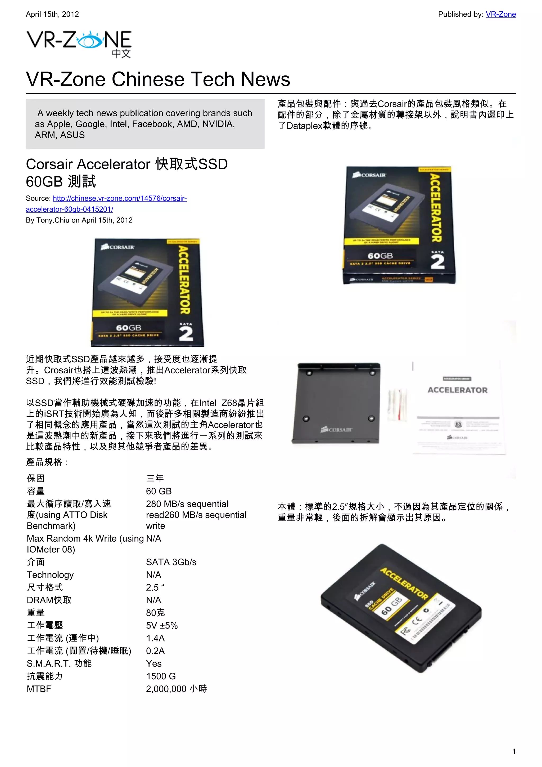 April 15th, 2012                                                            Published by: VR-Zone




VR-Zone Chinese Tech News
                                                         產品包裝與配件：與過去Corsair的產品包裝風格類似。在
   A weekly tech news publication covering brands such   配件的部分，除了金屬材質的轉接架以外，說明書內還印上
  as Apple, Google, Intel, Facebook, AMD, NVIDIA,        了Dataplex軟體的序號。
  ARM, ASUS


Corsair Accelerator 快取式SSD
60GB 測試
Source: http://chinese.vr-zone.com/14576/corsair-
accelerator-60gb-0415201/
By Tony.Chiu on April 15th, 2012




近期快取式SSD產品越來越多，接受度也逐漸提
升。Crosair也搭上這波熱潮，推出Accelerator系列快取
SSD，我們將進行效能測試檢驗!

以SSD當作輔助機械式硬碟加速的功能，在Intel Z68晶片組
上的iSRT技術開始廣為人知，而後許多相關製造商紛紛推出
了相同概念的應用產品，當然這次測試的主角Accelerator也
是這波熱潮中的新產品，接下來我們將進行一系列的測試來
比較產品特性，以及與其他競爭者產品的差異。
產品規格：
保固                         三年
容量                         60 GB
最大循序讀取/寫入速                 280 MB/s sequential           本體：標準的2.5″規格大小，不過因為其產品定位的關係，
度(using ATTO Disk          read260 MB/s sequential       重量非常輕，後面的拆解會顯示出其原因。
Benchmark)                 write
Max Random 4k Write (using N/A
IOMeter 08)
介面                         SATA 3Gb/s
Technology                 N/A
尺寸格式                       2.5 “
DRAM快取                     N/A
重量                         80克
工作電壓                       5V ±5%
工作電流 (運作中)                 1.4A
工作電流 (閒置/待機/睡眠)            0.2A
S.M.A.R.T. 功能              Yes
抗震能力                       1500 G
MTBF                       2,000,000 小時




                                                                                               1
 