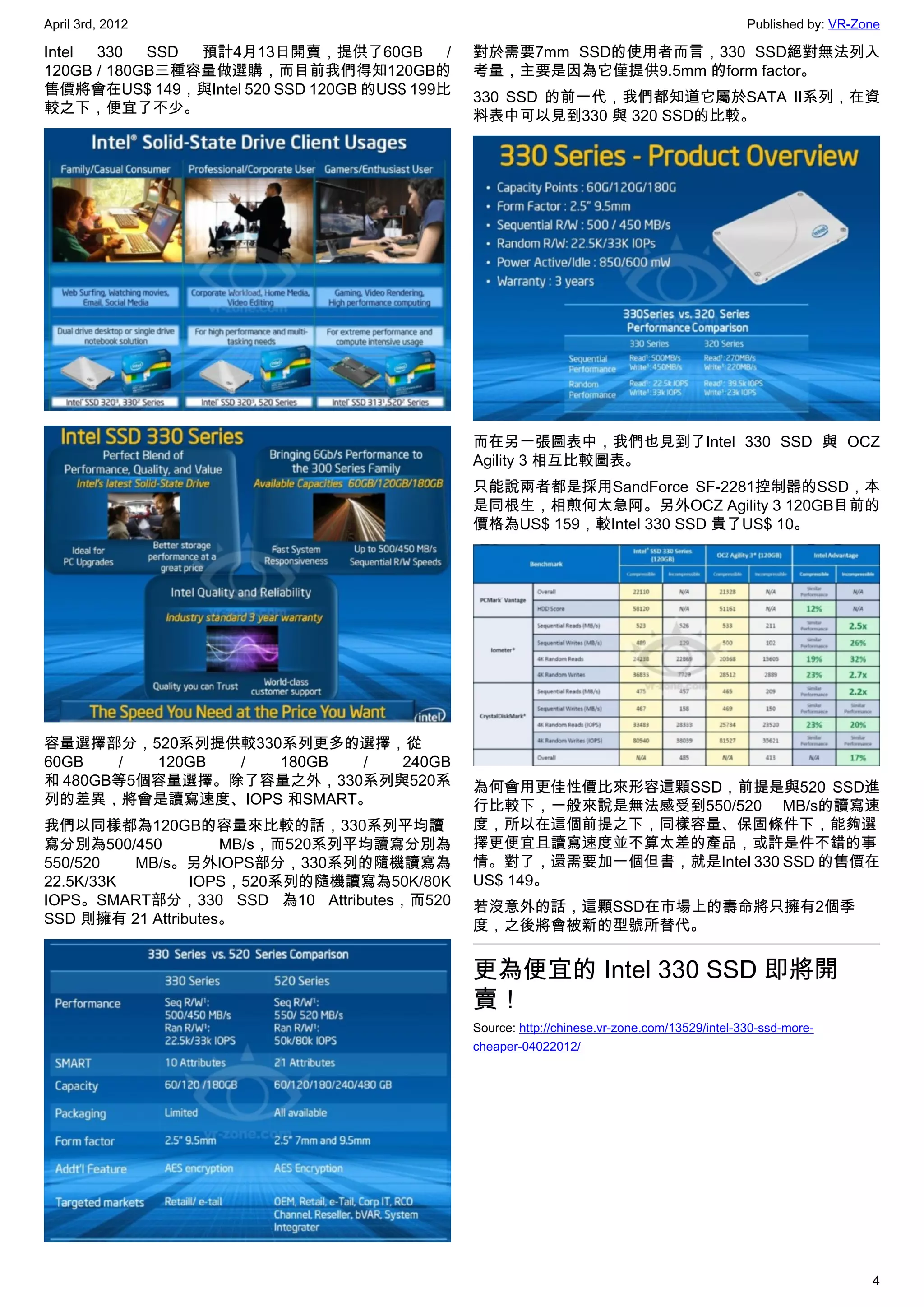 April 3rd, 2012                                                                                Published by: VR-Zone

Intel 330   SSD 預計4月13日開賣，提供了60GB          /   對於需要7mm SSD的使用者而言，330 SSD絕對無法列入
120GB / 180GB三種容量做選購，而目前我們得知120GB的             考量，主要是因為它僅提供9.5mm 的form factor。
售價將會在US$ 149，與Intel 520 SSD 120GB 的US$ 199比    330 SSD 的前一代，我們都知道它屬於SATA II系列，在資
較之下，便宜了不少。                                     料表中可以見到330 與 320 SSD的比較。




                                               而在另一張圖表中，我們也見到了Intel 330 SSD 與 OCZ
                                               Agility 3 相互比較圖表。
                                               只能說兩者都是採用SandForce SF-2281控制器的SSD，本
                                               是同根生，相煎何太急阿。另外OCZ Agility 3 120GB目前的
                                               價格為US$ 159，較Intel 330 SSD 貴了US$ 10。




容量選擇部分，520系列提供較330系列更多的選擇，從
60GB   /  120GB / 180GB  /  240GB
和 480GB等5個容量選擇。除了容量之外，330系列與520系               為何會用更佳性價比來形容這顆SSD，前提是與520 SSD進
列的差異，將會是讀寫速度、IOPS 和SMART。                      行比較下，一般來說是無法感受到550/520 MB/s的讀寫速
我們以同樣都為120GB的容量來比較的話，330系列平均讀                  度，所以在這個前提之下，同樣容量、保固條件下，能夠選
寫分別為500/450          MB/s，而520系列平均讀寫分別為        擇更便宜且讀寫速度並不算太差的產品，或許是件不錯的事
550/520   MB/s。另外IOPS部分，330系列的隨機讀寫為            情。對了，還需要加一個但書，就是Intel 330 SSD 的售價在
22.5K/33K        IOPS，520系列的隨機讀寫為50K/80K       US$ 149。
IOPS。SMART部分，330 SSD 為10 Attributes，而520       若沒意外的話，這顆SSD在市場上的壽命將只擁有2個季
SSD 則擁有 21 Attributes。                         度，之後將會被新的型號所替代。


                                               更為便宜的 Intel 330 SSD 即將開
                                               賣！
                                               Source: http://chinese.vr-zone.com/13529/intel-330-ssd-more-
                                               cheaper-04022012/




                                                                                                                  4
 
