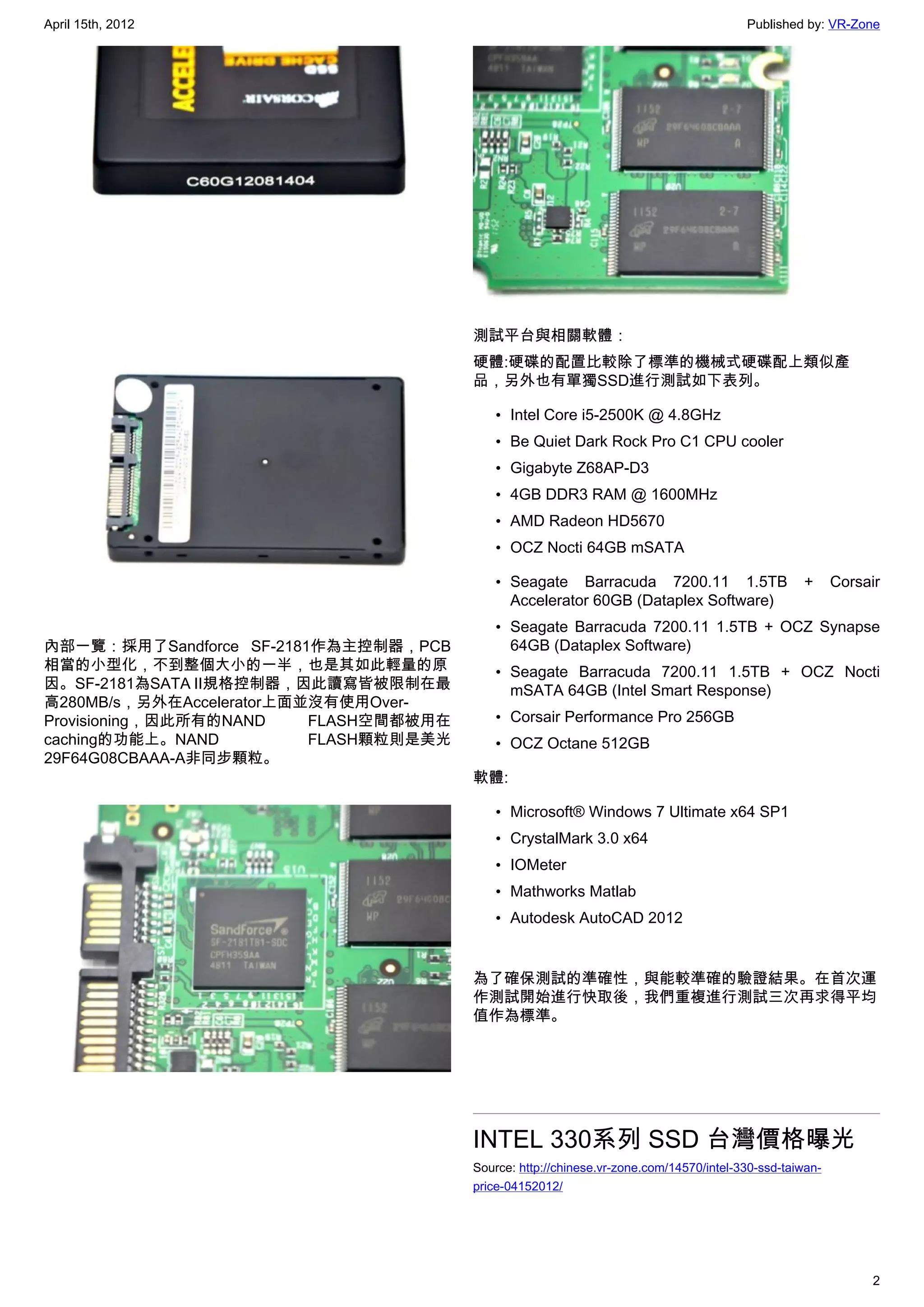 April 15th, 2012                                                                        Published by: VR-Zone




                                        測試平台與相關軟體：
                                        硬體:硬碟的配置比較除了標準的機械式硬碟配上類似產
                                        品，另外也有單獨SSD進行測試如下表列。

                                            • Intel Core i5-2500K @ 4.8GHz
                                            • Be Quiet Dark Rock Pro C1 CPU cooler
                                            • Gigabyte Z68AP-D3
                                            • 4GB DDR3 RAM @ 1600MHz
                                            • AMD Radeon HD5670
                                            • OCZ Nocti 64GB mSATA

                                            • Seagate Barracuda 7200.11 1.5TB                     +      Corsair
                                              Accelerator 60GB (Dataplex Software)
                                            • Seagate Barracuda 7200.11 1.5TB + OCZ Synapse
內部一覽：採用了Sandforce SF-2181作為主控制器，PCB           64GB (Dataplex Software)
相當的小型化，不到整個大小的一半，也是其如此輕量的原                  • Seagate Barracuda 7200.11 1.5TB + OCZ Nocti
因。SF-2181為SATA II規格控制器，因此讀寫皆被限制在最             mSATA 64GB (Intel Smart Response)
高280MB/s，另外在Accelerator上面並沒有使用Over-
Provisioning，因此所有的NAND    FLASH空間都被用在       • Corsair Performance Pro 256GB
caching的功能上。NAND          FLASH顆粒則是美光       • OCZ Octane 512GB
29F64G08CBAAA-A非同步顆粒。
                                        軟體:

                                            • Microsoft® Windows 7 Ultimate x64 SP1
                                            • CrystalMark 3.0 x64
                                            • IOMeter
                                            • Mathworks Matlab
                                            • Autodesk AutoCAD 2012


                                        為了確保測試的準確性，與能較準確的驗證結果。在首次運
                                        作測試開始進行快取後，我們重複進行測試三次再求得平均
                                        值作為標準。




                                        INTEL 330系列 SSD 台灣價格曝光
                                        Source: http://chinese.vr-zone.com/14570/intel-330-ssd-taiwan-
                                        price-04152012/




                                                                                                              2
 