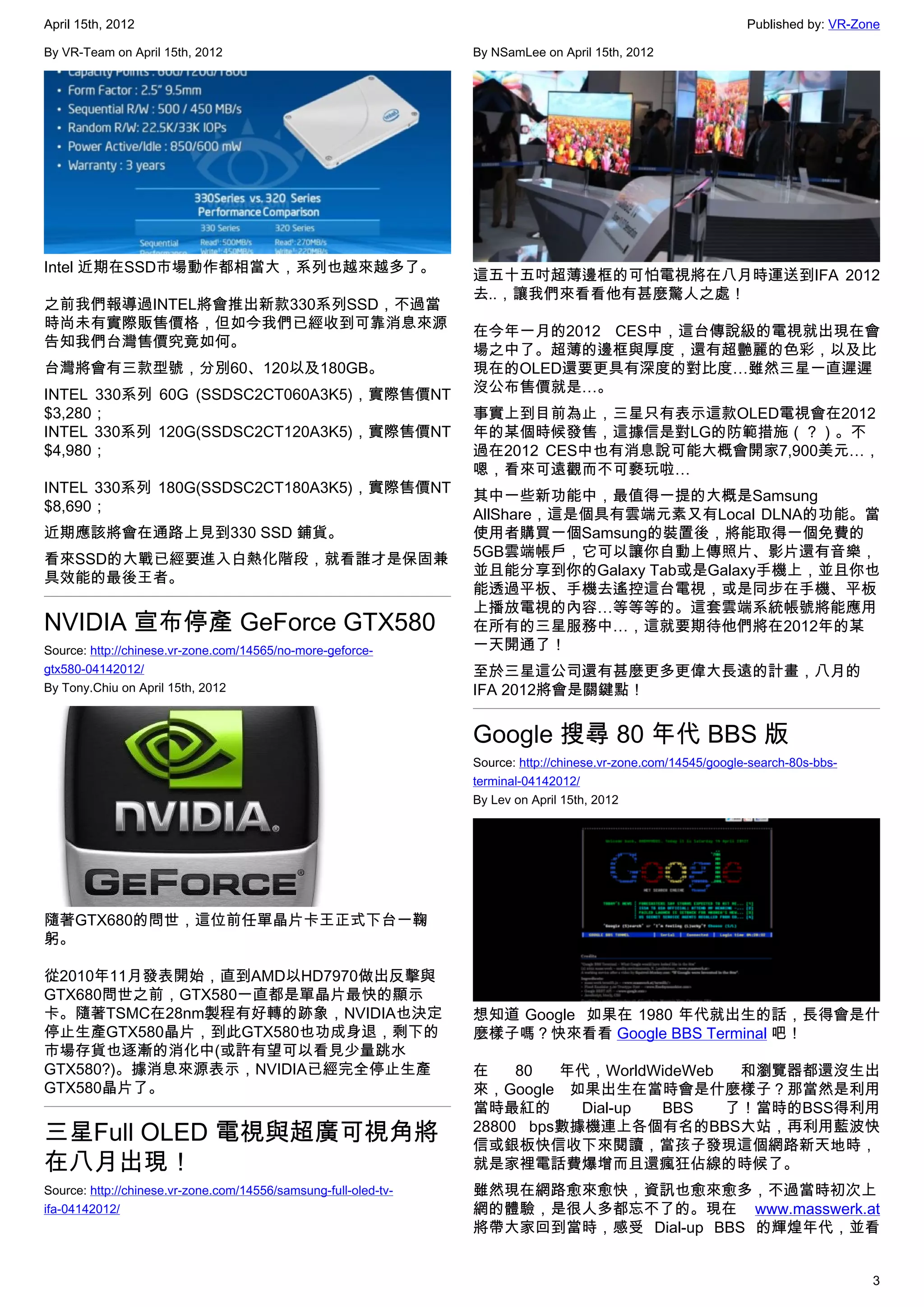 April 15th, 2012                                                                                                Published by: VR-Zone

By VR-Team on April 15th, 2012                                   By NSamLee on April 15th, 2012




Intel 近期在SSD市場動作都相當大，系列也越來越多了。
                                                                 這五十五吋超薄邊框的可怕電視將在八月時運送到IFA 2012
                                                                 去..，讓我們來看看他有甚麼驚人之處！
之前我們報導過INTEL將會推出新款330系列SSD，不過當
時尚未有實際販售價格，但如今我們已經收到可靠消息來源
                                                                 在今年一月的2012 CES中，這台傳說級的電視就出現在會
告知我們台灣售價究竟如何。
                                                                 場之中了。超薄的邊框與厚度，還有超艷麗的色彩，以及比
台灣將會有三款型號，分別60、120以及180GB。                                       現在的OLED還要更具有深度的對比度…雖然三星一直遲遲
INTEL 330系列 60G (SSDSC2CT060A3K5)，實際售價NT                         沒公布售價就是…。
$3,280；                                                          事實上到目前為止，三星只有表示這款OLED電視會在2012
INTEL 330系列 120G(SSDSC2CT120A3K5)，實際售價NT                         年的某個時候發售，這據信是對LG的防範措施（？）。不
$4,980；                                                          過在2012 CES中也有消息說可能大概會開家7,900美元…，
                                                                 嗯，看來可遠觀而不可褻玩啦…
INTEL 330系列 180G(SSDSC2CT180A3K5)，實際售價NT
                                                                 其中一些新功能中，最值得一提的大概是Samsung
$8,690；
                                                                 AllShare，這是個具有雲端元素又有Local DLNA的功能。當
近期應該將會在通路上見到330 SSD 鋪貨。                                          使用者購買一個Samsung的裝置後，將能取得一個免費的
看來SSD的大戰已經要進入白熱化階段，就看誰才是保固兼                                      5GB雲端帳戶，它可以讓你自動上傳照片、影片還有音樂，
具效能的最後王者。                                                        並且能分享到你的Galaxy Tab或是Galaxy手機上，並且你也
                                                                 能透過平板、手機去遙控這台電視，或是同步在手機、平板
                                                                 上播放電視的內容…等等等的。這套雲端系統帳號將能應用
NVIDIA 宣布停產 GeForce GTX580                                       在所有的三星服務中…，這就要期待他們將在2012年的某
Source: http://chinese.vr-zone.com/14565/no-more-geforce-        一天開通了！
gtx580-04142012/                                                 至於三星這公司還有甚麼更多更偉大長遠的計畫，八月的
By Tony.Chiu on April 15th, 2012                                 IFA 2012將會是關鍵點！


                                                                 Google 搜尋 80 年代 BBS 版
                                                                 Source: http://chinese.vr-zone.com/14545/google-search-80s-bbs-
                                                                 terminal-04142012/
                                                                 By Lev on April 15th, 2012




隨著GTX680的問世，這位前任單晶片卡王正式下台一鞠
躬。

從2010年11月發表開始，直到AMD以HD7970做出反擊與
GTX680問世之前，GTX580一直都是單晶片最快的顯示
卡。隨著TSMC在28nm製程有好轉的跡象，NVIDIA也決定                                  想知道 Google  如果在 1980 年代就出生的話，長得會是什
停止生產GTX580晶片，到此GTX580也功成身退，剩下的                                   麼樣子嗎？快來看看 Google BBS Terminal 吧！
市場存貨也逐漸的消化中(或許有望可以看見少量跳水
GTX580?)。據消息來源表示，NVIDIA已經完全停止生產                                  在    80  年代，WorldWideWeb  和瀏覽器都還沒生出
GTX580晶片了。                                                       來，Google 如果出生在當時會是什麼樣子？那當然是利用
                                                                 當時最紅的      Dial-up BBS   了！當時的BSS得利用
三星Full OLED 電視與超廣可視角將                                            28800 bps數據機連上各個有名的BBS大站，再利用藍波快
                                                                 信或銀板快信收下來閱讀，當孩子發現這個網路新天地時，
在八月出現！                                                           就是家裡電話費爆增而且還瘋狂佔線的時候了。
Source: http://chinese.vr-zone.com/14556/samsung-full-oled-tv-   雖然現在網路愈來愈快，資訊也愈來愈多，不過當時初次上
ifa-04142012/                                                    網的體驗，是很人多都忘不了的。現在 www.masswerk.at
                                                                 將帶大家回到當時，感受 Dial-up BBS 的輝煌年代，並看


                                                                                                                                   3
 