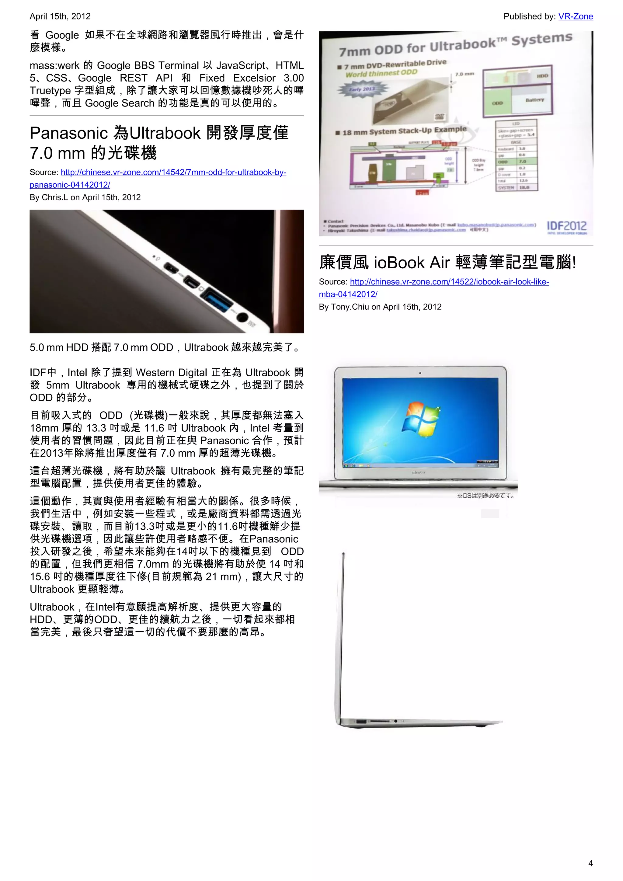 April 15th, 2012                                                                                                      Published by: VR-Zone

看 Google 如果不在全球網路和瀏覽器風行時推出，會是什
麼模樣。
mass:werk 的 Google BBS Terminal 以 JavaScript、HTML
5、CSS、Google REST API 和  Fixed Excelsior 3.00
Truetype 字型組成，除了讓大家可以回憶數據機吵死人的嗶
嗶聲，而且 Google Search 的功能是真的可以使用的。


Panasonic 為Ultrabook 開發厚度僅
7.0 mm 的光碟機
Source: http://chinese.vr-zone.com/14542/7mm-odd-for-ultrabook-by-
panasonic-04142012/
By Chris.L on April 15th, 2012




                                                                     廉價風 ioBook Air 輕薄筆記型電腦!
                                                                     Source: http://chinese.vr-zone.com/14522/iobook-air-look-like-
                                                                     mba-04142012/
                                                                     By Tony.Chiu on April 15th, 2012



5.0 mm HDD 搭配 7.0 mm ODD，Ultrabook 越來越完美了。

IDF中，Intel 除了提到 Western Digital 正在為 Ultrabook 開
發 5mm Ultrabook 專用的機械式硬碟之外，也提到了關於
ODD 的部分。
目前吸入式的 ODD (光碟機)一般來說，其厚度都無法塞入
18mm 厚的 13.3 吋或是 11.6 吋 Ultrabook 內，Intel 考量到
使用者的習慣問題，因此目前正在與 Panasonic 合作，預計
在2013年除將推出厚度僅有 7.0 mm 厚的超薄光碟機。
這台超薄光碟機，將有助於讓 Ultrabook 擁有最完整的筆記
型電腦配置，提供使用者更佳的體驗。
這個動作，其實與使用者經驗有相當大的關係。很多時候，
我們生活中，例如安裝一些程式，或是廠商資料都需透過光
碟安裝、讀取，而目前13.3吋或是更小的11.6吋機種鮮少提
供光碟機選項，因此讓些許使用者略感不便。在Panasonic
投入研發之後，希望未來能夠在14吋以下的機種見到 ODD
的配置，但我們更相信 7.0mm 的光碟機將有助於使 14 吋和
15.6 吋的機種厚度往下修(目前規範為 21 mm)，讓大尺寸的
Ultrabook 更顯輕薄。
Ultrabook，在Intel有意願提高解析度、提供更大容量的
HDD、更薄的ODD、更佳的續航力之後，一切看起來都相
當完美，最後只奢望這一切的代價不要那麼的高昂。




                                                                                                                                         4
 