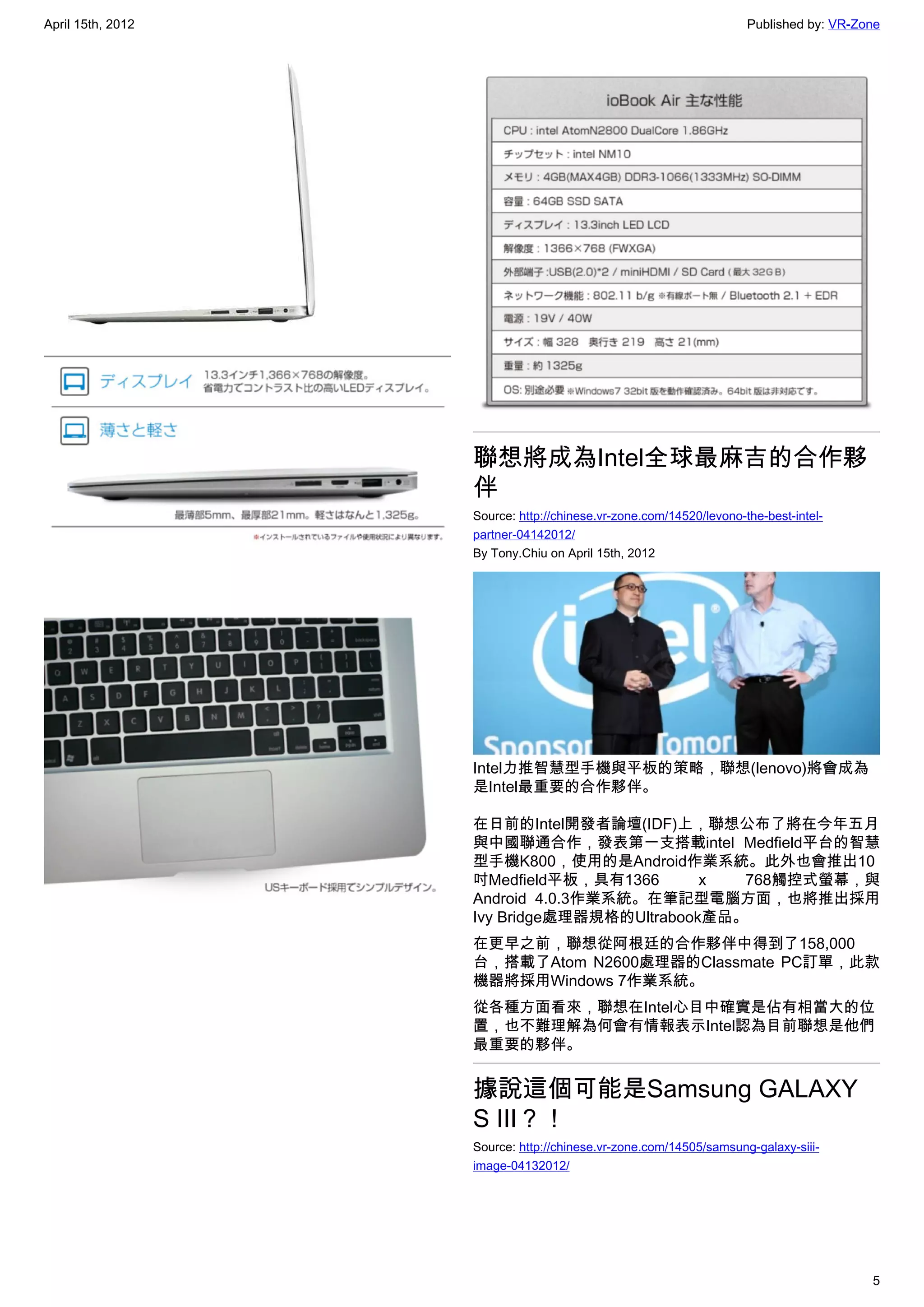 April 15th, 2012                                                    Published by: VR-Zone




                   聯想將成為Intel全球最麻吉的合作夥
                   伴
                   Source: http://chinese.vr-zone.com/14520/levono-the-best-intel-
                   partner-04142012/
                   By Tony.Chiu on April 15th, 2012




                   Intel力推智慧型手機與平板的策略，聯想(lenovo)將會成為
                   是Intel最重要的合作夥伴。

                   在日前的Intel開發者論壇(IDF)上，聯想公布了將在今年五月
                   與中國聯通合作，發表第一支搭載intel Medfield平台的智慧
                   型手機K800，使用的是Android作業系統。此外也會推出10
                   吋Medfield平板，具有1366       x  768觸控式螢幕，與
                   Android 4.0.3作業系統。在筆記型電腦方面，也將推出採用
                   Ivy Bridge處理器規格的Ultrabook產品。
                   在更早之前，聯想從阿根廷的合作夥伴中得到了158,000
                   台，搭載了Atom N2600處理器的Classmate PC訂單，此款
                   機器將採用Windows 7作業系統。
                   從各種方面看來，聯想在Intel心目中確實是佔有相當大的位
                   置，也不難理解為何會有情報表示Intel認為目前聯想是他們
                   最重要的夥伴。


                   據說這個可能是Samsung GALAXY
                   S III？！
                   Source: http://chinese.vr-zone.com/14505/samsung-galaxy-siii-
                   image-04132012/




                                                                                       5
 