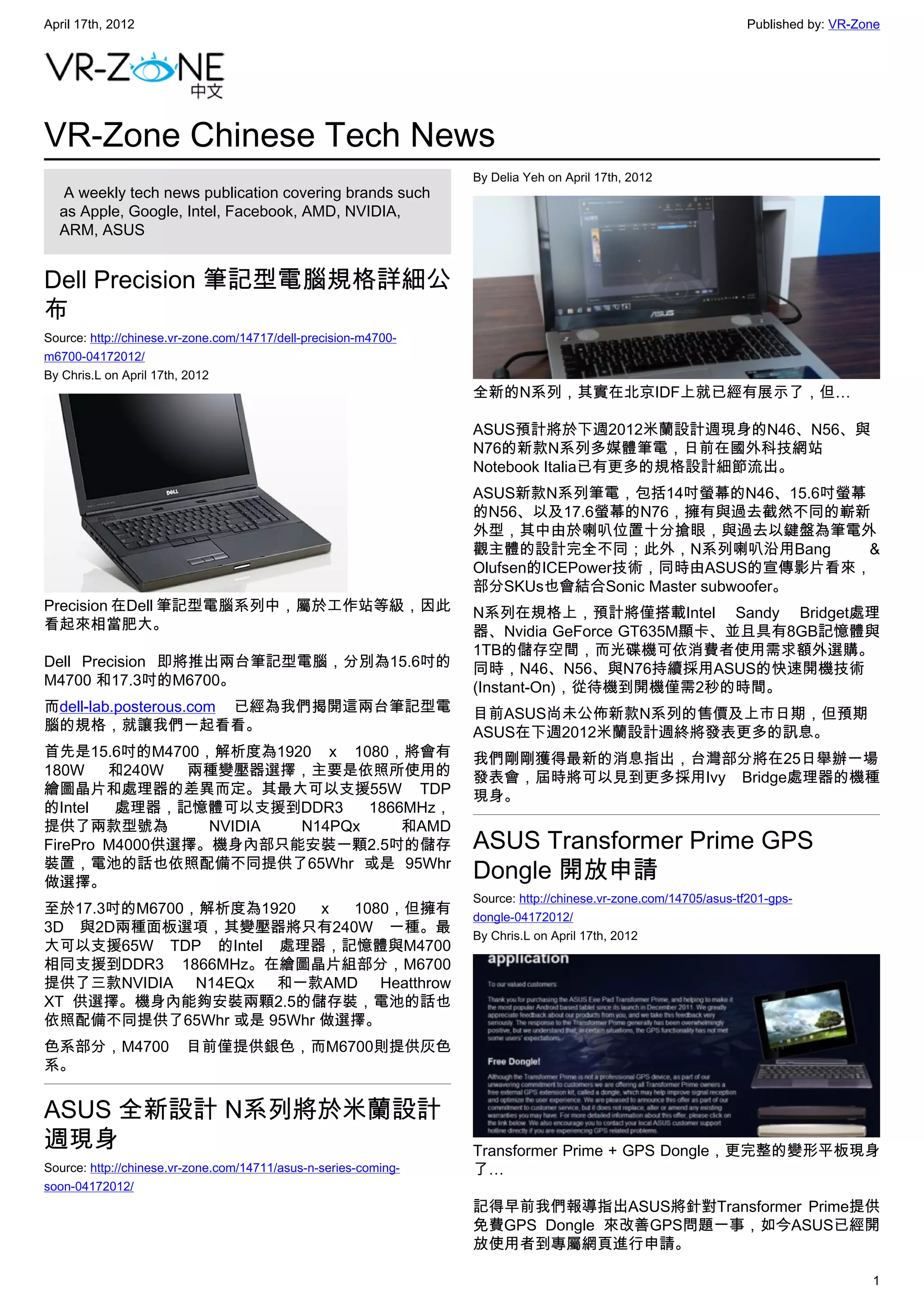 April 17th, 2012                                                                                                 Published by: VR-Zone




VR-Zone Chinese Tech News
                                                                 By Delia Yeh on April 17th, 2012
   A weekly tech news publication covering brands such
  as Apple, Google, Intel, Facebook, AMD, NVIDIA,
  ARM, ASUS


Dell Precision 筆記型電腦規格詳細公
布
Source: http://chinese.vr-zone.com/14717/dell-precision-m4700-
m6700-04172012/
By Chris.L on April 17th, 2012
                                                                 全新的N系列，其實在北京IDF上就已經有展示了，但…

                                                                 ASUS預計將於下週2012米蘭設計週現身的N46、N56、與
                                                                 N76的新款N系列多媒體筆電，日前在國外科技網站
                                                                 Notebook Italia已有更多的規格設計細節流出。
                                                                 ASUS新款N系列筆電，包括14吋螢幕的N46、15.6吋螢幕
                                                                 的N56、以及17.6螢幕的N76，擁有與過去截然不同的嶄新
                                                                 外型，其中由於喇叭位置十分搶眼，與過去以鍵盤為筆電外
                                                                 觀主體的設計完全不同；此外，N系列喇叭沿用Bang         &
                                                                 Olufsen的ICEPower技術，同時由ASUS的宣傳影片看來，
                                                                 部分SKUs也會結合Sonic Master subwoofer。
Precision 在Dell 筆記型電腦系列中，屬於工作站等級，因此                              N系列在規格上，預計將僅搭載Intel Sandy Bridget處理
看起來相當肥大。                                                         器、Nvidia GeForce GT635M顯卡、並且具有8GB記憶體與
                                                                 1TB的儲存空間，而光碟機可依消費者使用需求額外選購。
Dell Precision 即將推出兩台筆記型電腦，分別為15.6吋的                             同時，N46、N56、與N76持續採用ASUS的快速開機技術
M4700 和17.3吋的M6700。                                              (Instant-On)，從待機到開機僅需2秒的時間。
而dell-lab.posterous.com 已經為我們揭開這兩台筆記型電                           目前ASUS尚未公佈新款N系列的售價及上市日期，但預期
腦的規格，就讓我們一起看看。                                                   ASUS在下週2012米蘭設計週終將發表更多的訊息。
首先是15.6吋的M4700，解析度為1920 x 1080，將會有                               我們剛剛獲得最新的消息指出，台灣部分將在25日舉辦一場
180W 和240W 兩種變壓器選擇，主要是依照所使用的                                     發表會，屆時將可以見到更多採用Ivy Bridge處理器的機種
繪圖晶片和處理器的差異而定。其最大可以支援55W TDP                                     現身。
的Intel   處理器，記憶體可以支援到DDR3      1866MHz，
提供了兩款型號為         NVIDIA N14PQx     和AMD
FirePro M4000供選擇。機身內部只能安裝一顆2.5吋的儲存                               ASUS Transformer Prime GPS
裝置，電池的話也依照配備不同提供了65Whr 或是 95Whr
做選擇。
                                                                 Dongle 開放申請
                                                                 Source: http://chinese.vr-zone.com/14705/asus-tf201-gps-
至於17.3吋的M6700，解析度為1920  x 1080，但擁有                               dongle-04172012/
3D 與2D兩種面板選項，其變壓器將只有240W 一種。最                                    By Chris.L on April 17th, 2012
大可以支援65W TDP 的Intel 處理器，記憶體與M4700
相同支援到DDR3 1866MHz。在繪圖晶片組部分，M6700
提供了三款NVIDIA N14EQx 和一款AMD Heatthrow
XT 供選擇。機身內能夠安裝兩顆2.5的儲存裝，電池的話也
依照配備不同提供了65Whr 或是 95Whr 做選擇。
色系部分，M4700               目前僅提供銀色，而M6700則提供灰色
系。


ASUS 全新設計 N系列將於米蘭設計
週現身                                                              Transformer Prime + GPS Dongle，更完整的變形平板現身
Source: http://chinese.vr-zone.com/14711/asus-n-series-coming-   了…
soon-04172012/
                                                                 記得早前我們報導指出ASUS將針對Transformer Prime提供
                                                                 免費GPS Dongle 來改善GPS問題一事，如今ASUS已經開
                                                                 放使用者到專屬網頁進行申請。

                                                                                                                                    1
 