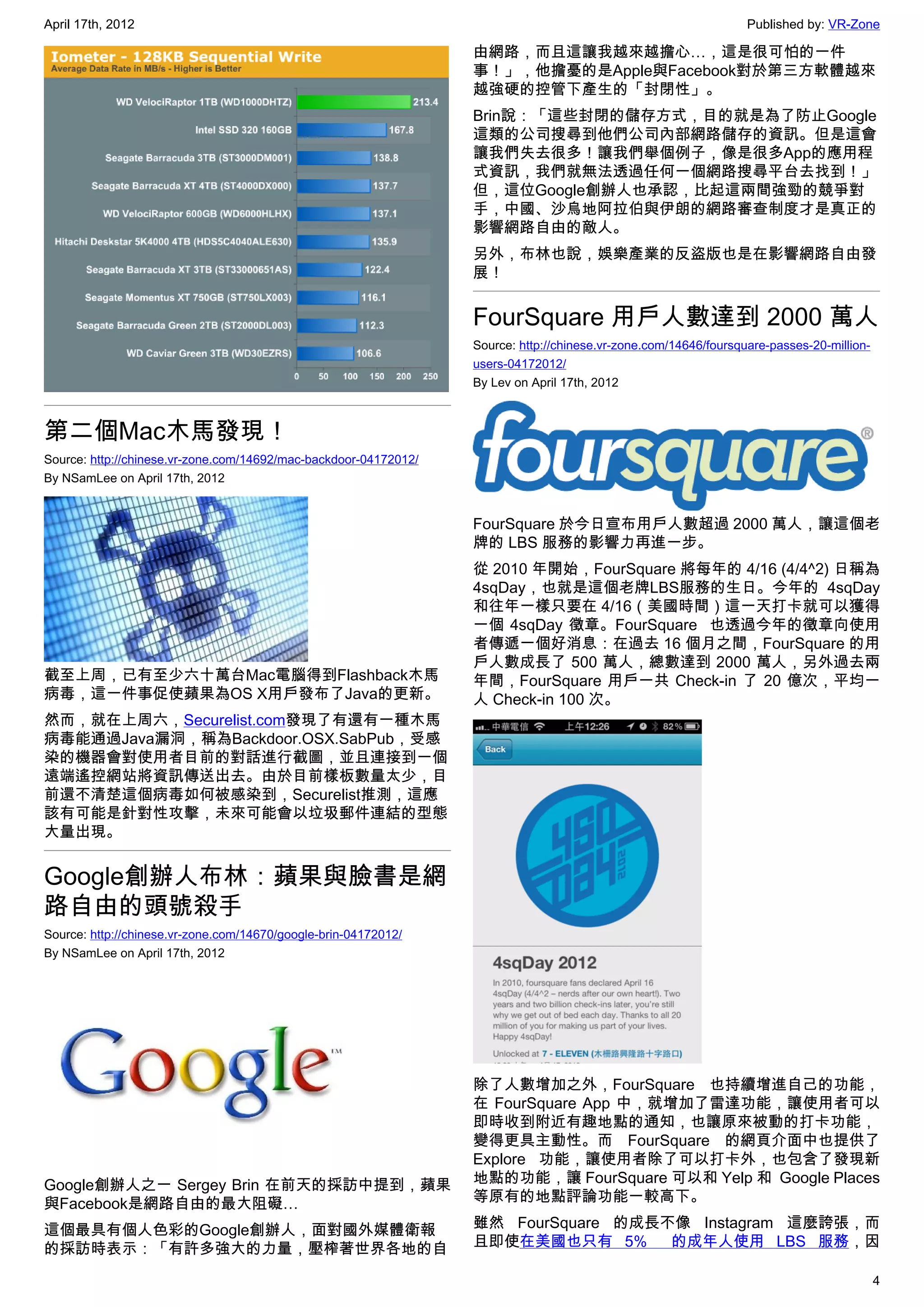 April 17th, 2012                                                                                                  Published by: VR-Zone

                                                                  由網路，而且這讓我越來越擔心…，這是很可怕的一件
                                                                  事！」，他擔憂的是Apple與Facebook對於第三方軟體越來
                                                                  越強硬的控管下產生的「封閉性」。
                                                                  Brin說：「這些封閉的儲存方式，目的就是為了防止Google
                                                                  這類的公司搜尋到他們公司內部網路儲存的資訊。但是這會
                                                                  讓我們失去很多！讓我們舉個例子，像是很多App的應用程
                                                                  式資訊，我們就無法透過任何一個網路搜尋平台去找到！」
                                                                  但，這位Google創辦人也承認，比起這兩間強勁的競爭對
                                                                  手，中國、沙烏地阿拉伯與伊朗的網路審查制度才是真正的
                                                                  影響網路自由的敵人。
                                                                  另外，布林也說，娛樂產業的反盜版也是在影響網路自由發
                                                                  展！


                                                                  FourSquare 用戶人數達到 2000 萬人
                                                                  Source: http://chinese.vr-zone.com/14646/foursquare-passes-20-million-
                                                                  users-04172012/
                                                                  By Lev on April 17th, 2012



第二個Mac木馬發現！
Source: http://chinese.vr-zone.com/14692/mac-backdoor-04172012/
By NSamLee on April 17th, 2012


                                                                  FourSquare 於今日宣布用戶人數超過 2000 萬人，讓這個老
                                                                  牌的 LBS 服務的影響力再進一步。
                                                                  從 2010 年開始，FourSquare 將每年的 4/16 (4/4^2) 日稱為
                                                                  4sqDay，也就是這個老牌LBS服務的生日。今年的 4sqDay
                                                                  和往年一樣只要在 4/16（美國時間）這一天打卡就可以獲得
                                                                  一個 4sqDay 徵章。FourSquare  也透過今年的徵章向使用
                                                                  者傳遞一個好消息：在過去 16 個月之間，FourSquare 的用
                                                                  戶人數成長了 500 萬人，總數達到 2000 萬人，另外過去兩
截至上周，已有至少六十萬台Mac電腦得到Flashback木馬                                   年間，FourSquare 用戶一共 Check-in 了 20 億次，平均一
病毒，這一件事促使蘋果為OS X用戶發布了Java的更新。                                     人 Check-in 100 次。
然而，就在上周六，Securelist.com發現了有還有一種木馬
病毒能通過Java漏洞，稱為Backdoor.OSX.SabPub，受感
染的機器會對使用者目前的對話進行截圖，並且連接到一個
遠端遙控網站將資訊傳送出去。由於目前樣板數量太少，目
前還不清楚這個病毒如何被感染到，Securelist推測，這應
該有可能是針對性攻擊，未來可能會以垃圾郵件連結的型態
大量出現。


Google創辦人布林：蘋果與臉書是網
路自由的頭號殺手
Source: http://chinese.vr-zone.com/14670/google-brin-04172012/
By NSamLee on April 17th, 2012




                                                                  除了人數增加之外，FourSquare 也持續增進自己的功能，
                                                                  在 FourSquare App 中，就增加了雷達功能，讓使用者可以
                                                                  即時收到附近有趣地點的通知，也讓原來被動的打卡功能，
                                                                  變得更具主動性。而 FourSquare 的網頁介面中也提供了
                                                                  Explore 功能，讓使用者除了可以打卡外，也包含了發現新
Google創辦人之一 Sergey Brin 在前天的採訪中提到，蘋果                              地點的功能，讓 FourSquare 可以和 Yelp 和  Google Places
與Facebook是網路自由的最大阻礙…                                              等原有的地點評論功能一較高下。

這個最具有個人色彩的Google創辦人，面對國外媒體衛報                                      雖然 FourSquare 的成長不像 Instagram 這麼誇張，而
的採訪時表示：「有許多強大的力量，壓榨著世界各地的自                                        且即使在美國也只有 5%  的成年人使用 LBS 服務，因

                                                                                                                                           4
 