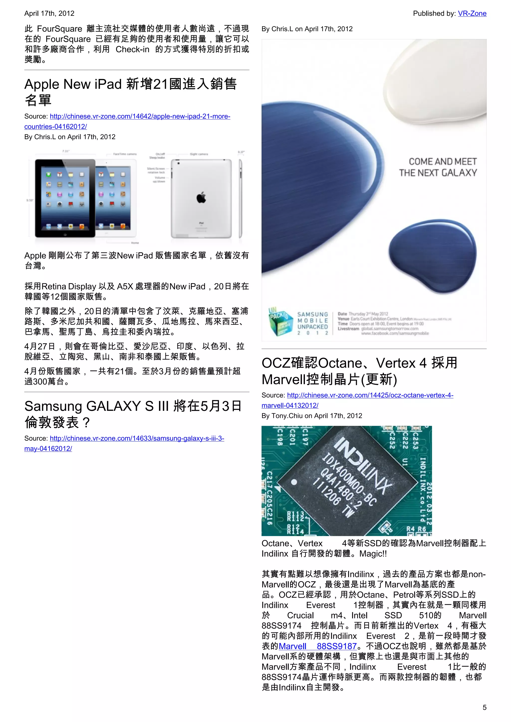 April 17th, 2012                                                                                                   Published by: VR-Zone

此 FourSquare 離主流社交媒體的使用者人數尚遠，不過現                                   By Chris.L on April 17th, 2012
在的 FourSquare 已經有足夠的使用者和使用量，讓它可以
和許多廠商合作，利用 Check-in 的方式獲得特別的折扣或
獎勵。


Apple New iPad 新增21國進入銷售
名單
Source: http://chinese.vr-zone.com/14642/apple-new-ipad-21-more-
countries-04162012/
By Chris.L on April 17th, 2012




Apple 剛剛公布了第三波New iPad 販售國家名單，依舊沒有
台灣。

採用Retina Display 以及 A5X 處理器的New iPad，20日將在
韓國等12個國家販售。
除了韓國之外，20日的清單中包含了汶萊、克羅地亞、塞浦
路斯、多米尼加共和國、薩爾瓦多、瓜地馬拉、馬來西亞、
巴拿馬、聖馬丁島、烏拉圭和委內瑞拉。
4月27日，則會在哥倫比亞、愛沙尼亞、印度、以色列、拉
脫維亞、立陶宛、黑山、南非和泰國上架販售。
4月份販售國家，一共有21個。至於3月份的銷售量預計超
                                                                   OCZ確認Octane、Vertex 4 採用
過300萬台。                                                            Marvell控制晶片(更新)
                                                                   Source: http://chinese.vr-zone.com/14425/ocz-octane-vertex-4-
Samsung GALAXY S III 將在5月3日                                        marvell-04132012/
                                                                   By Tony.Chiu on April 17th, 2012
倫敦發表？
Source: http://chinese.vr-zone.com/14633/samsung-galaxy-s-iii-3-
may-04162012/




                                                                   Octane、Vertex  4等新SSD的確認為Marvell控制器配上
                                                                   Indilinx 自行開發的韌體。Magic!!

                                                                   其實有點難以想像擁有Indilinx，過去的產品方案也都是non-
                                                                   Marvell的OCZ，最後還是出現了Marvell為基底的產
                                                                   品。OCZ已經承認，用於Octane、Petrol等系列SSD上的
                                                                   Indilinx    Everest   1控制器，其實內在就是一顆同樣用
                                                                   於       Crucial   m4、Intel SSD    510的   Marvell
                                                                   88SS9174 控制晶片。而日前新推出的Vertex 4，有極大
                                                                   的可能內部所用的Indilinx Everest 2，是前一段時間才發
                                                                   表的Marvell 88SS9187。不過OCZ也說明，雖然都是基於
                                                                   Marvell系的硬體架構，但實際上也還是與市面上其他的
                                                                   Marvell方案產品不同，Indilinx       Everest   1比一般的
                                                                   88SS9174晶片運作時脈更高。而兩款控制器的韌體，也都
                                                                   是由Indilinx自主開發。

                                                                                                                                      5
 