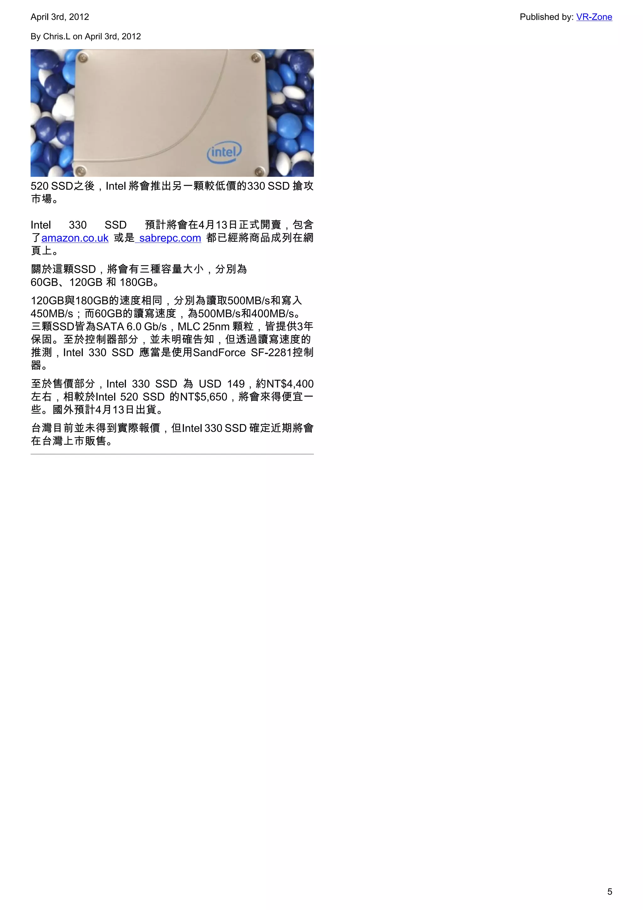 April 3rd, 2012                             Published by: VR-Zone

By Chris.L on April 3rd, 2012




520 SSD之後，Intel 將會推出另一顆較低價的330 SSD 搶攻
市場。

Intel 330   SSD   預計將會在4月13日正式開賣，包含
了amazon.co.uk 或是 sabrepc.com 都已經將商品成列在網
頁上。
關於這顆SSD，將會有三種容量大小，分別為
60GB、120GB 和 180GB。
120GB與180GB的速度相同，分別為讀取500MB/s和寫入
450MB/s；而60GB的讀寫速度，為500MB/s和400MB/s。
三顆SSD皆為SATA 6.0 Gb/s，MLC 25nm 顆粒，皆提供3年
保固。至於控制器部分，並未明確告知，但透過讀寫速度的
推測，Intel 330 SSD 應當是使用SandForce SF-2281控制
器。
至於售價部分，Intel 330 SSD 為 USD 149，約NT$4,400
左右，相較於Intel 520 SSD 的NT$5,650，將會來得便宜一
些。國外預計4月13日出貨。
台灣目前並未得到實際報價，但Intel 330 SSD 確定近期將會
在台灣上市販售。




                                                               5
 