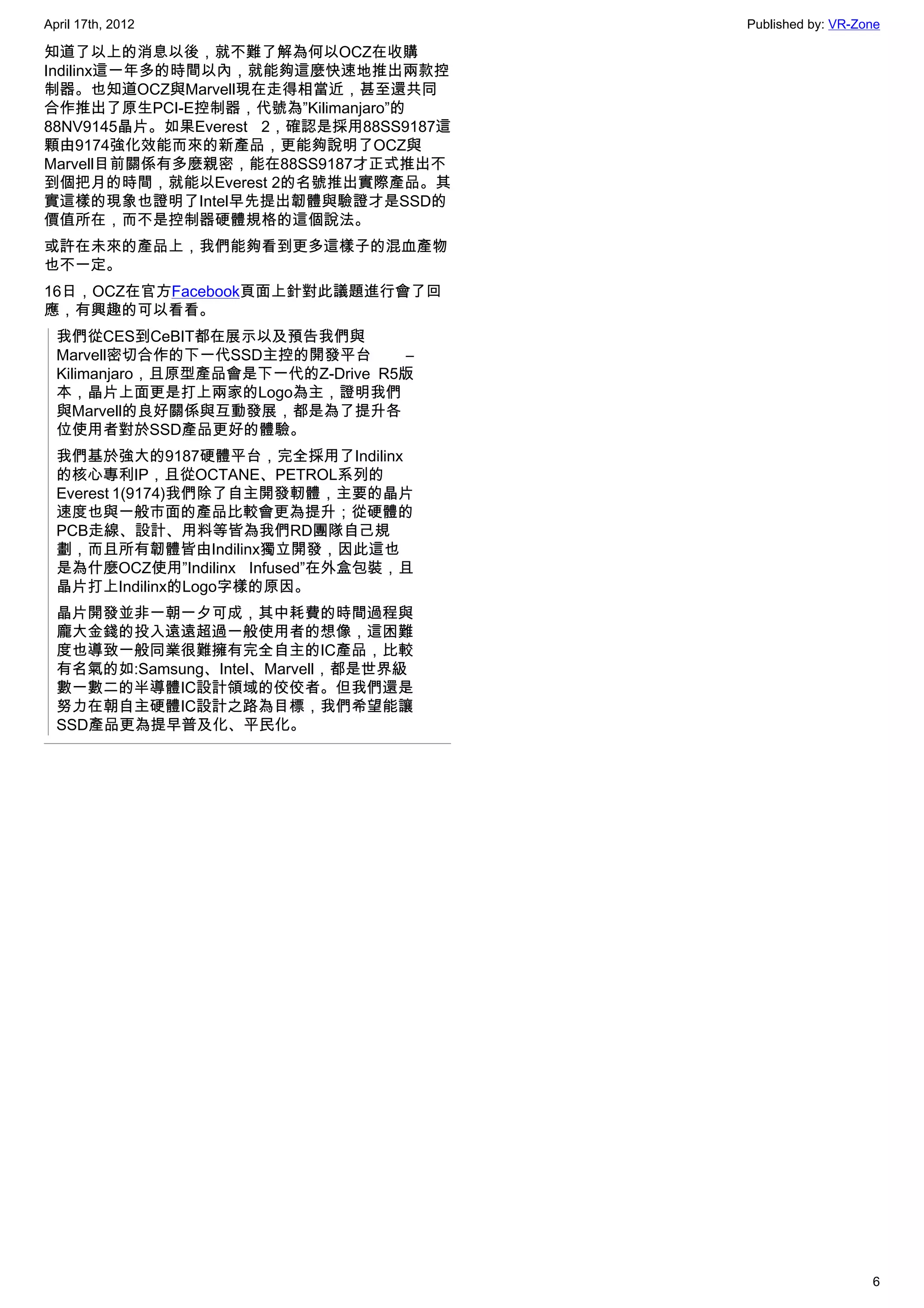 April 17th, 2012                        Published by: VR-Zone

知道了以上的消息以後，就不難了解為何以OCZ在收購
Indilinx這一年多的時間以內，就能夠這麼快速地推出兩款控
制器。也知道OCZ與Marvell現在走得相當近，甚至還共同
合作推出了原生PCI-E控制器，代號為”Kilimanjaro”的
88NV9145晶片。如果Everest 2，確認是採用88SS9187這
顆由9174強化效能而來的新產品，更能夠說明了OCZ與
Marvell目前關係有多麼親密，能在88SS9187才正式推出不
到個把月的時間，就能以Everest 2的名號推出實際產品。其
實這樣的現象也證明了Intel早先提出韌體與驗證才是SSD的
價值所在，而不是控制器硬體規格的這個說法。
或許在未來的產品上，我們能夠看到更多這樣子的混血產物
也不一定。
16日，OCZ在官方Facebook頁面上針對此議題進行會了回
應，有興趣的可以看看。
  我們從CES到CeBIT都在展示以及預告我們與
  Marvell密切合作的下一代SSD主控的開發平台         –
  Kilimanjaro，且原型產品會是下一代的Z-Drive R5版
  本，晶片上面更是打上兩家的Logo為主，證明我們
  與Marvell的良好關係與互動發展，都是為了提升各
  位使用者對於SSD產品更好的體驗。
  我們基於強大的9187硬體平台，完全採用了Indilinx
  的核心專利IP，且從OCTANE、PETROL系列的
  Everest 1(9174)我們除了自主開發軔體，主要的晶片
  速度也與一般市面的產品比較會更為提升；從硬體的
  PCB走線、設計、用料等皆為我們RD團隊自己規
  劃，而且所有韌體皆由Indilinx獨立開發，因此這也
  是為什麼OCZ使用”Indilinx Infused”在外盒包裝，且
  晶片打上Indilinx的Logo字樣的原因。
  晶片開發並非一朝一夕可成，其中耗費的時間過程與
  龐大金錢的投入遠遠超過一般使用者的想像，這困難
  度也導致一般同業很難擁有完全自主的IC產品，比較
  有名氣的如:Samsung、Intel、Marvell，都是世界級
  數一數二的半導體IC設計領域的佼佼者。但我們還是
  努力在朝自主硬體IC設計之路為目標，我們希望能讓
  SSD產品更為提早普及化、平民化。




                                                           6
 