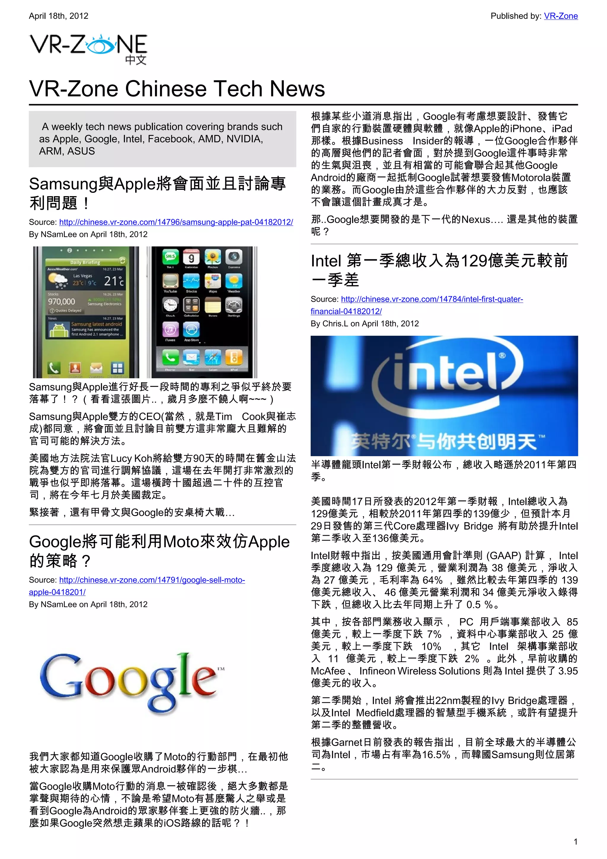 April 18th, 2012                                                                                                         Published by: VR-Zone




VR-Zone Chinese Tech News
                                                                       根據某些小道消息指出，Google有考慮想要設計、發售它
   A weekly tech news publication covering brands such                 們自家的行動裝置硬體與軟體，就像Apple的iPhone、iPad
  as Apple, Google, Intel, Facebook, AMD, NVIDIA,                      那樣。根據Business Insider的報導，一位Google合作夥伴
  ARM, ASUS                                                            的高層與他們的記者會面，對於提到Google這件事時非常
                                                                       的生氣與沮喪，並且有相當的可能會聯合起其他Google
                                                                       Android的廠商一起抵制Google試著想要發售Motorola裝置
Samsung與Apple將會面並且討論專                                                  的業務。而Google由於這些合作夥伴的大力反對，也應該
利問題！                                                                   不會讓這個計畫成真才是。
Source: http://chinese.vr-zone.com/14796/samsung-apple-pat-04182012/   那..Google想要開發的是下一代的Nexus…. 還是其他的裝置
By NSamLee on April 18th, 2012                                         呢？


                                                                       Intel 第一季總收入為129億美元較前
                                                                       一季差
                                                                       Source: http://chinese.vr-zone.com/14784/intel-first-quater-
                                                                       financial-04182012/
                                                                       By Chris.L on April 18th, 2012




Samsung與Apple進行好長一段時間的專利之爭似乎終於要
落幕了！？（看看這張圖片..，歲月多麼不饒人啊~~~）
Samsung與Apple雙方的CEO(當然，就是Tim Cook與崔志
成)都同意，將會面並且討論目前雙方這非常龐大且難解的
官司可能的解決方法。
美國地方法院法官Lucy Koh將給雙方90天的時間在舊金山法
                                                                       半導體龍頭Intel第一季財報公布，總收入略遜於2011年第四
院為雙方的官司進行調解協議，這場在去年開打非常激烈的
                                                                       季。
戰爭也似乎即將落幕。這場橫跨十國超過二十件的互控官
司，將在今年七月於美國裁定。
                                                                       美國時間17日所發表的2012年第一季財報，Intel總收入為
緊接著，還有甲骨文與Google的安桌椅大戰…                                                129億美元，相較於2011年第四季的139億少，但預計本月
                                                                       29日發售的第三代Core處理器Ivy Bridge 將有助於提升Intel
Google將可能利用Moto來效仿Apple                                                第二季收入至136億美元。
                                                                       Intel財報中指出，按美國通用會計準則 (GAAP) 計算， Intel
的策略？                                                                   季度總收入為 129 億美元，營業利潤為 38 億美元，淨收入
Source: http://chinese.vr-zone.com/14791/google-sell-moto-             為 27 億美元，毛利率為 64% ，雖然比較去年第四季的 139
apple-0418201/                                                         億美元總收入、 46 億美元營業利潤和 34 億美元淨收入錄得
By NSamLee on April 18th, 2012                                         下跌，但總收入比去年同期上升了 0.5 ％。
                                                                       其中，按各部門業務收入顯示， PC 用戶端事業部收入 85
                                                                       億美元，較上一季度下跌 7% ，資料中心事業部收入 25 億
                                                                       美元，較上一季度下跌 10% ，其它 Intel 架構事業部收
                                                                       入 11 億美元，較上一季度下跌 2% 。此外，早前收購的
                                                                       McAfee 、 Infineon Wireless Solutions 則為 Intel 提供了 3.95
                                                                       億美元的收入。
                                                                       第二季開始，Intel 將會推出22nm製程的Ivy Bridge處理器，
                                                                       以及Intel Medfield處理器的智慧型手機系統，或許有望提升
                                                                       第二季的整體營收。
                                                                       根據Garnet日前發表的報告指出，目前全球最大的半導體公
我們大家都知道Google收購了Moto的行動部門，在最初他                                         司為Intel，市場占有率為16.5%，而韓國Samsung則位居第
被大家認為是用來保護眾Android夥伴的一步棋…                                              二。
當Google收購Moto行動的消息一被確認後，絕大多數都是
掌聲與期待的心情，不論是希望Moto有甚麼驚人之舉或是
看到Google為Android的眾家夥伴套上更強的防火牆..，那
麼如果Google突然想走蘋果的iOS路線的話呢？！
                                                                                                                                            1
 