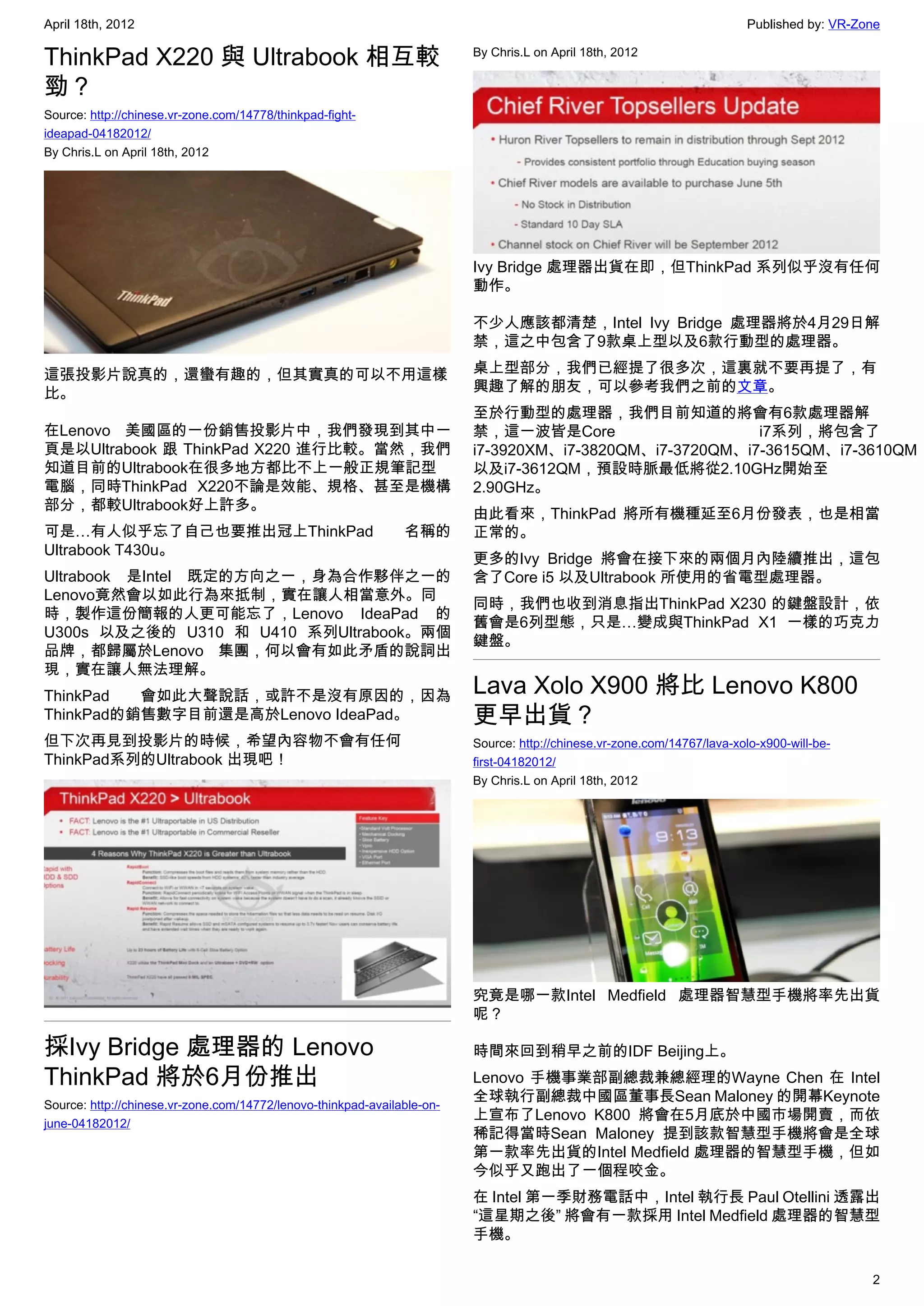 April 18th, 2012                                                                                                          Published by: VR-Zone

ThinkPad X220 與 Ultrabook 相互較                                            By Chris.L on April 18th, 2012


勁？
Source: http://chinese.vr-zone.com/14778/thinkpad-fight-
ideapad-04182012/
By Chris.L on April 18th, 2012




                                                                         Ivy Bridge 處理器出貨在即，但ThinkPad 系列似乎沒有任何
                                                                         動作。

                                                                         不少人應該都清楚，Intel Ivy Bridge 處理器將於4月29日解
                                                                         禁，這之中包含了9款桌上型以及6款行動型的處理器。

這張投影片說真的，還蠻有趣的，但其實真的可以不用這樣                                               桌上型部分，我們已經提了很多次，這裏就不要再提了，有
比。                                                                       興趣了解的朋友，可以參考我們之前的文章。
                                                                         至於行動型的處理器，我們目前知道的將會有6款處理器解
在Lenovo 美國區的一份銷售投影片中，我們發現到其中一                                            禁，這一波皆是Core                     i7系列，將包含了
頁是以Ultrabook 跟 ThinkPad X220 進行比較。當然，我們                                  i7-3920XM、i7-3820QM、i7-3720QM、i7-3615QM、i7-3610QM
知道目前的Ultrabook在很多地方都比不上一般正規筆記型                                           以及i7-3612QM，預設時脈最低將從2.10GHz開始至
電腦，同時ThinkPad X220不論是效能、規格、甚至是機構                                         2.90GHz。
部分，都較Ultrabook好上許多。
                                                                         由此看來，ThinkPad 將所有機種延至6月份發表，也是相當
可是…有人似乎忘了自己也要推出冠上ThinkPad                                      名稱的       正常的。
Ultrabook T430u。
                                                                         更多的Ivy Bridge 將會在接下來的兩個月內陸續推出，這包
Ultrabook 是Intel 既定的方向之一，身為合作夥伴之一的                                       含了Core i5 以及Ultrabook 所使用的省電型處理器。
Lenovo竟然會以如此行為來抵制，實在讓人相當意外。同
                                                                         同時，我們也收到消息指出ThinkPad X230 的鍵盤設計，依
時，製作這份簡報的人更可能忘了，Lenovo IdeaPad 的
                                                                         舊會是6列型態，只是…變成與ThinkPad X1 一樣的巧克力
U300s 以及之後的 U310 和 U410 系列Ultrabook。兩個
                                                                         鍵盤。
品牌，都歸屬於Lenovo 集團，何以會有如此矛盾的說詞出
現，實在讓人無法理解。
ThinkPad  會如此大聲說話，或許不是沒有原因的，因為                                           Lava Xolo X900 將比 Lenovo K800
ThinkPad的銷售數字目前還是高於Lenovo IdeaPad。                                       更早出貨？
但下次再見到投影片的時候，希望內容物不會有任何                                                  Source: http://chinese.vr-zone.com/14767/lava-xolo-x900-will-be-
ThinkPad系列的Ultrabook 出現吧！                                                first-04182012/
                                                                         By Chris.L on April 18th, 2012




                                                                         究竟是哪一款Intel Medfield 處理器智慧型手機將率先出貨
                                                                         呢？

採Ivy Bridge 處理器的 Lenovo                                                  時間來回到稍早之前的IDF Beijing上。
ThinkPad 將於6月份推出                                                         Lenovo 手機事業部副總裁兼總經理的Wayne Chen 在 Intel
Source: http://chinese.vr-zone.com/14772/lenovo-thinkpad-available-on-
                                                                         全球執行副總裁中國區董事長Sean Maloney 的開幕Keynote
june-04182012/
                                                                         上宣布了Lenovo K800 將會在5月底於中國市場開賣，而依
                                                                         稀記得當時Sean Maloney 提到該款智慧型手機將會是全球
                                                                         第一款率先出貨的Intel Medfield 處理器的智慧型手機，但如
                                                                         今似乎又跑出了一個程咬金。
                                                                         在 Intel 第一季財務電話中，Intel 執行長 Paul Otellini 透露出
                                                                         “這星期之後” 將會有一款採用 Intel Medfield 處理器的智慧型
                                                                         手機。

                                                                                                                                             2
 