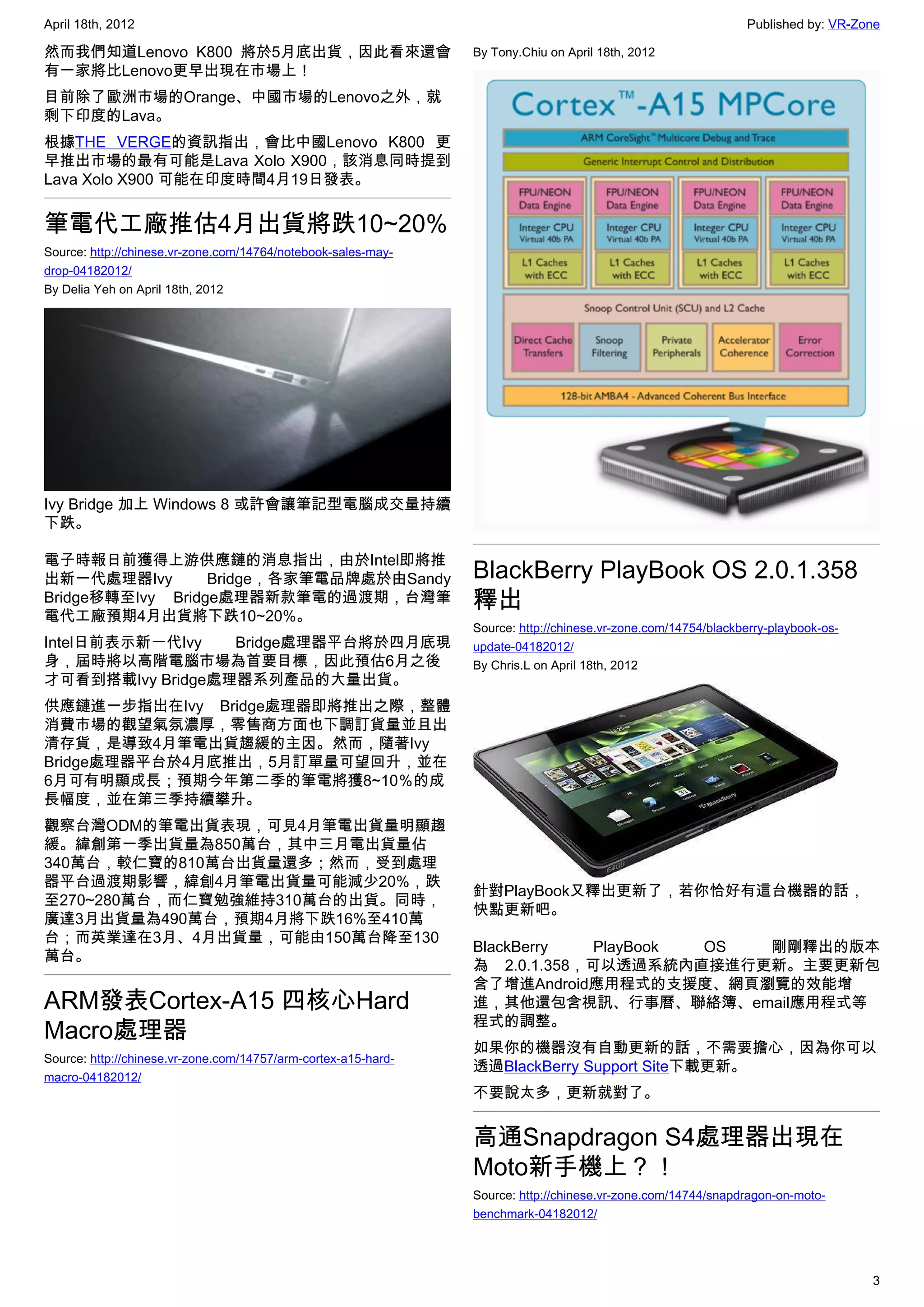 April 18th, 2012                                                                                               Published by: VR-Zone

然而我們知道Lenovo K800 將於5月底出貨，因此看來還會                                By Tony.Chiu on April 18th, 2012
有一家將比Lenovo更早出現在市場上！
目前除了歐洲市場的Orange、中國市場的Lenovo之外，就
剩下印度的Lava。
根據THE VERGE的資訊指出，會比中國Lenovo K800 更
早推出市場的最有可能是Lava Xolo X900，該消息同時提到
Lava Xolo X900 可能在印度時間4月19日發表。


筆電代工廠推估4月出貨將跌10~20%
Source: http://chinese.vr-zone.com/14764/notebook-sales-may-
drop-04182012/
By Delia Yeh on April 18th, 2012




Ivy Bridge 加上 Windows 8 或許會讓筆記型電腦成交量持續
下跌。

電子時報日前獲得上游供應鏈的消息指出，由於Intel即將推
出新一代處理器Ivy        Bridge，各家筆電品牌處於由Sandy                         BlackBerry PlayBook OS 2.0.1.358
Bridge移轉至Ivy Bridge處理器新款筆電的過渡期，台灣筆                              釋出
電代工廠預期4月出貨將下跌10~20%。
                                                                Source: http://chinese.vr-zone.com/14754/blackberry-playbook-os-
Intel日前表示新一代Ivy   Bridge處理器平台將於四月底現                             update-04182012/
身，屆時將以高階電腦市場為首要目標，因此預估6月之後                                      By Chris.L on April 18th, 2012
才可看到搭載Ivy Bridge處理器系列產品的大量出貨。
供應鏈進一步指出在Ivy Bridge處理器即將推出之際，整體
消費市場的觀望氣氛濃厚，零售商方面也下調訂貨量並且出
清存貨，是導致4月筆電出貨趨緩的主因。然而，隨著Ivy
Bridge處理器平台於4月底推出，5月訂單量可望回升，並在
6月可有明顯成長；預期今年第二季的筆電將獲8~10％的成
長幅度，並在第三季持續攀升。
觀察台灣ODM的筆電出貨表現，可見4月筆電出貨量明顯趨
緩。緯創第一季出貨量為850萬台，其中三月電出貨量佔
340萬台，較仁寶的810萬台出貨量還多；然而，受到處理
器平台過渡期影響，緯創4月筆電出貨量可能減少20%，跌
                                                                針對PlayBook又釋出更新了，若你恰好有這台機器的話，
至270~280萬台，而仁寶勉強維持310萬台的出貨。同時，
                                                                快點更新吧。
廣達3月出貨量為490萬台，預期4月將下跌16%至410萬
台；而英業達在3月、4月出貨量，可能由150萬台降至130
                                                                BlackBerry   PlayBook OS 剛剛釋出的版本
萬台。
                                                                為 2.0.1.358，可以透過系統內直接進行更新。主要更新包
                                                                含了增進Android應用程式的支援度、網頁瀏覽的效能增
ARM發表Cortex-A15 四核心Hard                                         進，其他還包含視訊、行事曆、聯絡簿、email應用程式等
                                                                程式的調整。
Macro處理器
                                                                如果你的機器沒有自動更新的話，不需要擔心，因為你可以
Source: http://chinese.vr-zone.com/14757/arm-cortex-a15-hard-
                                                                透過BlackBerry Support Site下載更新。
macro-04182012/
                                                                不要說太多，更新就對了。


                                                                高通Snapdragon S4處理器出現在
                                                                Moto新手機上？！
                                                                Source: http://chinese.vr-zone.com/14744/snapdragon-on-moto-
                                                                benchmark-04182012/




                                                                                                                                   3
 
