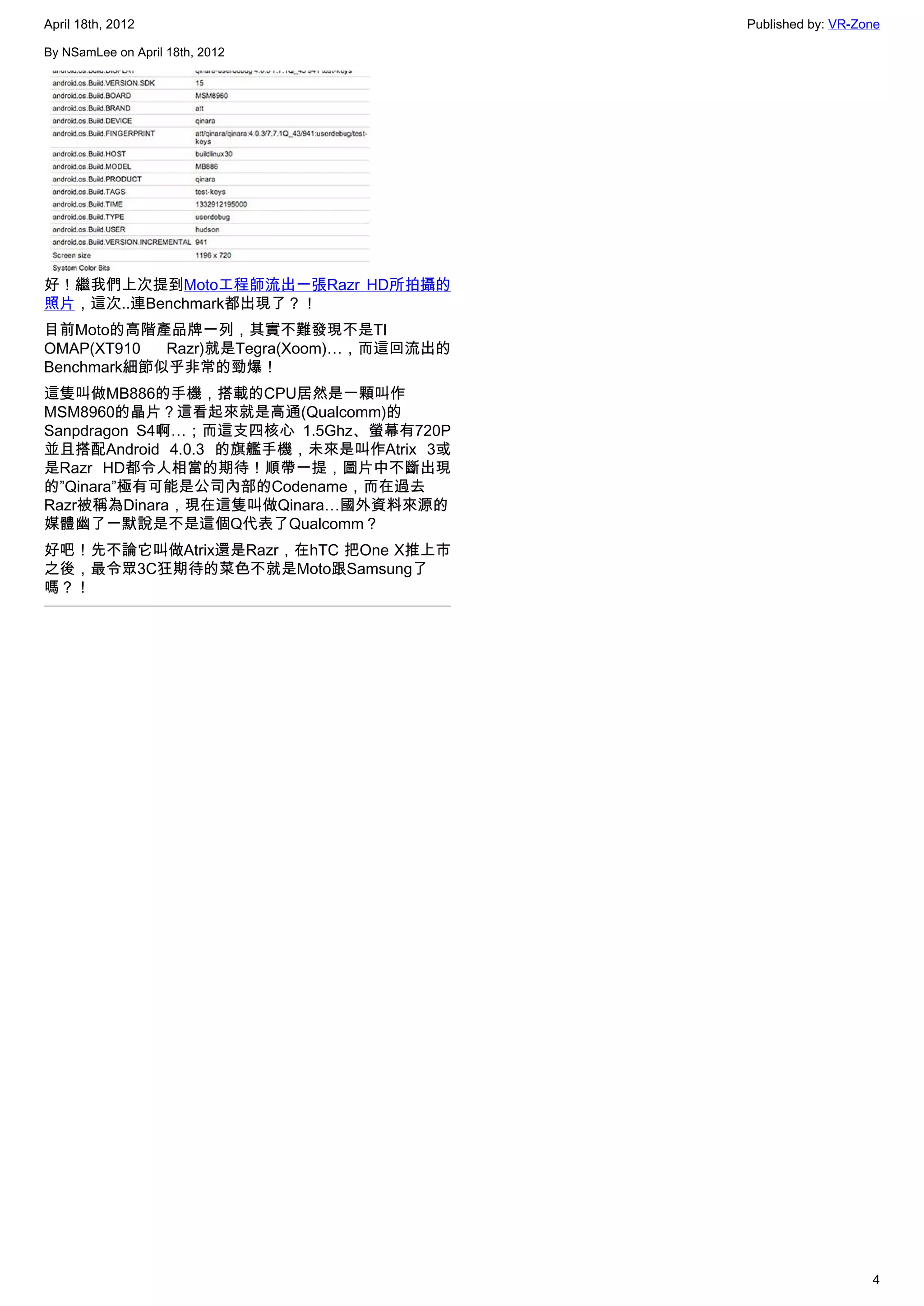 April 18th, 2012                         Published by: VR-Zone

By NSamLee on April 18th, 2012




好！繼我們上次提到Moto工程師流出一張Razr HD所拍攝的
照片，這次..連Benchmark都出現了？！
目前Moto的高階產品牌一列，其實不難發現不是TI
OMAP(XT910  Razr)就是Tegra(Xoom)…，而這回流出的
Benchmark細節似乎非常的勁爆！
這隻叫做MB886的手機，搭載的CPU居然是一顆叫作
MSM8960的晶片？這看起來就是高通(Qualcomm)的
Sanpdragon S4啊…；而這支四核心 1.5Ghz、螢幕有720P
並且搭配Android 4.0.3 的旗艦手機，未來是叫作Atrix 3或
是Razr HD都令人相當的期待！順帶一提，圖片中不斷出現
的”Qinara”極有可能是公司內部的Codename，而在過去
Razr被稱為Dinara，現在這隻叫做Qinara…國外資料來源的
媒體幽了一默說是不是這個Q代表了Qualcomm？
好吧！先不論它叫做Atrix還是Razr，在hTC 把One X推上市
之後，最令眾3C狂期待的菜色不就是Moto跟Samsung了
嗎？！




                                                            4
 