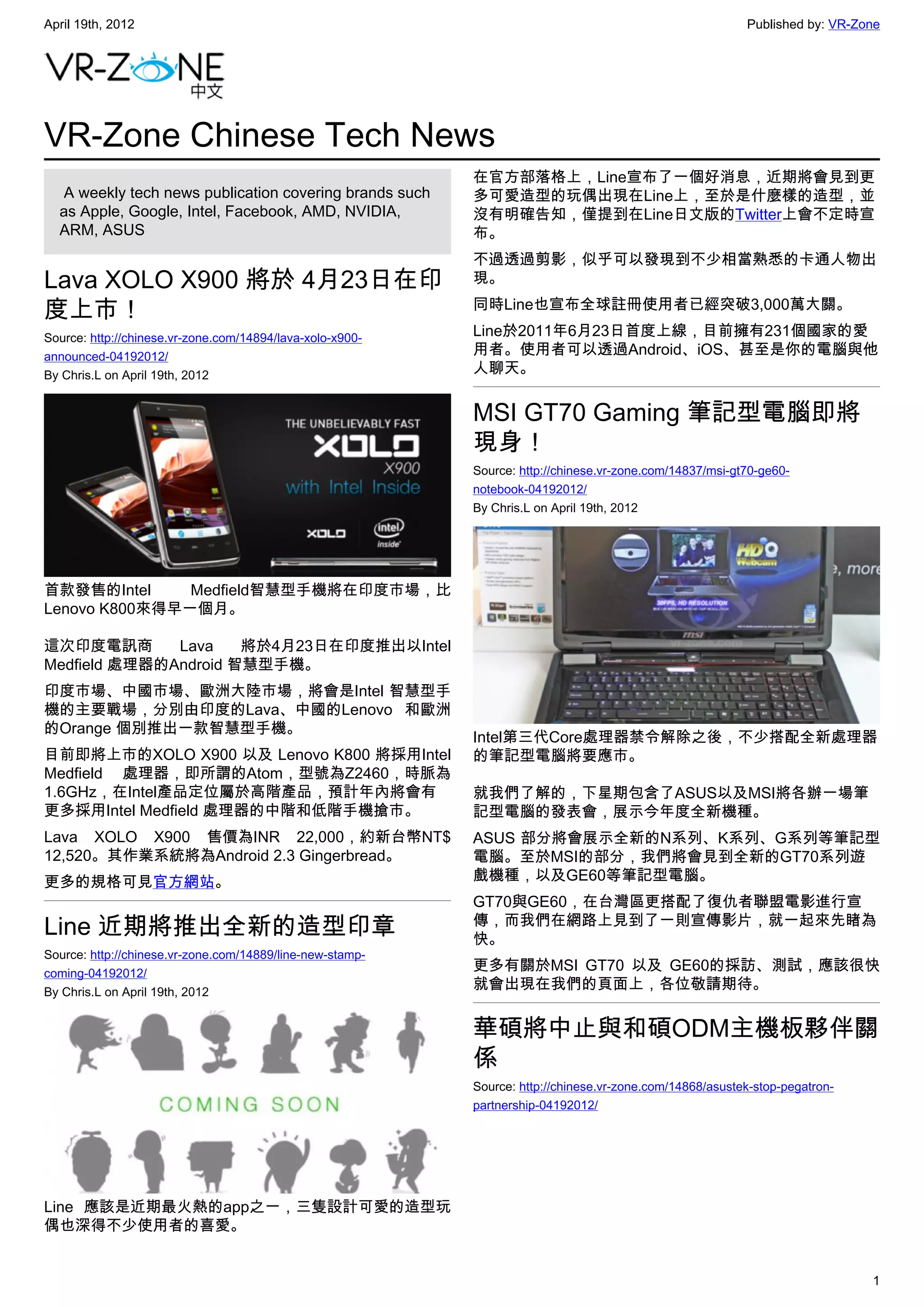 April 19th, 2012                                                                                          Published by: VR-Zone




VR-Zone Chinese Tech News
                                                           在官方部落格上，Line宣布了一個好消息，近期將會見到更
   A weekly tech news publication covering brands such     多可愛造型的玩偶出現在Line上，至於是什麼樣的造型，並
  as Apple, Google, Intel, Facebook, AMD, NVIDIA,          沒有明確告知，僅提到在Line日文版的Twitter上會不定時宣
  ARM, ASUS                                                布。
                                                           不過透過剪影，似乎可以發現到不少相當熟悉的卡通人物出
Lava XOLO X900 將於 4月23日在印                                  現。

度上市！                                                       同時Line也宣布全球註冊使用者已經突破3,000萬大關。

Source: http://chinese.vr-zone.com/14894/lava-xolo-x900-   Line於2011年6月23日首度上線，目前擁有231個國家的愛
announced-04192012/                                        用者。使用者可以透過Android、iOS、甚至是你的電腦與他
By Chris.L on April 19th, 2012                             人聊天。


                                                           MSI GT70 Gaming 筆記型電腦即將
                                                           現身！
                                                           Source: http://chinese.vr-zone.com/14837/msi-gt70-ge60-
                                                           notebook-04192012/
                                                           By Chris.L on April 19th, 2012




首款發售的Intel     Medfield智慧型手機將在印度市場，比
Lenovo K800來得早一個月。

這次印度電訊商       Lava    將於4月23日在印度推出以Intel
Medfield 處理器的Android 智慧型手機。
印度市場、中國市場、歐洲大陸市場，將會是Intel 智慧型手
機的主要戰場，分別由印度的Lava、中國的Lenovo 和歐洲
的Orange 個別推出一款智慧型手機。
                                                           Intel第三代Core處理器禁令解除之後，不少搭配全新處理器
目前即將上市的XOLO X900 以及 Lenovo K800 將採用Intel                   的筆記型電腦將要應市。
Medfield 處理器，即所謂的Atom，型號為Z2460，時脈為
1.6GHz，在Intel產品定位屬於高階產品，預計年內將會有                            就我們了解的，下星期包含了ASUS以及MSI將各辦一場筆
更多採用Intel Medfield 處理器的中階和低階手機搶市。                          記型電腦的發表會，展示今年度全新機種。
Lava XOLO X900 售價為INR 22,000，約新台幣NT$                       ASUS 部分將會展示全新的N系列、K系列、G系列等筆記型
12,520。其作業系統將為Android 2.3 Gingerbread。                     電腦。至於MSI的部分，我們將會見到全新的GT70系列遊
更多的規格可見官方網站。                                               戲機種，以及GE60等筆記型電腦。
                                                           GT70與GE60，在台灣區更搭配了復仇者聯盟電影進行宣
Line 近期將推出全新的造型印章                                          傳，而我們在網路上見到了一則宣傳影片，就一起來先睹為
                                                           快。
Source: http://chinese.vr-zone.com/14889/line-new-stamp-
coming-04192012/
                                                           更多有關於MSI GT70 以及 GE60的採訪、測試，應該很快
By Chris.L on April 19th, 2012
                                                           就會出現在我們的頁面上，各位敬請期待。


                                                           華碩將中止與和碩ODM主機板夥伴關
                                                           係
                                                           Source: http://chinese.vr-zone.com/14868/asustek-stop-pegatron-
                                                           partnership-04192012/




Line 應該是近期最火熱的app之一，三隻設計可愛的造型玩
偶也深得不少使用者的喜愛。


                                                                                                                             1
 