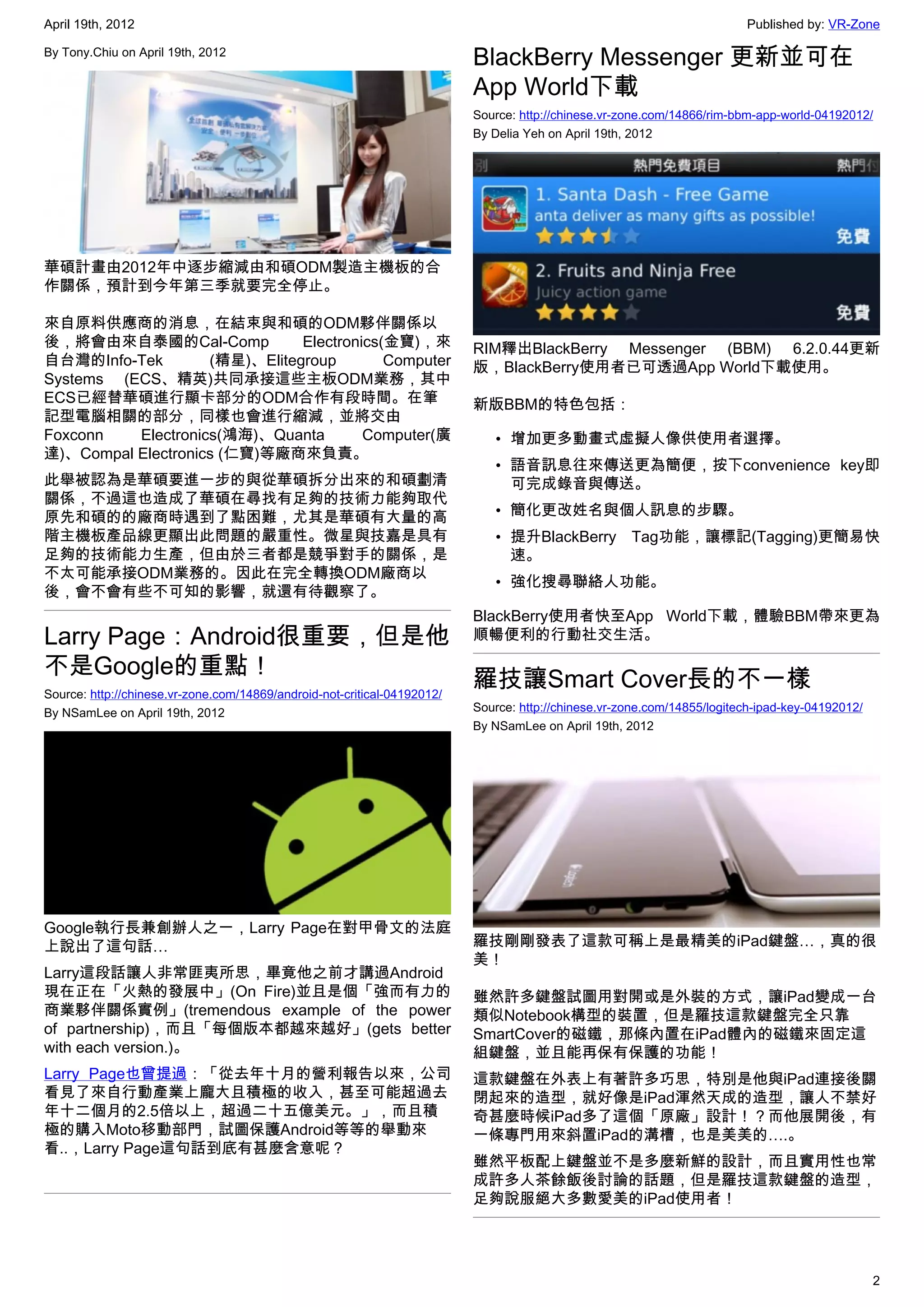 April 19th, 2012                                                                                                         Published by: VR-Zone

By Tony.Chiu on April 19th, 2012
                                                                          BlackBerry Messenger 更新並可在
                                                                          App World下載
                                                                          Source: http://chinese.vr-zone.com/14866/rim-bbm-app-world-04192012/
                                                                          By Delia Yeh on April 19th, 2012




華碩計畫由2012年中逐步縮減由和碩ODM製造主機板的合
作關係，預計到今年第三季就要完全停止。

來自原料供應商的消息，在結束與和碩的ODM夥伴關係以
後，將會由來自泰國的Cal-Comp             Electronics(金寶)，來                          RIM釋出BlackBerry Messenger (BBM) 6.2.0.44更新
自台灣的Info-Tek        (精星)、Elitegroup        Computer                       版，BlackBerry使用者已可透過App World下載使用。
Systems (ECS、精英)共同承接這些主板ODM業務，其中
ECS已經替華碩進行顯卡部分的ODM合作有段時間。在筆                                               新版BBM的特色包括：
記型電腦相關的部分，同樣也會進行縮減，並將交由
Foxconn   Electronics(鴻海)、Quanta        Computer(廣                           • 增加更多動畫式虛擬人像供使用者選擇。
達)、Compal Electronics (仁寶)等廠商來負責。
                                                                             • 語音訊息往來傳送更為簡便，按下convenience key即
此舉被認為是華碩要進一步的與從華碩拆分出來的和碩劃清                                                     可完成錄音與傳送。
關係，不過這也造成了華碩在尋找有足夠的技術力能夠取代
原先和碩的的廠商時遇到了點困難，尤其是華碩有大量的高                                                   • 簡化更改姓名與個人訊息的步驟。
階主機板產品線更顯出此問題的嚴重性。微星與技嘉是具有                                                   • 提升BlackBerry Tag功能，讓標記(Tagging)更簡易快
足夠的技術能力生產，但由於三者都是競爭對手的關係，是                                                     速。
不太可能承接ODM業務的。因此在完全轉換ODM廠商以
                                                                             • 強化搜尋聯絡人功能。
後，會不會有些不可知的影響，就還有待觀察了。
                                                                          BlackBerry使用者快至App World下載，體驗BBM帶來更為
Larry Page：Android很重要，但是他                                                 順暢便利的行動社交生活。

不是Google的重點！
Source: http://chinese.vr-zone.com/14869/android-not-critical-04192012/
                                                                          羅技讓Smart Cover長的不一樣
By NSamLee on April 19th, 2012                                            Source: http://chinese.vr-zone.com/14855/logitech-ipad-key-04192012/
                                                                          By NSamLee on April 19th, 2012




Google執行長兼創辦人之一，Larry Page在對甲骨文的法庭
上說出了這句話…                                                                  羅技剛剛發表了這款可稱上是最精美的iPad鍵盤…，真的很
                                                                          美！
Larry這段話讓人非常匪夷所思，畢竟他之前才講過Android
現在正在「火熱的發展中」(On Fire)並且是個「強而有力的                                           雖然許多鍵盤試圖用對開或是外裝的方式，讓iPad變成一台
商業夥伴關係實例」(tremendous example of the power                                 類似Notebook構型的裝置，但是羅技這款鍵盤完全只靠
of partnership)，而且「每個版本都越來越好」(gets better                                 SmartCover的磁鐵，那條內置在iPad體內的磁鐵來固定這
with each version.)。                                                      組鍵盤，並且能再保有保護的功能！
Larry Page也曾提過：「從去年十月的營利報告以來，公司                                           這款鍵盤在外表上有著許多巧思，特別是他與iPad連接後關
看見了來自行動產業上龐大且積極的收入，甚至可能超過去                                                閉起來的造型，就好像是iPad渾然天成的造型，讓人不禁好
年十二個月的2.5倍以上，超過二十五億美元。」，而且積                                               奇甚麼時候iPad多了這個「原廠」設計！？而他展開後，有
極的購入Moto移動部門，試圖保護Android等等的舉動來                                            一條專門用來斜置iPad的溝槽，也是美美的….。
看..，Larry Page這句話到底有甚麼含意呢？
                                                                          雖然平板配上鍵盤並不是多麼新鮮的設計，而且實用性也常
                                                                          成許多人茶餘飯後討論的話題，但是羅技這款鍵盤的造型，
                                                                          足夠說服絕大多數愛美的iPad使用者！




                                                                                                                                                 2
 