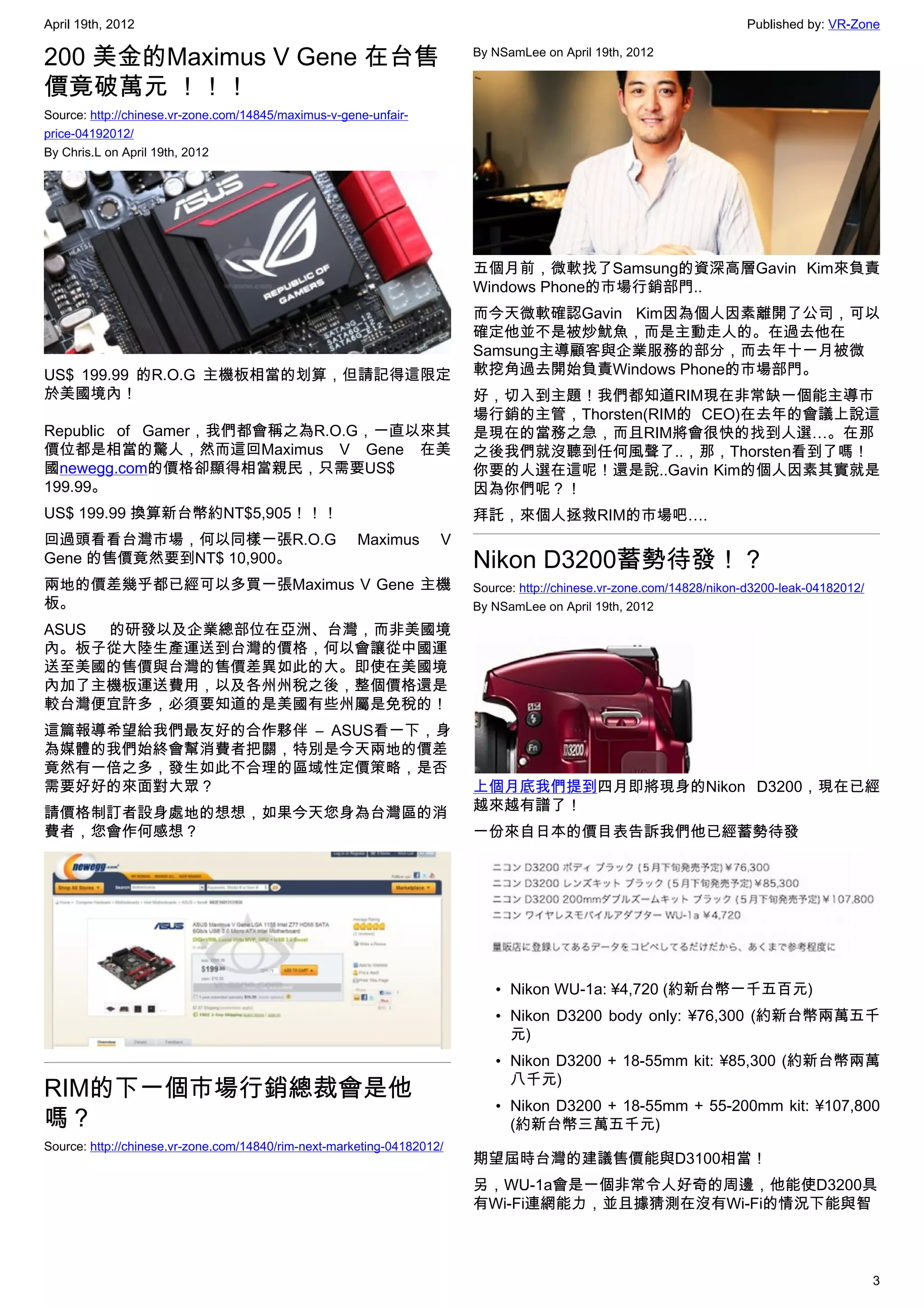 April 19th, 2012                                                                                                      Published by: VR-Zone

200 美金的Maximus V Gene 在台售                                               By NSamLee on April 19th, 2012


價竟破萬元 ！！！
Source: http://chinese.vr-zone.com/14845/maximus-v-gene-unfair-
price-04192012/
By Chris.L on April 19th, 2012




                                                                        五個月前，微軟找了Samsung的資深高層Gavin Kim來負責
                                                                        Windows Phone的市場行銷部門..
                                                                        而今天微軟確認Gavin Kim因為個人因素離開了公司，可以
                                                                        確定他並不是被炒魷魚，而是主動走人的。在過去他在
                                                                        Samsung主導顧客與企業服務的部分，而去年十一月被微
US$ 199.99 的R.O.G 主機板相當的划算，但請記得這限定                                      軟挖角過去開始負責Windows Phone的市場部門。
於美國境內！                                                                  好，切入到主題！我們都知道RIM現在非常缺一個能主導市
                                                                        場行銷的主管，Thorsten(RIM的 CEO)在去年的會議上說這
Republic of Gamer，我們都會稱之為R.O.G，一直以來其                                    是現在的當務之急，而且RIM將會很快的找到人選…。在那
價位都是相當的驚人，然而這回Maximus V Gene 在美                                         之後我們就沒聽到任何風聲了..，那，Thorsten看到了嗎！
國newegg.com的價格卻顯得相當親民，只需要US$                                            你要的人選在這呢！還是說..Gavin Kim的個人因素其實就是
199.99。                                                                 因為你們呢？！
US$ 199.99 換算新台幣約NT$5,905！！！                                            拜託，來個人拯救RIM的市場吧….
回過頭看看台灣市場，何以同樣一張R.O.G                                 Maximus       V
Gene 的售價竟然要到NT$ 10,900。                                                 Nikon D3200蓄勢待發！？
兩地的價差幾乎都已經可以多買一張Maximus V Gene 主機                                       Source: http://chinese.vr-zone.com/14828/nikon-d3200-leak-04182012/
板。                                                                      By NSamLee on April 19th, 2012
ASUS 的研發以及企業總部位在亞洲、台灣，而非美國境
內。板子從大陸生產運送到台灣的價格，何以會讓從中國運
送至美國的售價與台灣的售價差異如此的大。即使在美國境
內加了主機板運送費用，以及各州州稅之後，整個價格還是
較台灣便宜許多，必須要知道的是美國有些州屬是免稅的！
這篇報導希望給我們最友好的合作夥伴 – ASUS看一下，身
為媒體的我們始終會幫消費者把關，特別是今天兩地的價差
竟然有一倍之多，發生如此不合理的區域性定價策略，是否
需要好好的來面對大眾？                                                             上個月底我們提到四月即將現身的Nikon D3200，現在已經
請價格制訂者設身處地的想想，如果今天您身為台灣區的消                                              越來越有譜了！
費者，您會作何感想？                                                              一份來自日本的價目表告訴我們他已經蓄勢待發




                                                                           • Nikon WU-1a: ¥4,720 (約新台幣一千五百元)
                                                                           • Nikon D3200 body only: ¥76,300 (約新台幣兩萬五千
                                                                             元)
                                                                           • Nikon D3200 + 18-55mm kit: ¥85,300 (約新台幣兩萬
                                                                             八千元)
RIM的下一個市場行銷總裁會是他
                                                                           • Nikon D3200 + 18-55mm + 55-200mm kit: ¥107,800
嗎？                                                                           (約新台幣三萬五千元)
Source: http://chinese.vr-zone.com/14840/rim-next-marketing-04182012/
                                                                        期望屆時台灣的建議售價能與D3100相當！
                                                                        另，WU-1a會是一個非常令人好奇的周邊，他能使D3200具
                                                                        有Wi-Fi連網能力，並且據猜測在沒有Wi-Fi的情況下能與智



                                                                                                                                              3
 