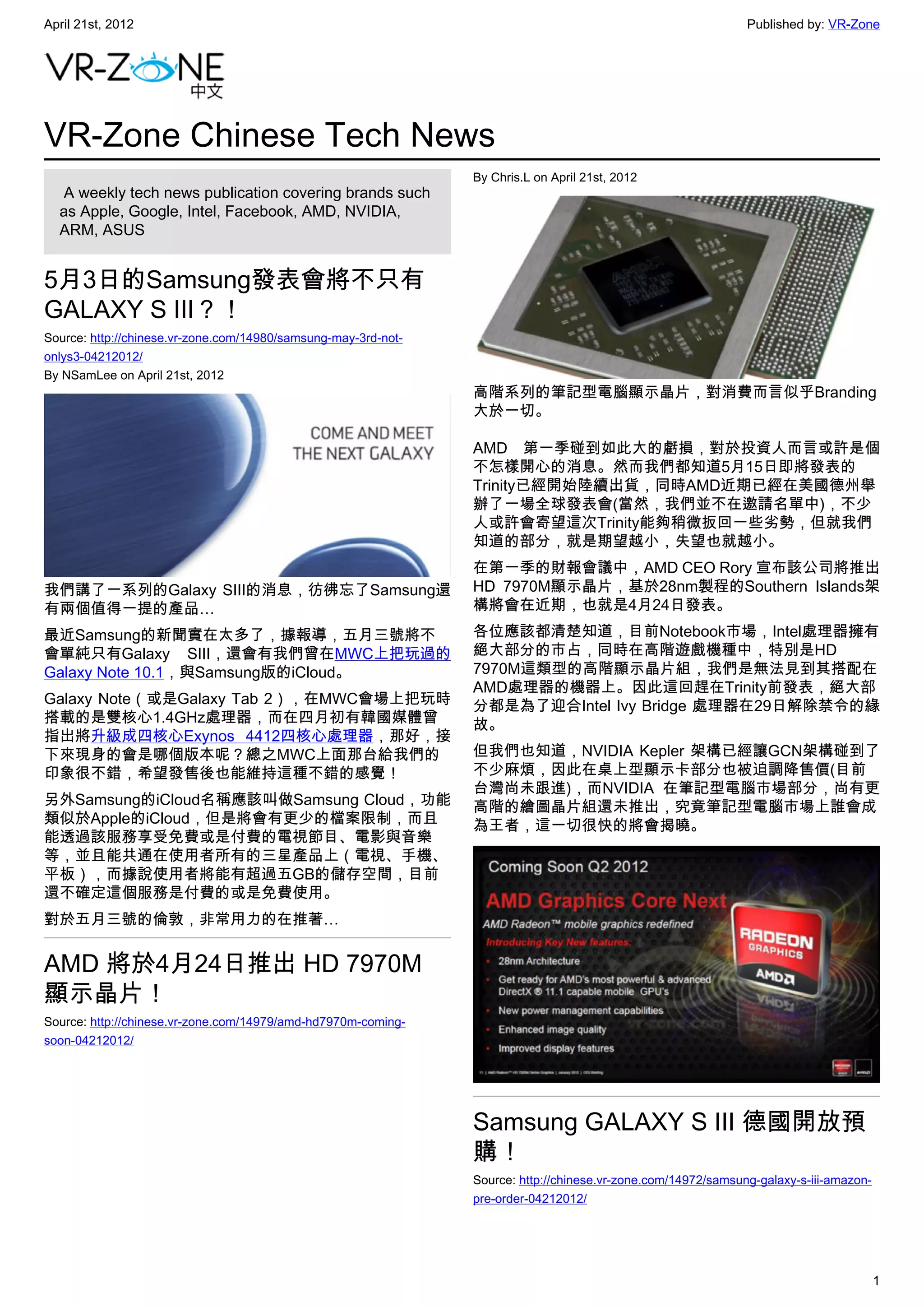 April 21st, 2012                                                                                               Published by: VR-Zone




VR-Zone Chinese Tech News
                                                                By Chris.L on April 21st, 2012
   A weekly tech news publication covering brands such
  as Apple, Google, Intel, Facebook, AMD, NVIDIA,
  ARM, ASUS


5月3日的Samsung發表會將不只有
GALAXY S III？！
Source: http://chinese.vr-zone.com/14980/samsung-may-3rd-not-
onlys3-04212012/
By NSamLee on April 21st, 2012
                                                                高階系列的筆記型電腦顯示晶片，對消費而言似乎Branding
                                                                大於一切。

                                                                AMD 第一季碰到如此大的虧損，對於投資人而言或許是個
                                                                不怎樣開心的消息。然而我們都知道5月15日即將發表的
                                                                Trinity已經開始陸續出貨，同時AMD近期已經在美國德州舉
                                                                辦了一場全球發表會(當然，我們並不在邀請名單中)，不少
                                                                人或許會寄望這次Trinity能夠稍微扳回一些劣勢，但就我們
                                                                知道的部分，就是期望越小，失望也就越小。
                                                                在第一季的財報會議中，AMD CEO Rory 宣布該公司將推出
我們講了一系列的Galaxy SIII的消息，彷彿忘了Samsung還                             HD 7970M顯示晶片，基於28nm製程的Southern Islands架
有兩個值得一提的產品…                                                     構將會在近期，也就是4月24日發表。
最近Samsung的新聞實在太多了，據報導，五月三號將不                                    各位應該都清楚知道，目前Notebook市場，Intel處理器擁有
會單純只有Galaxy SIII，還會有我們曾在MWC上把玩過的                                絕大部分的市占，同時在高階遊戲機種中，特別是HD
Galaxy Note 10.1，與Samsung版的iCloud。                              7970M這類型的高階顯示晶片組，我們是無法見到其搭配在
                                                                AMD處理器的機器上。因此這回趕在Trinity前發表，絕大部
Galaxy Note（或是Galaxy Tab 2），在MWC會場上把玩時                          分都是為了迎合Intel Ivy Bridge 處理器在29日解除禁令的緣
搭載的是雙核心1.4GHz處理器，而在四月初有韓國媒體曾                                    故。
指出將升級成四核心Exynos 4412四核心處理器，那好，接
下來現身的會是哪個版本呢？總之MWC上面那台給我們的                                      但我們也知道，NVIDIA Kepler 架構已經讓GCN架構碰到了
印象很不錯，希望發售後也能維持這種不錯的感覺！                                         不少麻煩，因此在桌上型顯示卡部分也被迫調降售價(目前
                                                                台灣尚未跟進)，而NVIDIA 在筆記型電腦市場部分，尚有更
另外Samsung的iCloud名稱應該叫做Samsung Cloud，功能                          高階的繪圖晶片組還未推出，究竟筆記型電腦市場上誰會成
類似於Apple的iCloud，但是將會有更少的檔案限制，而且                                 為王者，這一切很快的將會揭曉。
能透過該服務享受免費或是付費的電視節目、電影與音樂
等，並且能共通在使用者所有的三星產品上（電視、手機、
平板），而據說使用者將能有超過五GB的儲存空間，目前
還不確定這個服務是付費的或是免費使用。
對於五月三號的倫敦，非常用力的在推著…


AMD 將於4月24日推出 HD 7970M
顯示晶片！
Source: http://chinese.vr-zone.com/14979/amd-hd7970m-coming-
soon-04212012/




                                                                Samsung GALAXY S III 德國開放預
                                                                購！
                                                                Source: http://chinese.vr-zone.com/14972/samsung-galaxy-s-iii-amazon-
                                                                pre-order-04212012/




                                                                                                                                        1
 
