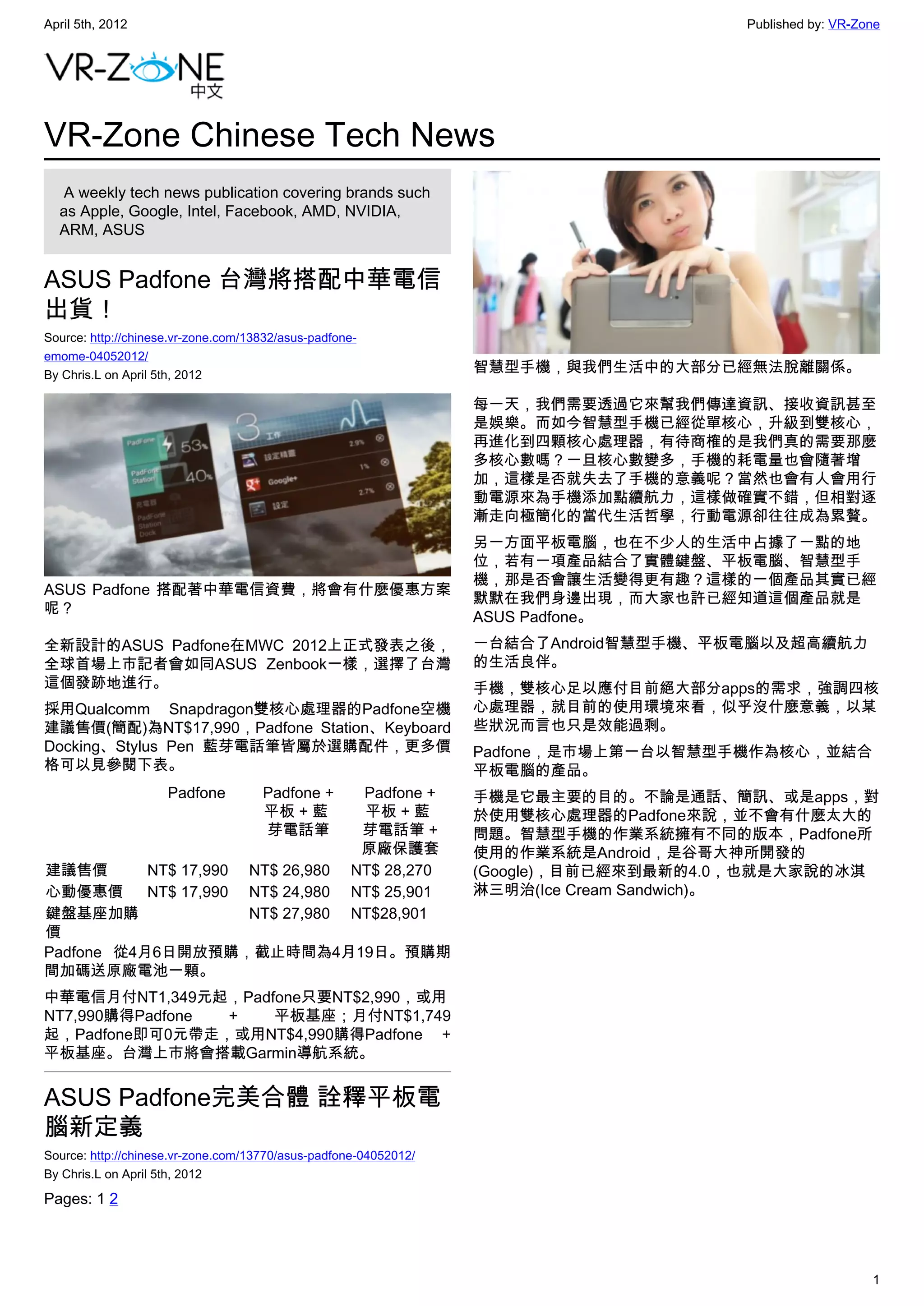 April 5th, 2012                                                                       Published by: VR-Zone




VR-Zone Chinese Tech News
   A weekly tech news publication covering brands such
  as Apple, Google, Intel, Facebook, AMD, NVIDIA,
  ARM, ASUS


ASUS Padfone 台灣將搭配中華電信
出貨！
Source: http://chinese.vr-zone.com/13832/asus-padfone-
emome-04052012/
By Chris.L on April 5th, 2012
                                                                  智慧型手機，與我們生活中的大部分已經無法脫離關係。

                                                                  每一天，我們需要透過它來幫我們傳達資訊、接收資訊甚至
                                                                  是娛樂。而如今智慧型手機已經從單核心，升級到雙核心，
                                                                  再進化到四顆核心處理器，有待商榷的是我們真的需要那麼
                                                                  多核心數嗎？一旦核心數變多，手機的耗電量也會隨著增
                                                                  加，這樣是否就失去了手機的意義呢？當然也會有人會用行
                                                                  動電源來為手機添加點續航力，這樣做確實不錯，但相對逐
                                                                  漸走向極簡化的當代生活哲學，行動電源卻往往成為累贅。
                                                                  另一方面平板電腦，也在不少人的生活中占據了一點的地
                                                                  位，若有一項產品結合了實體鍵盤、平板電腦、智慧型手
                                                                  機，那是否會讓生活變得更有趣？這樣的一個產品其實已經
ASUS Padfone 搭配著中華電信資費，將會有什麼優惠方案
                                                                  默默在我們身邊出現，而大家也許已經知道這個產品就是
呢？
                                                                  ASUS Padfone。
全新設計的ASUS Padfone在MWC 2012上正式發表之後，                                一台結合了Android智慧型手機、平板電腦以及超高續航力
全球首場上市記者會如同ASUS Zenbook一樣，選擇了台灣                                   的生活良伴。
這個發跡地進行。                                                          手機，雙核心足以應付目前絕大部分apps的需求，強調四核
採用Qualcomm Snapdragon雙核心處理器的Padfone空機                             心處理器，就目前的使用環境來看，似乎沒什麼意義，以某
建議售價(簡配)為NT$17,990，Padfone Station、Keyboard                       些狀況而言也只是效能過剩。
Docking、Stylus Pen 藍芽電話筆皆屬於選購配件，更多價                               Padfone，是市場上第一台以智慧型手機作為核心，並結合
格可以見參閱下表。                                                         平板電腦的產品。
                     Padfone         Padfone +        Padfone +   手機是它最主要的目的。不論是通話、簡訊、或是apps，對
                                     平板 + 藍           平板 + 藍      於使用雙核心處理器的Padfone來說，並不會有什麼太大的
                                     芽電話筆             芽電話筆 +      問題。智慧型手機的作業系統擁有不同的版本，Padfone所
                                                      原廠保護套       使用的作業系統是Android，是谷哥大神所開發的
建議售價       NT$ 17,990 NT$ 26,980                     NT$ 28,270   (Google)，目前已經來到最新的4.0，也就是大家說的冰淇
心動優惠價      NT$ 17,990 NT$ 24,980                     NT$ 25,901   淋三明治(Ice Cream Sandwich)。
鍵盤基座加購                NT$ 27,980                     NT$28,901
價
Padfone 從4月6日開放預購，截止時間為4月19日。預購期
間加碼送原廠電池一顆。
中華電信月付NT1,349元起，Padfone只要NT$2,990，或用
NT7,990購得Padfone +  平板基座；月付NT$1,749
起，Padfone即可0元帶走，或用NT$4,990購得Padfone +
平板基座。台灣上市將會搭載Garmin導航系統。


ASUS Padfone完美合體 詮釋平板電
腦新定義
Source: http://chinese.vr-zone.com/13770/asus-padfone-04052012/
By Chris.L on April 5th, 2012

Pages: 1 2




                                                                                                         1
 
