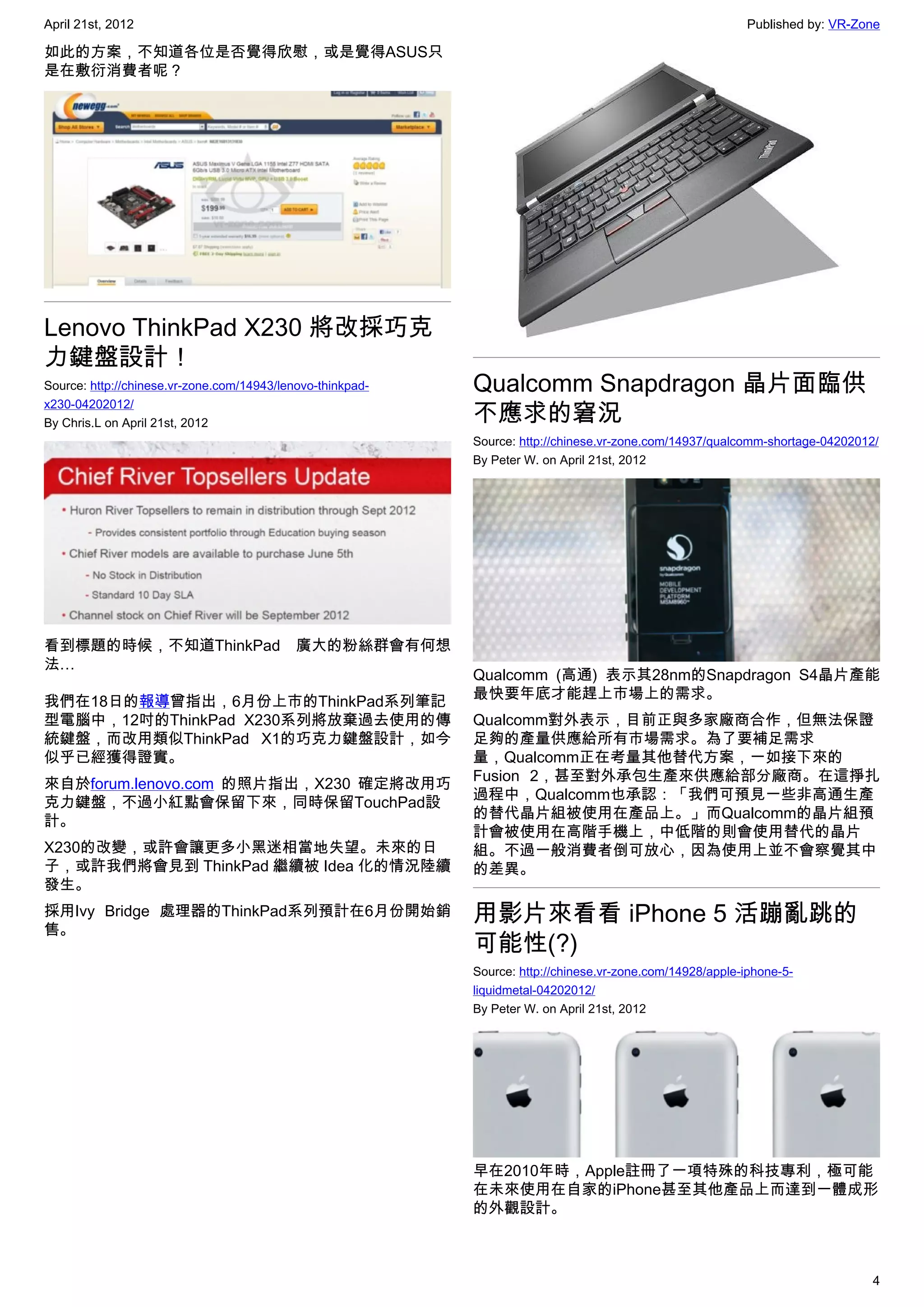 April 21st, 2012                                                                                           Published by: VR-Zone

如此的方案，不知道各位是否覺得欣慰，或是覺得ASUS只
是在敷衍消費者呢？




Lenovo ThinkPad X230 將改採巧克
力鍵盤設計！
Source: http://chinese.vr-zone.com/14943/lenovo-thinkpad-   Qualcomm Snapdragon 晶片面臨供
                                                            不應求的窘況
x230-04202012/
By Chris.L on April 21st, 2012
                                                            Source: http://chinese.vr-zone.com/14937/qualcomm-shortage-04202012/
                                                            By Peter W. on April 21st, 2012




看到標題的時候，不知道ThinkPad 廣大的粉絲群會有何想
法…
                                                            Qualcomm (高通) 表示其28nm的Snapdragon S4晶片產能
                                                            最快要年底才能趕上市場上的需求。
我們在18日的報導曾指出，6月份上市的ThinkPad系列筆記
型電腦中，12吋的ThinkPad X230系列將放棄過去使用的傳                           Qualcomm對外表示，目前正與多家廠商合作，但無法保證
統鍵盤，而改用類似ThinkPad X1的巧克力鍵盤設計，如今                             足夠的產量供應給所有市場需求。為了要補足需求
似乎已經獲得證實。                                                   量，Qualcomm正在考量其他替代方案，一如接下來的
                                                            Fusion 2，甚至對外承包生產來供應給部分廠商。在這掙扎
來自於forum.lenovo.com 的照片指出，X230 確定將改用巧
                                                            過程中，Qualcomm也承認：「我們可預見一些非高通生產
克力鍵盤，不過小紅點會保留下來，同時保留TouchPad設
                                                            的替代晶片組被使用在產品上。」而Qualcomm的晶片組預
計。
                                                            計會被使用在高階手機上，中低階的則會使用替代的晶片
X230的改變，或許會讓更多小黑迷相當地失望。未來的日                                 組。不過一般消費者倒可放心，因為使用上並不會察覺其中
子，或許我們將會見到 ThinkPad 繼續被 Idea 化的情況陸續                         的差異。
發生。
採用Ivy Bridge 處理器的ThinkPad系列預計在6月份開始銷                        用影片來看看 iPhone 5 活蹦亂跳的
售。
                                                            可能性(?)
                                                            Source: http://chinese.vr-zone.com/14928/apple-iphone-5-
                                                            liquidmetal-04202012/
                                                            By Peter W. on April 21st, 2012




                                                            早在2010年時，Apple註冊了一項特殊的科技專利，極可能
                                                            在未來使用在自家的iPhone甚至其他產品上而達到一體成形
                                                            的外觀設計。



                                                                                                                               4
 
