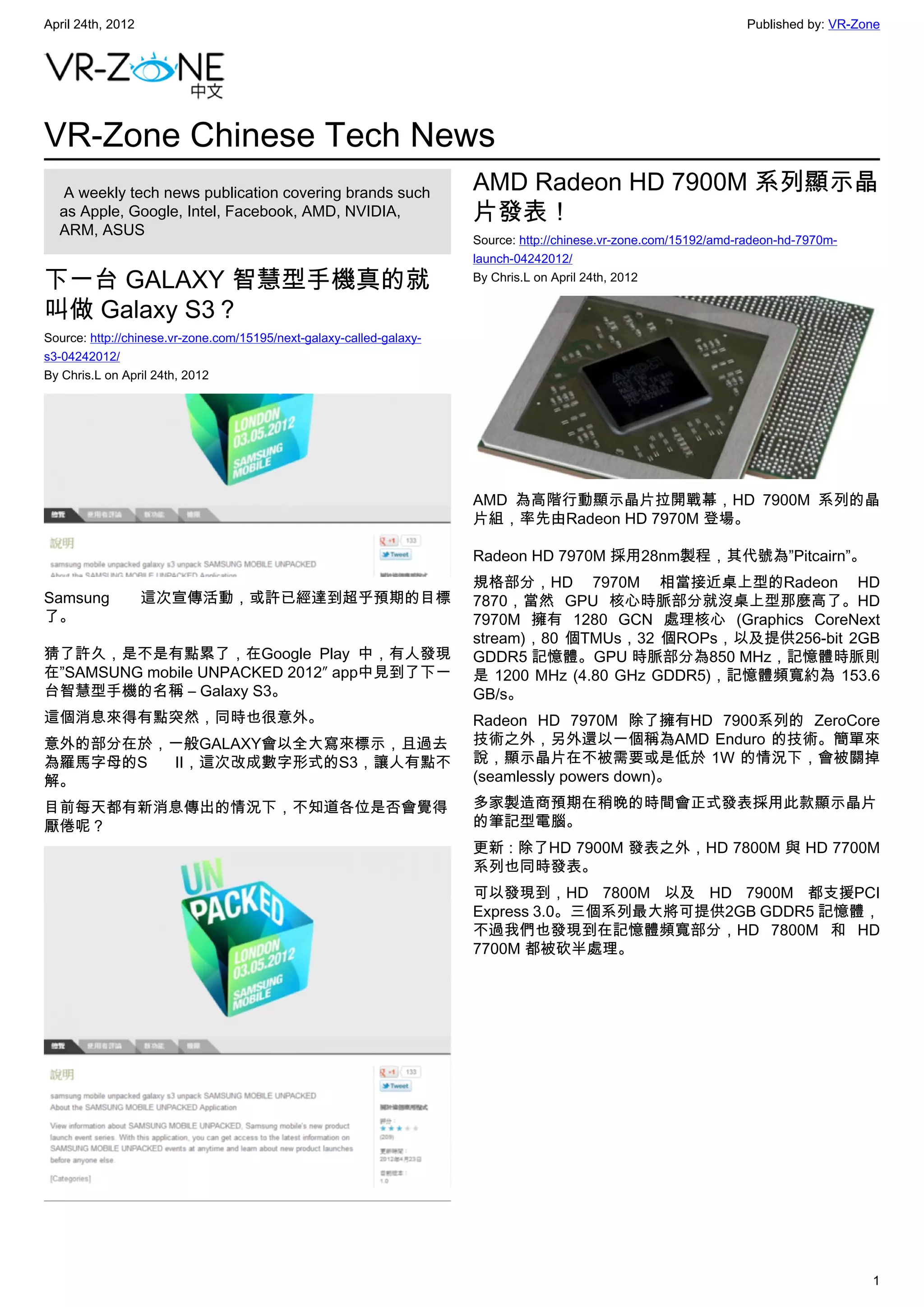 April 24th, 2012                                                                                                   Published by: VR-Zone




VR-Zone Chinese Tech News
   A weekly tech news publication covering brands such                AMD Radeon HD 7900M 系列顯示晶
  as Apple, Google, Intel, Facebook, AMD, NVIDIA,                     片發表！
  ARM, ASUS
                                                                      Source: http://chinese.vr-zone.com/15192/amd-radeon-hd-7970m-
                                                                      launch-04242012/

下一台 GALAXY 智慧型手機真的就                                                   By Chris.L on April 24th, 2012

叫做 Galaxy S3？
Source: http://chinese.vr-zone.com/15195/next-galaxy-called-galaxy-
s3-04242012/
By Chris.L on April 24th, 2012




                                                                      AMD 為高階行動顯示晶片拉開戰幕，HD 7900M 系列的晶
                                                                      片組，率先由Radeon HD 7970M 登場。

                                                                      Radeon HD 7970M 採用28nm製程，其代號為”Pitcairn”。
                                                                      規格部分，HD 7970M 相當接近桌上型的Radeon HD
Samsung            這次宣傳活動，或許已經達到超乎預期的目標                               7870，當然 GPU 核心時脈部分就沒桌上型那麼高了。HD
了。                                                                    7970M 擁有 1280 GCN 處理核心 (Graphics CoreNext
                                                                      stream)，80 個TMUs，32 個ROPs，以及提供256-bit 2GB
猜了許久，是不是有點累了，在Google Play 中，有人發現                                      GDDR5 記憶體。GPU 時脈部分為850 MHz，記憶體時脈則
在”SAMSUNG mobile UNPACKED 2012″ app中見到了下一                             是 1200 MHz (4.80 GHz GDDR5)，記憶體頻寬約為 153.6
台智慧型手機的名稱 – Galaxy S3。                                                GB/s。
這個消息來得有點突然，同時也很意外。                                                    Radeon HD 7970M 除了擁有HD 7900系列的 ZeroCore
意外的部分在於，一般GALAXY會以全大寫來標示，且過去                                          技術之外，另外還以一個稱為AMD Enduro 的技術。簡單來
為羅馬字母的S II，這次改成數字形式的S3，讓人有點不                                          說，顯示晶片在不被需要或是低於 1W 的情況下，會被關掉
解。                                                                    (seamlessly powers down)。

目前每天都有新消息傳出的情況下，不知道各位是否會覺得                                            多家製造商預期在稍晚的時間會正式發表採用此款顯示晶片
厭倦呢？                                                                  的筆記型電腦。
                                                                      更新 : 除了HD 7900M 發表之外，HD 7800M 與 HD 7700M
                                                                      系列也同時發表。
                                                                      可以發現到，HD 7800M 以及 HD 7900M 都支援PCI
                                                                      Express 3.0。三個系列最大將可提供2GB GDDR5 記憶體，
                                                                      不過我們也發現到在記憶體頻寬部分，HD 7800M 和 HD
                                                                      7700M 都被砍半處理。




                                                                                                                                      1
 